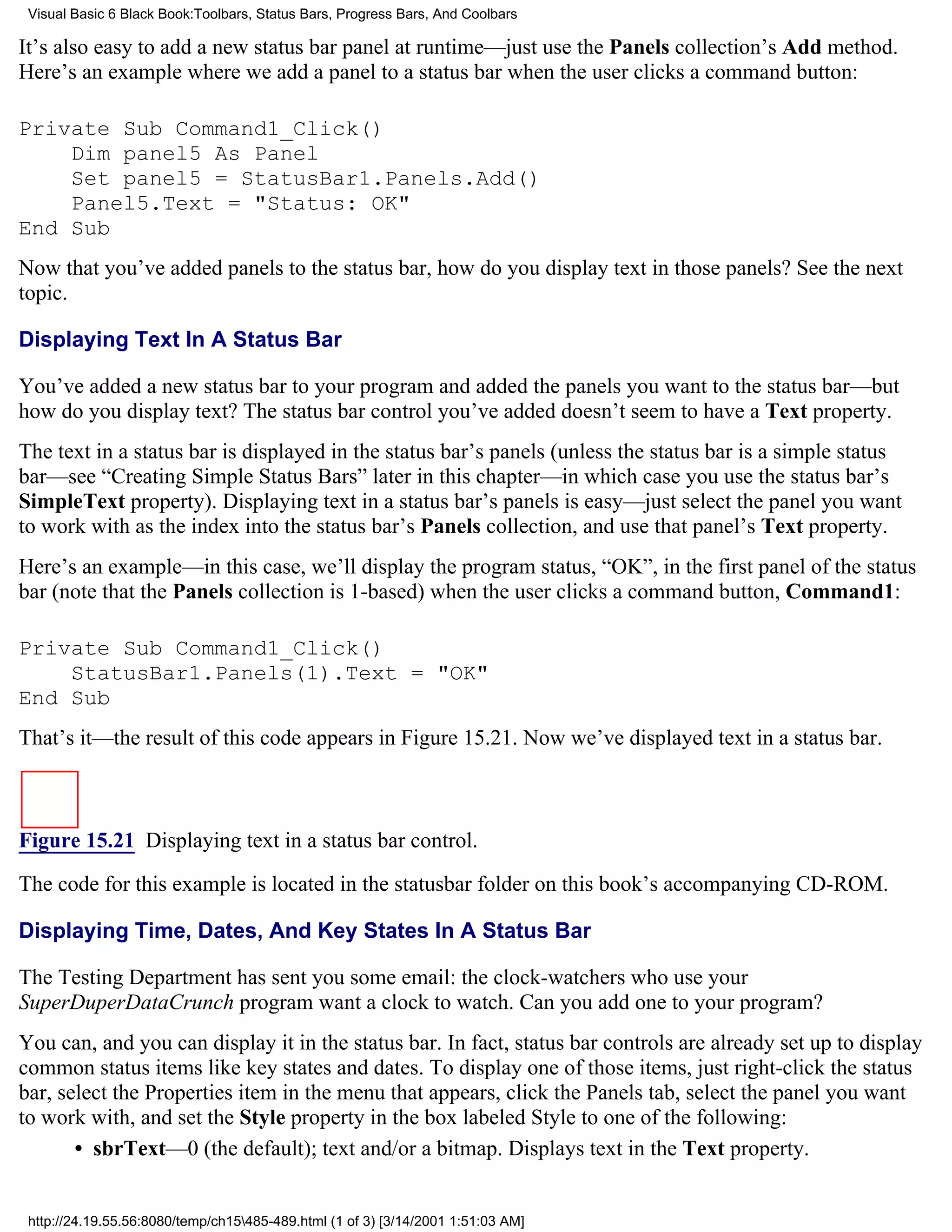Visual Basic 6 Black Book:Toolbars, Status Bars, Progress Bars, And Coolbars

It’s also easy to add a new status bar panel at runtime—just use the Panels collection’s Add method.
Here’s an example where we add a panel to a status bar when the user clicks a command button:

Private Sub Command1_Click()
    Dim panel5 As Panel
    Set panel5 = StatusBar1.Panels.Add()
    Panel5.Text = "Status: OK"
End Sub
Now that you’ve added panels to the status bar, how do you display text in those panels? See the next
topic.

Displaying Text In A Status Bar

You’ve added a new status bar to your program and added the panels you want to the status bar—but
how do you display text? The status bar control you’ve added doesn’t seem to have a Text property.
The text in a status bar is displayed in the status bar’s panels (unless the status bar is a simple status
bar—see “Creating Simple Status Bars” later in this chapter—in which case you use the status bar’s
SimpleText property). Displaying text in a status bar’s panels is easy—just select the panel you want
to work with as the index into the status bar’s Panels collection, and use that panel’s Text property.
Here’s an example—in this case, we’ll display the program status, “OK”, in the first panel of the status
bar (note that the Panels collection is 1-based) when the user clicks a command button, Command1:

Private Sub Command1_Click()
    StatusBar1.Panels(1).Text = "OK"
End Sub
That’s it—the result of this code appears in Figure 15.21. Now we’ve displayed text in a status bar.



Figure 15.21 Displaying text in a status bar control.

The code for this example is located in the statusbar folder on this book’s accompanying CD-ROM.

Displaying Time, Dates, And Key States In A Status Bar

The Testing Department has sent you some email: the clock-watchers who use your
SuperDuperDataCrunch program want a clock to watch. Can you add one to your program?
You can, and you can display it in the status bar. In fact, status bar controls are already set up to display
common status items like key states and dates. To display one of those items, just right-click the status
bar, select the Properties item in the menu that appears, click the Panels tab, select the panel you want
to work with, and set the Style property in the box labeled Style to one of the following:
       • sbrText—0 (the default); text and/or a bitmap. Displays text in the Text property.


 http://24.19.55.56:8080/temp/ch15485-489.html (1 of 3) [3/14/2001 1:51:03 AM]
 