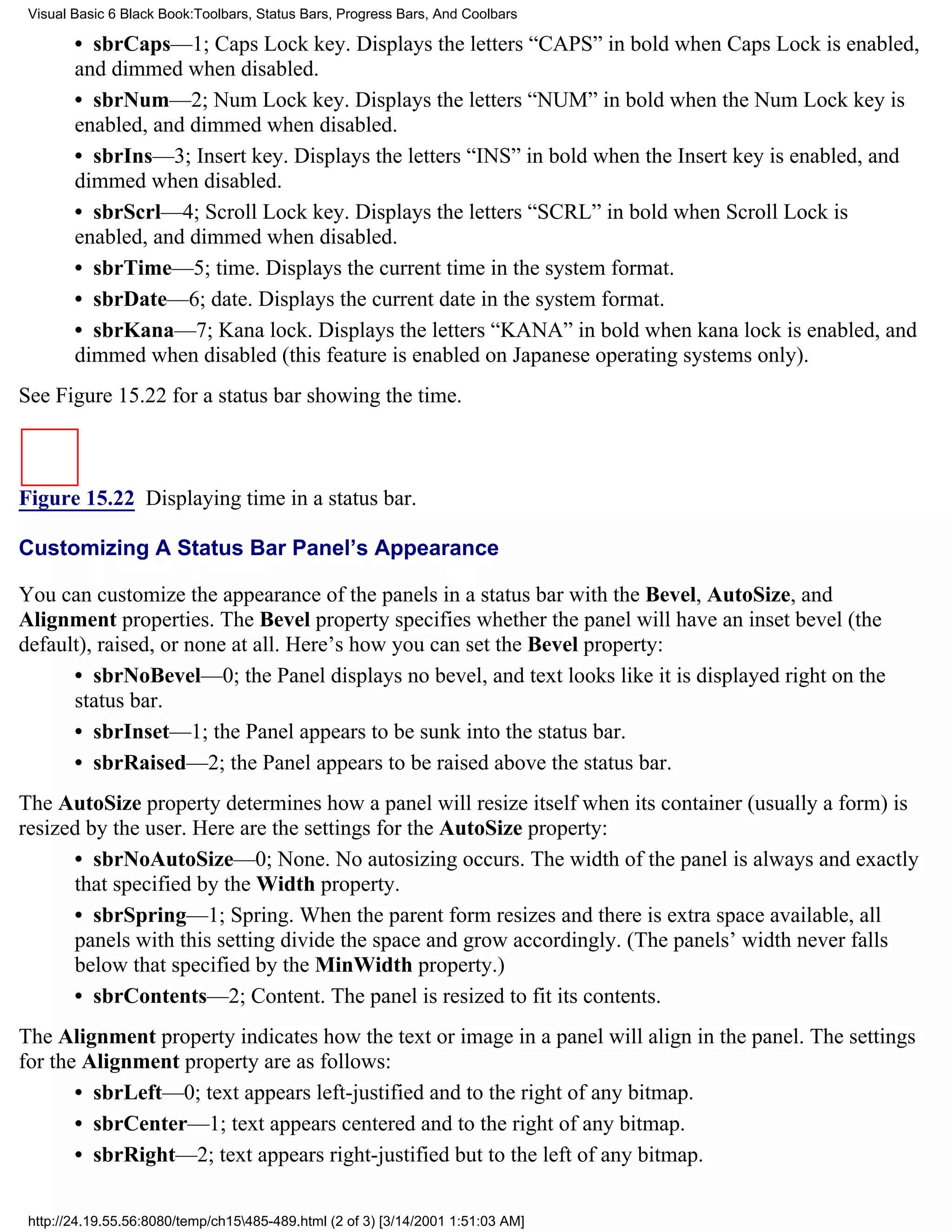 Visual Basic 6 Black Book:Toolbars, Status Bars, Progress Bars, And Coolbars

        • sbrCaps—1; Caps Lock key. Displays the letters “CAPS” in bold when Caps Lock is enabled,
        and dimmed when disabled.
        • sbrNum—2; Num Lock key. Displays the letters “NUM” in bold when the Num Lock key is
        enabled, and dimmed when disabled.
        • sbrIns—3; Insert key. Displays the letters “INS” in bold when the Insert key is enabled, and
        dimmed when disabled.
        • sbrScrl—4; Scroll Lock key. Displays the letters “SCRL” in bold when Scroll Lock is
        enabled, and dimmed when disabled.
        • sbrTime—5; time. Displays the current time in the system format.
        • sbrDate—6; date. Displays the current date in the system format.
        • sbrKana—7; Kana lock. Displays the letters “KANA” in bold when kana lock is enabled, and
        dimmed when disabled (this feature is enabled on Japanese operating systems only).
See Figure 15.22 for a status bar showing the time.



Figure 15.22 Displaying time in a status bar.

Customizing A Status Bar Panel’s Appearance

You can customize the appearance of the panels in a status bar with the Bevel, AutoSize, and
Alignment properties. The Bevel property specifies whether the panel will have an inset bevel (the
default), raised, or none at all. Here’s how you can set the Bevel property:
      • sbrNoBevel—0; the Panel displays no bevel, and text looks like it is displayed right on the
      status bar.
      • sbrInset—1; the Panel appears to be sunk into the status bar.
      • sbrRaised—2; the Panel appears to be raised above the status bar.
The AutoSize property determines how a panel will resize itself when its container (usually a form) is
resized by the user. Here are the settings for the AutoSize property:
      • sbrNoAutoSize—0; None. No autosizing occurs. The width of the panel is always and exactly
      that specified by the Width property.
      • sbrSpring—1; Spring. When the parent form resizes and there is extra space available, all
      panels with this setting divide the space and grow accordingly. (The panels’ width never falls
      below that specified by the MinWidth property.)
      • sbrContents—2; Content. The panel is resized to fit its contents.
The Alignment property indicates how the text or image in a panel will align in the panel. The settings
for the Alignment property are as follows:
       • sbrLeft—0; text appears left-justified and to the right of any bitmap.
       • sbrCenter—1; text appears centered and to the right of any bitmap.
       • sbrRight—2; text appears right-justified but to the left of any bitmap.

 http://24.19.55.56:8080/temp/ch15485-489.html (2 of 3) [3/14/2001 1:51:03 AM]
 