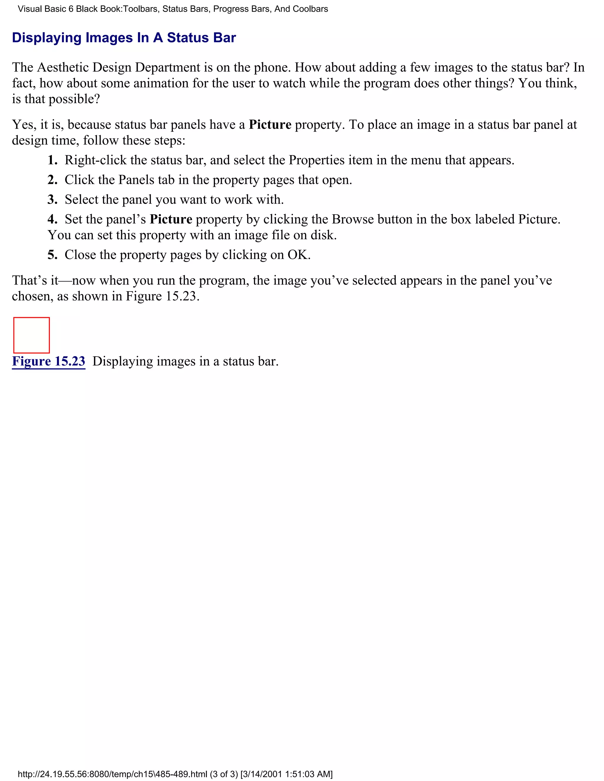 Visual Basic 6 Black Book:Toolbars, Status Bars, Progress Bars, And Coolbars


Displaying Images In A Status Bar

The Aesthetic Design Department is on the phone. How about adding a few images to the status bar? In
fact, how about some animation for the user to watch while the program does other things? You think,
is that possible?
Yes, it is, because status bar panels have a Picture property. To place an image in a status bar panel at
design time, follow these steps:
       1. Right-click the status bar, and select the Properties item in the menu that appears.
       2. Click the Panels tab in the property pages that open.
       3. Select the panel you want to work with.
       4. Set the panel’s Picture property by clicking the Browse button in the box labeled Picture.
       You can set this property with an image file on disk.
       5. Close the property pages by clicking on OK.
That’s it—now when you run the program, the image you’ve selected appears in the panel you’ve
chosen, as shown in Figure 15.23.



Figure 15.23 Displaying images in a status bar.




 http://24.19.55.56:8080/temp/ch15485-489.html (3 of 3) [3/14/2001 1:51:03 AM]
 