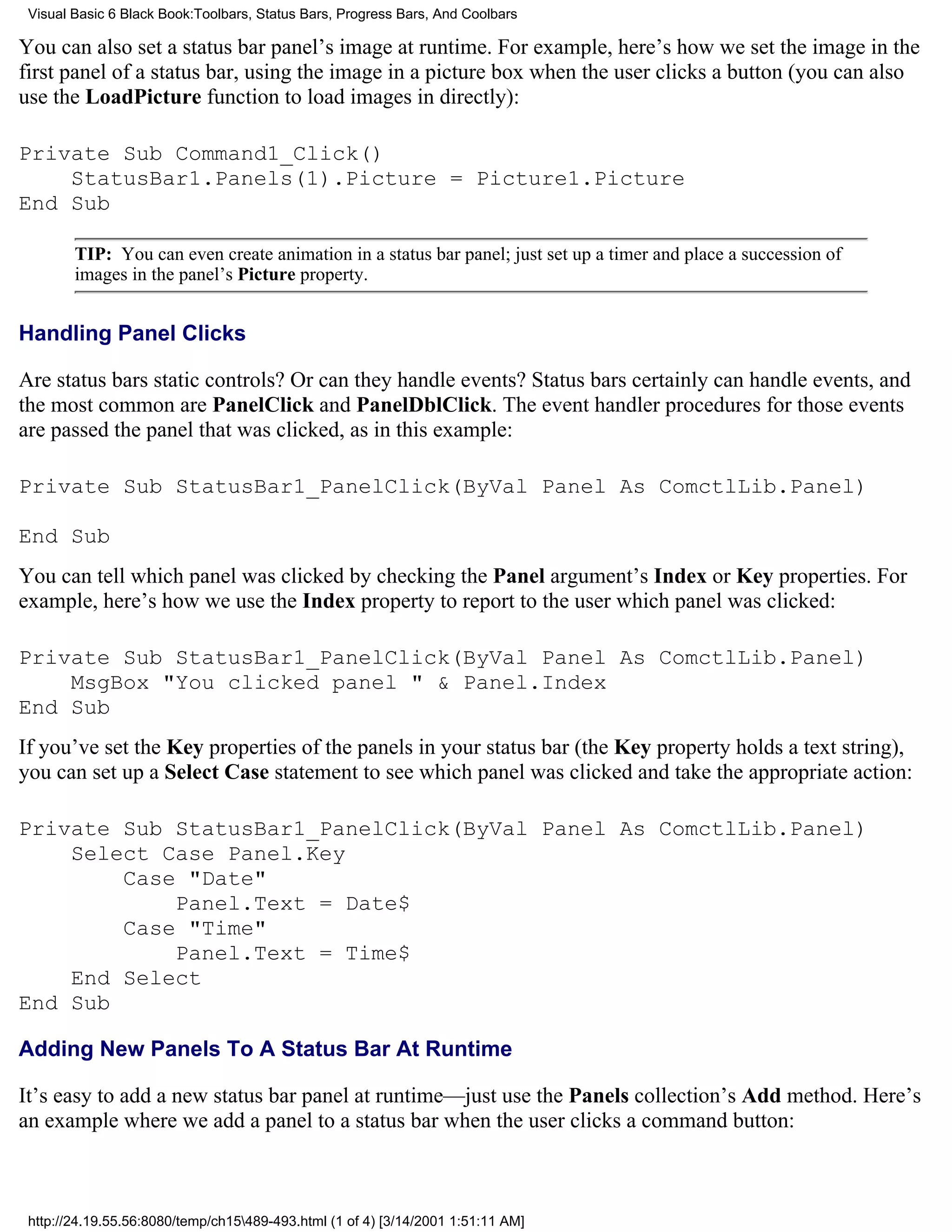 Visual Basic 6 Black Book:Toolbars, Status Bars, Progress Bars, And Coolbars

You can also set a status bar panel’s image at runtime. For example, here’s how we set the image in the
first panel of a status bar, using the image in a picture box when the user clicks a button (you can also
use the LoadPicture function to load images in directly):

Private Sub Command1_Click()
    StatusBar1.Panels(1).Picture = Picture1.Picture
End Sub

        TIP: You can even create animation in a status bar panel; just set up a timer and place a succession of
        images in the panel’s Picture property.


Handling Panel Clicks

Are status bars static controls? Or can they handle events? Status bars certainly can handle events, and
the most common are PanelClick and PanelDblClick. The event handler procedures for those events
are passed the panel that was clicked, as in this example:

Private Sub StatusBar1_PanelClick(ByVal Panel As ComctlLib.Panel)

End Sub
You can tell which panel was clicked by checking the Panel argument’s Index or Key properties. For
example, here’s how we use the Index property to report to the user which panel was clicked:

Private Sub StatusBar1_PanelClick(ByVal Panel As ComctlLib.Panel)
    MsgBox "You clicked panel " & Panel.Index
End Sub
If you’ve set the Key properties of the panels in your status bar (the Key property holds a text string),
you can set up a Select Case statement to see which panel was clicked and take the appropriate action:

Private Sub StatusBar1_PanelClick(ByVal Panel As ComctlLib.Panel)
    Select Case Panel.Key
        Case "Date"
            Panel.Text = Date$
        Case "Time"
            Panel.Text = Time$
    End Select
End Sub

Adding New Panels To A Status Bar At Runtime

It’s easy to add a new status bar panel at runtime—just use the Panels collection’s Add method. Here’s
an example where we add a panel to a status bar when the user clicks a command button:



 http://24.19.55.56:8080/temp/ch15489-493.html (1 of 4) [3/14/2001 1:51:11 AM]
 