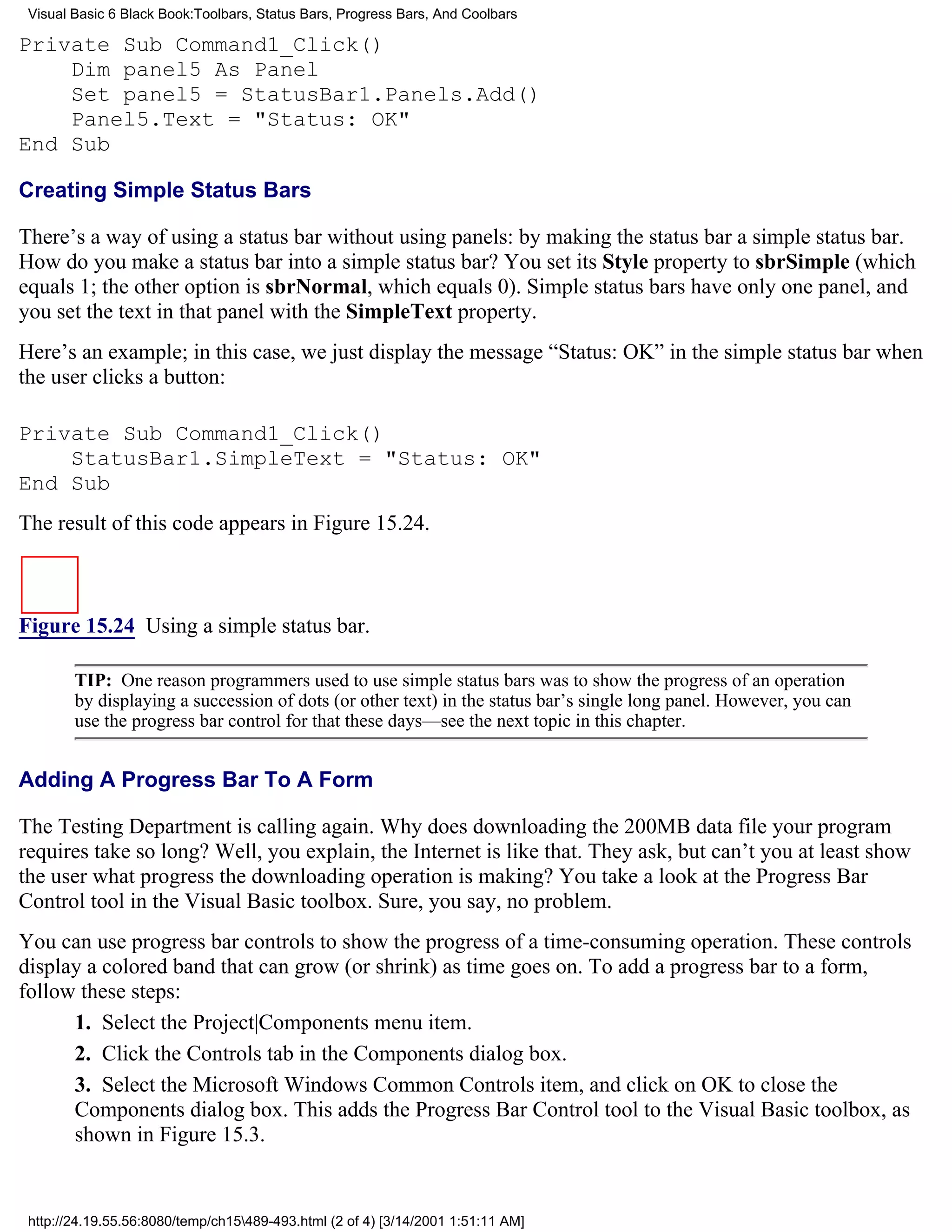 Visual Basic 6 Black Book:Toolbars, Status Bars, Progress Bars, And Coolbars

Private Sub Command1_Click()
    Dim panel5 As Panel
    Set panel5 = StatusBar1.Panels.Add()
    Panel5.Text = "Status: OK"
End Sub

Creating Simple Status Bars

There’s a way of using a status bar without using panels: by making the status bar a simple status bar.
How do you make a status bar into a simple status bar? You set its Style property to sbrSimple (which
equals 1; the other option is sbrNormal, which equals 0). Simple status bars have only one panel, and
you set the text in that panel with the SimpleText property.
Here’s an example; in this case, we just display the message “Status: OK” in the simple status bar when
the user clicks a button:

Private Sub Command1_Click()
    StatusBar1.SimpleText = "Status: OK"
End Sub
The result of this code appears in Figure 15.24.



Figure 15.24 Using a simple status bar.

        TIP: One reason programmers used to use simple status bars was to show the progress of an operation
        by displaying a succession of dots (or other text) in the status bar’s single long panel. However, you can
        use the progress bar control for that these days—see the next topic in this chapter.


Adding A Progress Bar To A Form

The Testing Department is calling again. Why does downloading the 200MB data file your program
requires take so long? Well, you explain, the Internet is like that. They ask, but can’t you at least show
the user what progress the downloading operation is making? You take a look at the Progress Bar
Control tool in the Visual Basic toolbox. Sure, you say, no problem.
You can use progress bar controls to show the progress of a time-consuming operation. These controls
display a colored band that can grow (or shrink) as time goes on. To add a progress bar to a form,
follow these steps:
      1. Select the Project|Components menu item.
      2. Click the Controls tab in the Components dialog box.
      3. Select the Microsoft Windows Common Controls item, and click on OK to close the
      Components dialog box. This adds the Progress Bar Control tool to the Visual Basic toolbox, as
      shown in Figure 15.3.


 http://24.19.55.56:8080/temp/ch15489-493.html (2 of 4) [3/14/2001 1:51:11 AM]
 
