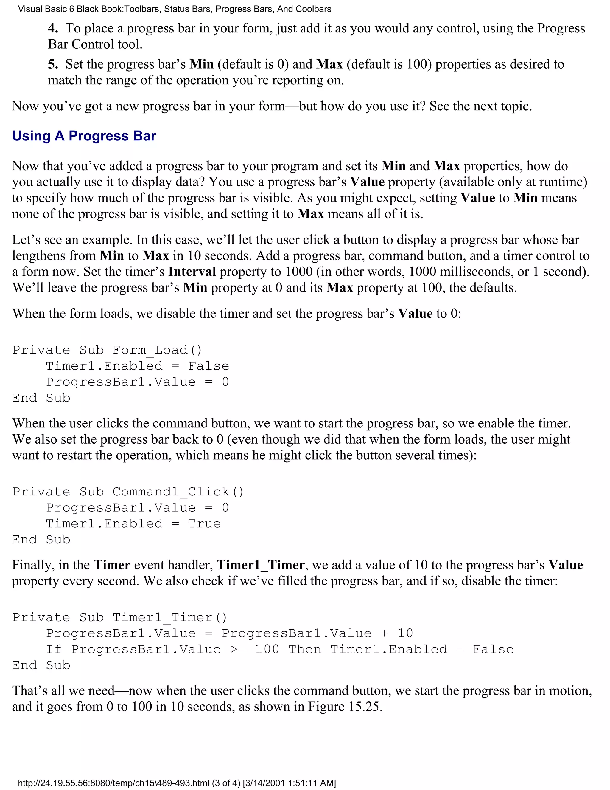 Visual Basic 6 Black Book:Toolbars, Status Bars, Progress Bars, And Coolbars

        4. To place a progress bar in your form, just add it as you would any control, using the Progress
        Bar Control tool.
        5. Set the progress bar’s Min (default is 0) and Max (default is 100) properties as desired to
        match the range of the operation you’re reporting on.
Now you’ve got a new progress bar in your form—but how do you use it? See the next topic.

Using A Progress Bar

Now that you’ve added a progress bar to your program and set its Min and Max properties, how do
you actually use it to display data? You use a progress bar’s Value property (available only at runtime)
to specify how much of the progress bar is visible. As you might expect, setting Value to Min means
none of the progress bar is visible, and setting it to Max means all of it is.
Let’s see an example. In this case, we’ll let the user click a button to display a progress bar whose bar
lengthens from Min to Max in 10 seconds. Add a progress bar, command button, and a timer control to
a form now. Set the timer’s Interval property to 1000 (in other words, 1000 milliseconds, or 1 second).
We’ll leave the progress bar’s Min property at 0 and its Max property at 100, the defaults.
When the form loads, we disable the timer and set the progress bar’s Value to 0:

Private Sub Form_Load()
    Timer1.Enabled = False
    ProgressBar1.Value = 0
End Sub
When the user clicks the command button, we want to start the progress bar, so we enable the timer.
We also set the progress bar back to 0 (even though we did that when the form loads, the user might
want to restart the operation, which means he might click the button several times):

Private Sub Command1_Click()
    ProgressBar1.Value = 0
    Timer1.Enabled = True
End Sub
Finally, in the Timer event handler, Timer1_Timer, we add a value of 10 to the progress bar’s Value
property every second. We also check if we’ve filled the progress bar, and if so, disable the timer:

Private Sub Timer1_Timer()
    ProgressBar1.Value = ProgressBar1.Value + 10
    If ProgressBar1.Value >= 100 Then Timer1.Enabled = False
End Sub
That’s all we need—now when the user clicks the command button, we start the progress bar in motion,
and it goes from 0 to 100 in 10 seconds, as shown in Figure 15.25.




 http://24.19.55.56:8080/temp/ch15489-493.html (3 of 4) [3/14/2001 1:51:11 AM]
 