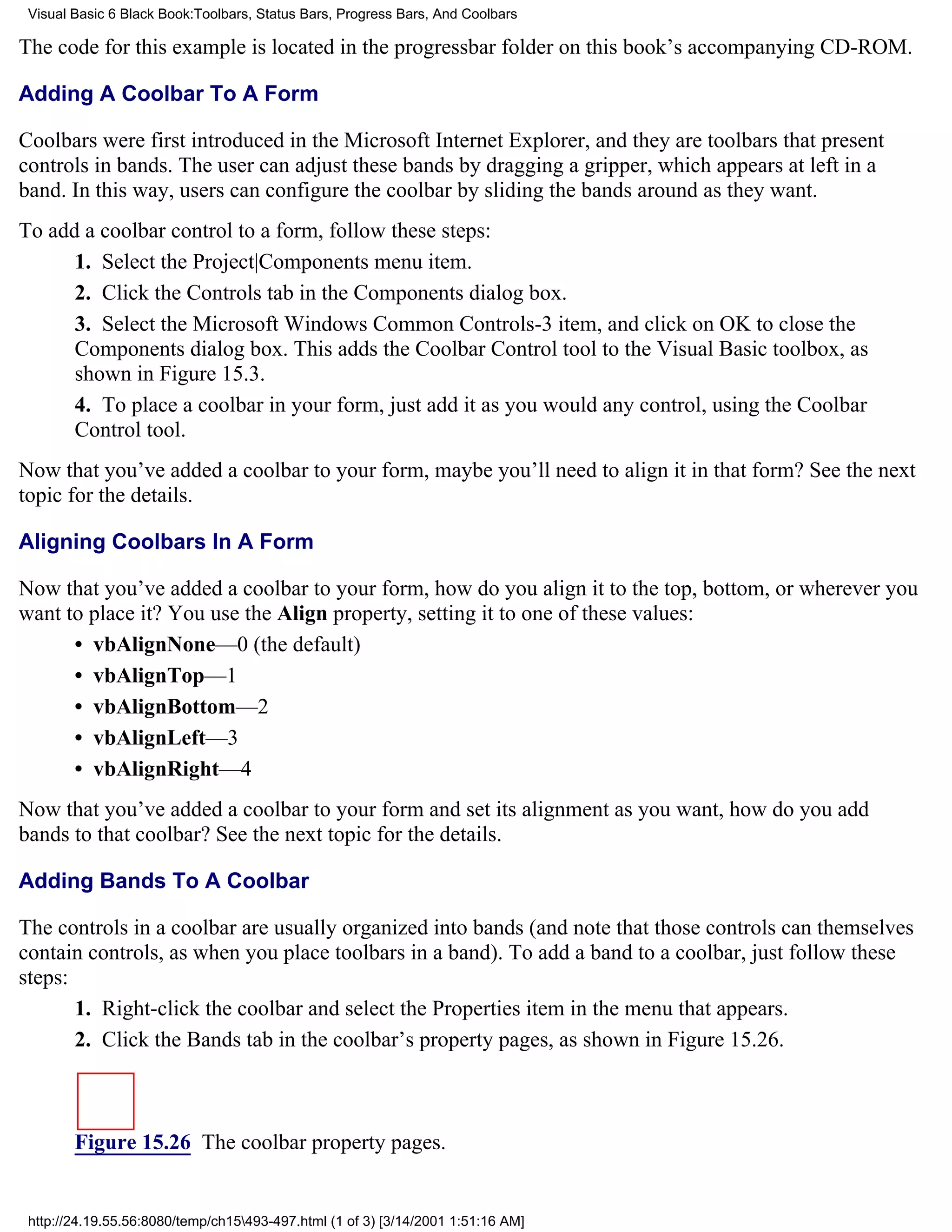 Visual Basic 6 Black Book:Toolbars, Status Bars, Progress Bars, And Coolbars

The code for this example is located in the progressbar folder on this book’s accompanying CD-ROM.

Adding A Coolbar To A Form

Coolbars were first introduced in the Microsoft Internet Explorer, and they are toolbars that present
controls in bands. The user can adjust these bands by dragging a gripper, which appears at left in a
band. In this way, users can configure the coolbar by sliding the bands around as they want.
To add a coolbar control to a form, follow these steps:
      1. Select the Project|Components menu item.
      2. Click the Controls tab in the Components dialog box.
      3. Select the Microsoft Windows Common Controls-3 item, and click on OK to close the
      Components dialog box. This adds the Coolbar Control tool to the Visual Basic toolbox, as
      shown in Figure 15.3.
      4. To place a coolbar in your form, just add it as you would any control, using the Coolbar
      Control tool.
Now that you’ve added a coolbar to your form, maybe you’ll need to align it in that form? See the next
topic for the details.

Aligning Coolbars In A Form

Now that you’ve added a coolbar to your form, how do you align it to the top, bottom, or wherever you
want to place it? You use the Align property, setting it to one of these values:
      • vbAlignNone—0 (the default)
      • vbAlignTop—1
      • vbAlignBottom—2
      • vbAlignLeft—3
      • vbAlignRight—4
Now that you’ve added a coolbar to your form and set its alignment as you want, how do you add
bands to that coolbar? See the next topic for the details.

Adding Bands To A Coolbar

The controls in a coolbar are usually organized into bands (and note that those controls can themselves
contain controls, as when you place toolbars in a band). To add a band to a coolbar, just follow these
steps:
       1. Right-click the coolbar and select the Properties item in the menu that appears.
       2. Click the Bands tab in the coolbar’s property pages, as shown in Figure 15.26.



        Figure 15.26 The coolbar property pages.


 http://24.19.55.56:8080/temp/ch15493-497.html (1 of 3) [3/14/2001 1:51:16 AM]
 