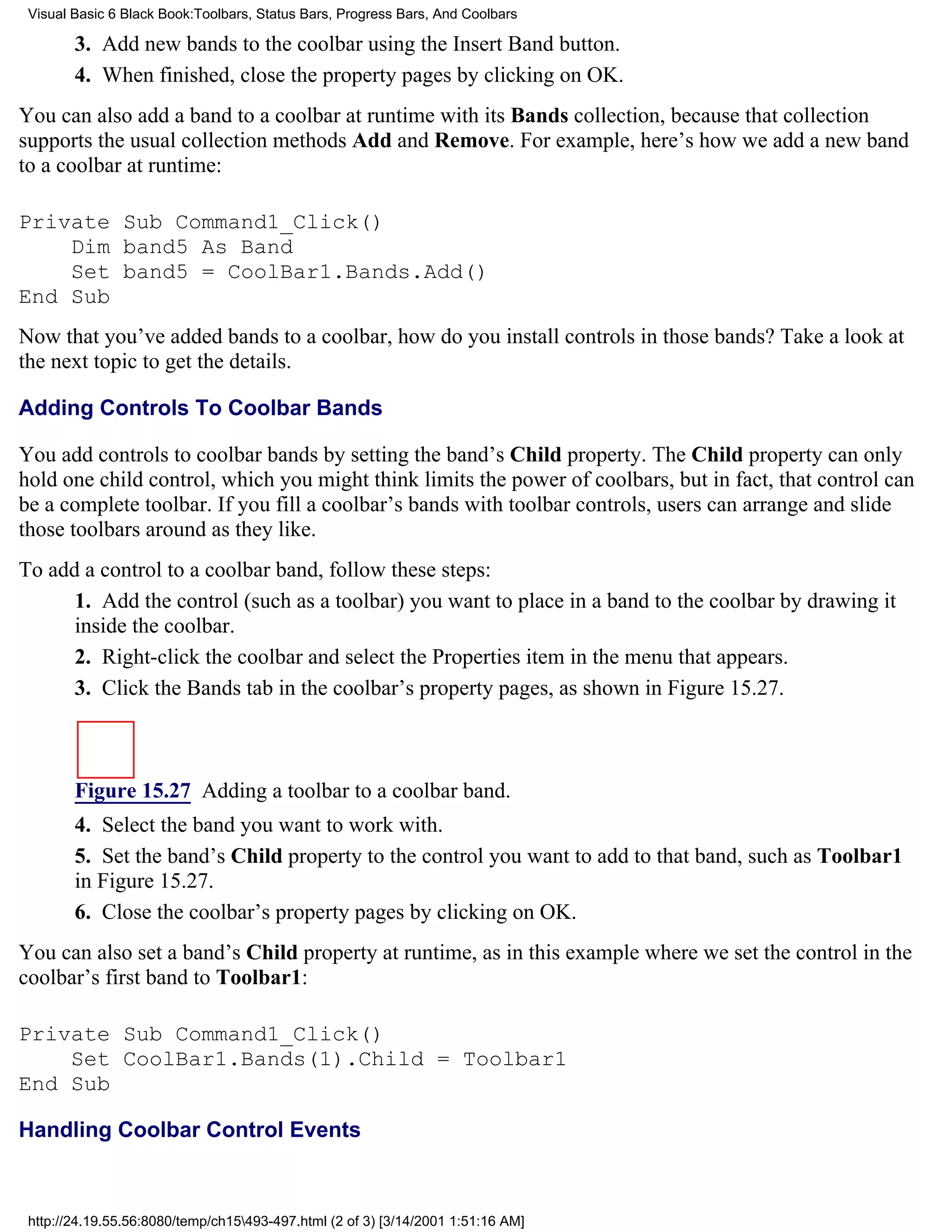Visual Basic 6 Black Book:Toolbars, Status Bars, Progress Bars, And Coolbars

        3. Add new bands to the coolbar using the Insert Band button.
        4. When finished, close the property pages by clicking on OK.
You can also add a band to a coolbar at runtime with its Bands collection, because that collection
supports the usual collection methods Add and Remove. For example, here’s how we add a new band
to a coolbar at runtime:

Private Sub Command1_Click()
    Dim band5 As Band
    Set band5 = CoolBar1.Bands.Add()
End Sub
Now that you’ve added bands to a coolbar, how do you install controls in those bands? Take a look at
the next topic to get the details.

Adding Controls To Coolbar Bands

You add controls to coolbar bands by setting the band’s Child property. The Child property can only
hold one child control, which you might think limits the power of coolbars, but in fact, that control can
be a complete toolbar. If you fill a coolbar’s bands with toolbar controls, users can arrange and slide
those toolbars around as they like.
To add a control to a coolbar band, follow these steps:
      1. Add the control (such as a toolbar) you want to place in a band to the coolbar by drawing it
      inside the coolbar.
      2. Right-click the coolbar and select the Properties item in the menu that appears.
      3. Click the Bands tab in the coolbar’s property pages, as shown in Figure 15.27.



        Figure 15.27 Adding a toolbar to a coolbar band.
        4. Select the band you want to work with.
        5. Set the band’s Child property to the control you want to add to that band, such as Toolbar1
        in Figure 15.27.
        6. Close the coolbar’s property pages by clicking on OK.
You can also set a band’s Child property at runtime, as in this example where we set the control in the
coolbar’s first band to Toolbar1:

Private Sub Command1_Click()
    Set CoolBar1.Bands(1).Child = Toolbar1
End Sub

Handling Coolbar Control Events



 http://24.19.55.56:8080/temp/ch15493-497.html (2 of 3) [3/14/2001 1:51:16 AM]
 