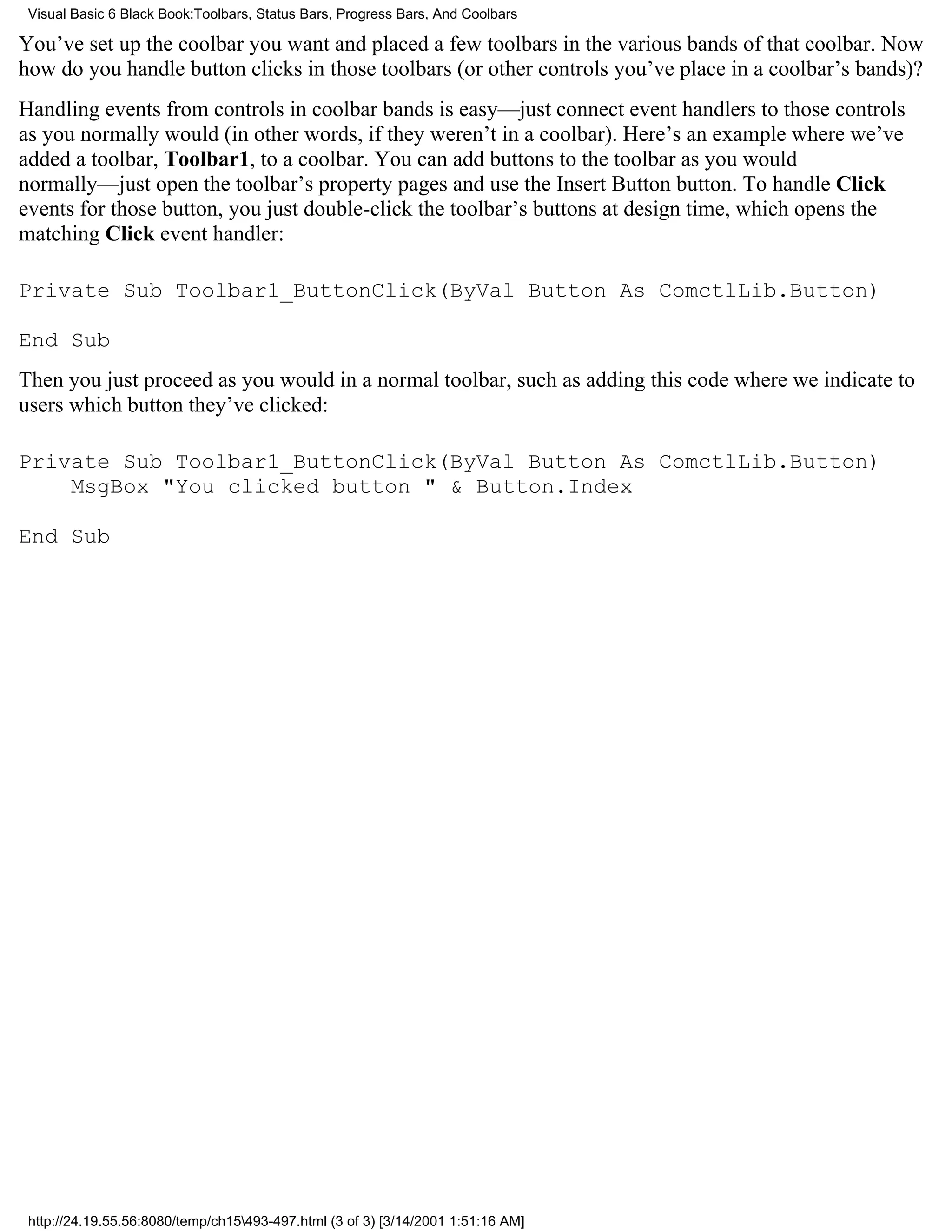 Visual Basic 6 Black Book:Toolbars, Status Bars, Progress Bars, And Coolbars

You’ve set up the coolbar you want and placed a few toolbars in the various bands of that coolbar. Now
how do you handle button clicks in those toolbars (or other controls you’ve place in a coolbar’s bands)?
Handling events from controls in coolbar bands is easy—just connect event handlers to those controls
as you normally would (in other words, if they weren’t in a coolbar). Here’s an example where we’ve
added a toolbar, Toolbar1, to a coolbar. You can add buttons to the toolbar as you would
normally—just open the toolbar’s property pages and use the Insert Button button. To handle Click
events for those button, you just double-click the toolbar’s buttons at design time, which opens the
matching Click event handler:

Private Sub Toolbar1_ButtonClick(ByVal Button As ComctlLib.Button)

End Sub
Then you just proceed as you would in a normal toolbar, such as adding this code where we indicate to
users which button they’ve clicked:

Private Sub Toolbar1_ButtonClick(ByVal Button As ComctlLib.Button)
    MsgBox "You clicked button " & Button.Index

End Sub




 http://24.19.55.56:8080/temp/ch15493-497.html (3 of 3) [3/14/2001 1:51:16 AM]
 