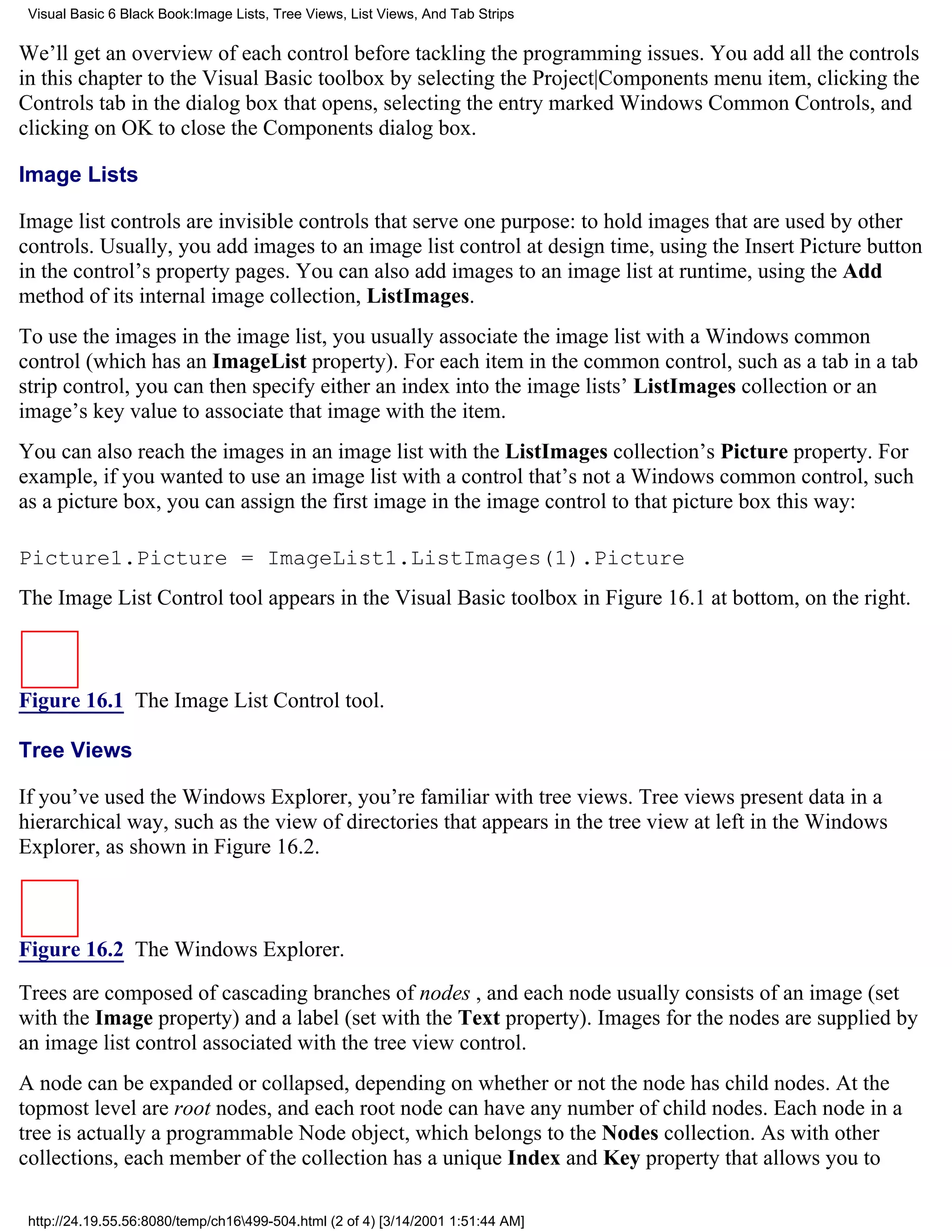 Visual Basic 6 Black Book:Image Lists, Tree Views, List Views, And Tab Strips

We’ll get an overview of each control before tackling the programming issues. You add all the controls
in this chapter to the Visual Basic toolbox by selecting the Project|Components menu item, clicking the
Controls tab in the dialog box that opens, selecting the entry marked Windows Common Controls, and
clicking on OK to close the Components dialog box.

Image Lists

Image list controls are invisible controls that serve one purpose: to hold images that are used by other
controls. Usually, you add images to an image list control at design time, using the Insert Picture button
in the control’s property pages. You can also add images to an image list at runtime, using the Add
method of its internal image collection, ListImages.
To use the images in the image list, you usually associate the image list with a Windows common
control (which has an ImageList property). For each item in the common control, such as a tab in a tab
strip control, you can then specify either an index into the image lists’ ListImages collection or an
image’s key value to associate that image with the item.
You can also reach the images in an image list with the ListImages collection’s Picture property. For
example, if you wanted to use an image list with a control that’s not a Windows common control, such
as a picture box, you can assign the first image in the image control to that picture box this way:

Picture1.Picture = ImageList1.ListImages(1).Picture
The Image List Control tool appears in the Visual Basic toolbox in Figure 16.1 at bottom, on the right.



Figure 16.1 The Image List Control tool.

Tree Views

If you’ve used the Windows Explorer, you’re familiar with tree views. Tree views present data in a
hierarchical way, such as the view of directories that appears in the tree view at left in the Windows
Explorer, as shown in Figure 16.2.



Figure 16.2 The Windows Explorer.

Trees are composed of cascading branches of nodes , and each node usually consists of an image (set
with the Image property) and a label (set with the Text property). Images for the nodes are supplied by
an image list control associated with the tree view control.
A node can be expanded or collapsed, depending on whether or not the node has child nodes. At the
topmost level are root nodes, and each root node can have any number of child nodes. Each node in a
tree is actually a programmable Node object, which belongs to the Nodes collection. As with other
collections, each member of the collection has a unique Index and Key property that allows you to

 http://24.19.55.56:8080/temp/ch16499-504.html (2 of 4) [3/14/2001 1:51:44 AM]
 
