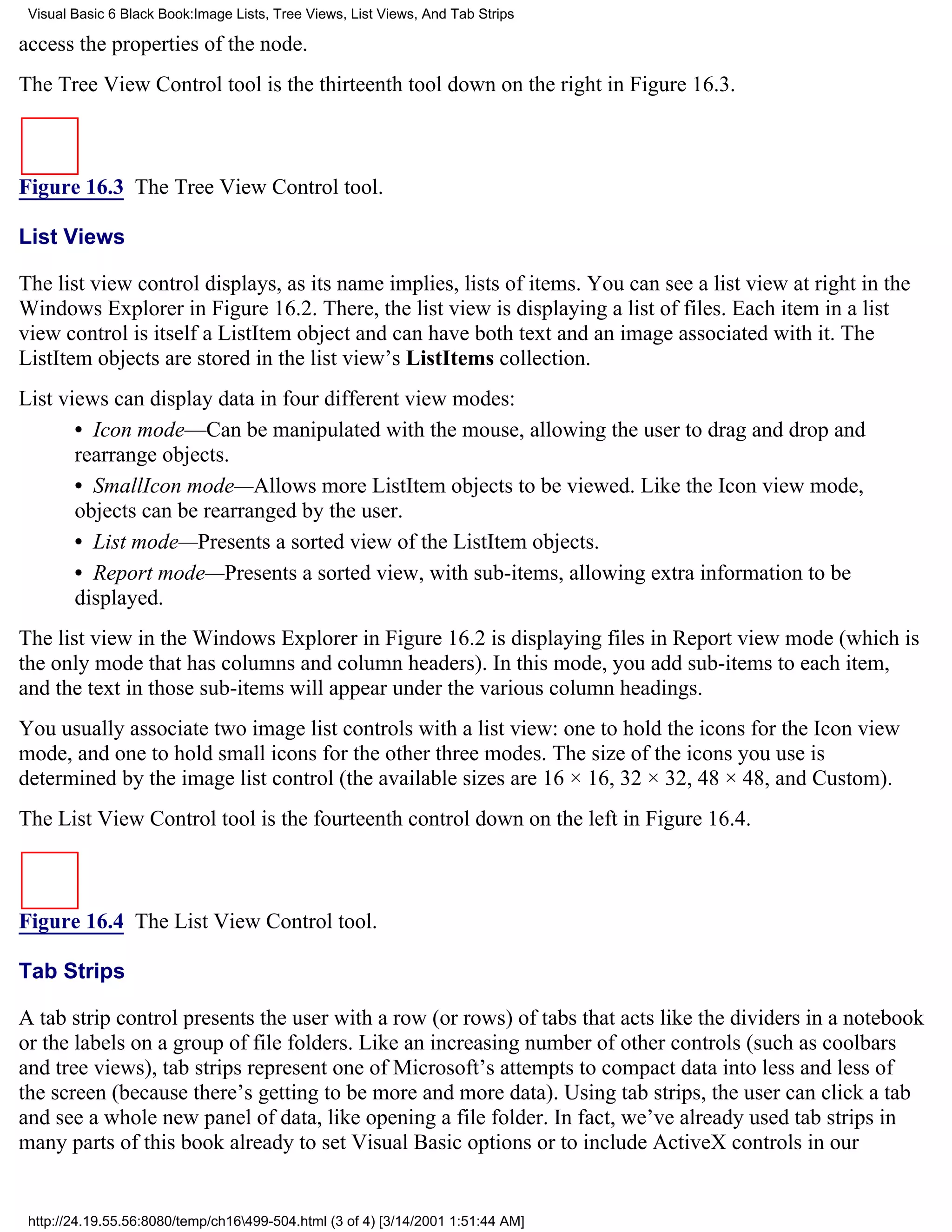 Visual Basic 6 Black Book:Image Lists, Tree Views, List Views, And Tab Strips

access the properties of the node.
The Tree View Control tool is the thirteenth tool down on the right in Figure 16.3.



Figure 16.3 The Tree View Control tool.

List Views

The list view control displays, as its name implies, lists of items. You can see a list view at right in the
Windows Explorer in Figure 16.2. There, the list view is displaying a list of files. Each item in a list
view control is itself a ListItem object and can have both text and an image associated with it. The
ListItem objects are stored in the list view’s ListItems collection.
List views can display data in four different view modes:
       • Icon mode—Can be manipulated with the mouse, allowing the user to drag and drop and
       rearrange objects.
       • SmallIcon mode—Allows more ListItem objects to be viewed. Like the Icon view mode,
       objects can be rearranged by the user.
       • List mode—Presents a sorted view of the ListItem objects.
       • Report mode—Presents a sorted view, with sub-items, allowing extra information to be
       displayed.
The list view in the Windows Explorer in Figure 16.2 is displaying files in Report view mode (which is
the only mode that has columns and column headers). In this mode, you add sub-items to each item,
and the text in those sub-items will appear under the various column headings.
You usually associate two image list controls with a list view: one to hold the icons for the Icon view
mode, and one to hold small icons for the other three modes. The size of the icons you use is
determined by the image list control (the available sizes are 16 × 16, 32 × 32, 48 × 48, and Custom).
The List View Control tool is the fourteenth control down on the left in Figure 16.4.



Figure 16.4 The List View Control tool.

Tab Strips

A tab strip control presents the user with a row (or rows) of tabs that acts like the dividers in a notebook
or the labels on a group of file folders. Like an increasing number of other controls (such as coolbars
and tree views), tab strips represent one of Microsoft’s attempts to compact data into less and less of
the screen (because there’s getting to be more and more data). Using tab strips, the user can click a tab
and see a whole new panel of data, like opening a file folder. In fact, we’ve already used tab strips in
many parts of this book already to set Visual Basic options or to include ActiveX controls in our


 http://24.19.55.56:8080/temp/ch16499-504.html (3 of 4) [3/14/2001 1:51:44 AM]
 