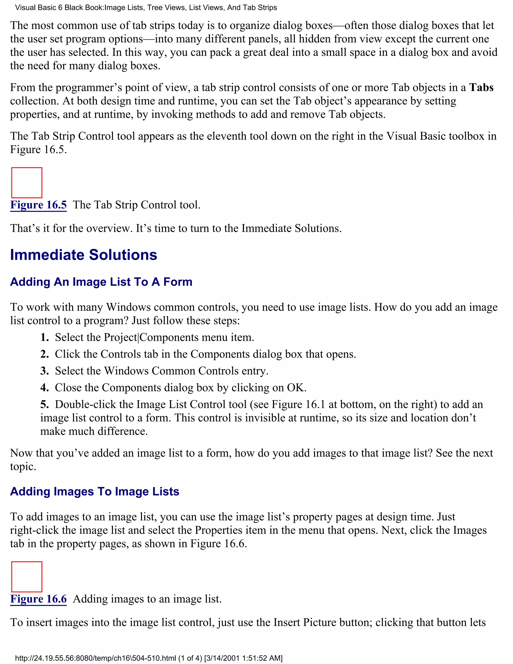 Visual Basic 6 Black Book:Image Lists, Tree Views, List Views, And Tab Strips

The most common use of tab strips today is to organize dialog boxes—often those dialog boxes that let
the user set program options—into many different panels, all hidden from view except the current one
the user has selected. In this way, you can pack a great deal into a small space in a dialog box and avoid
the need for many dialog boxes.
From the programmer’s point of view, a tab strip control consists of one or more Tab objects in a Tabs
collection. At both design time and runtime, you can set the Tab object’s appearance by setting
properties, and at runtime, by invoking methods to add and remove Tab objects.
The Tab Strip Control tool appears as the eleventh tool down on the right in the Visual Basic toolbox in
Figure 16.5.



Figure 16.5 The Tab Strip Control tool.

That’s it for the overview. It’s time to turn to the Immediate Solutions.

Immediate Solutions
Adding An Image List To A Form

To work with many Windows common controls, you need to use image lists. How do you add an image
list control to a program? Just follow these steps:
       1. Select the Project|Components menu item.
       2. Click the Controls tab in the Components dialog box that opens.
       3. Select the Windows Common Controls entry.
       4. Close the Components dialog box by clicking on OK.
       5. Double-click the Image List Control tool (see Figure 16.1 at bottom, on the right) to add an
       image list control to a form. This control is invisible at runtime, so its size and location don’t
       make much difference.
Now that you’ve added an image list to a form, how do you add images to that image list? See the next
topic.

Adding Images To Image Lists

To add images to an image list, you can use the image list’s property pages at design time. Just
right-click the image list and select the Properties item in the menu that opens. Next, click the Images
tab in the property pages, as shown in Figure 16.6.



Figure 16.6 Adding images to an image list.
To insert images into the image list control, just use the Insert Picture button; clicking that button lets

 http://24.19.55.56:8080/temp/ch16504-510.html (1 of 4) [3/14/2001 1:51:52 AM]
 