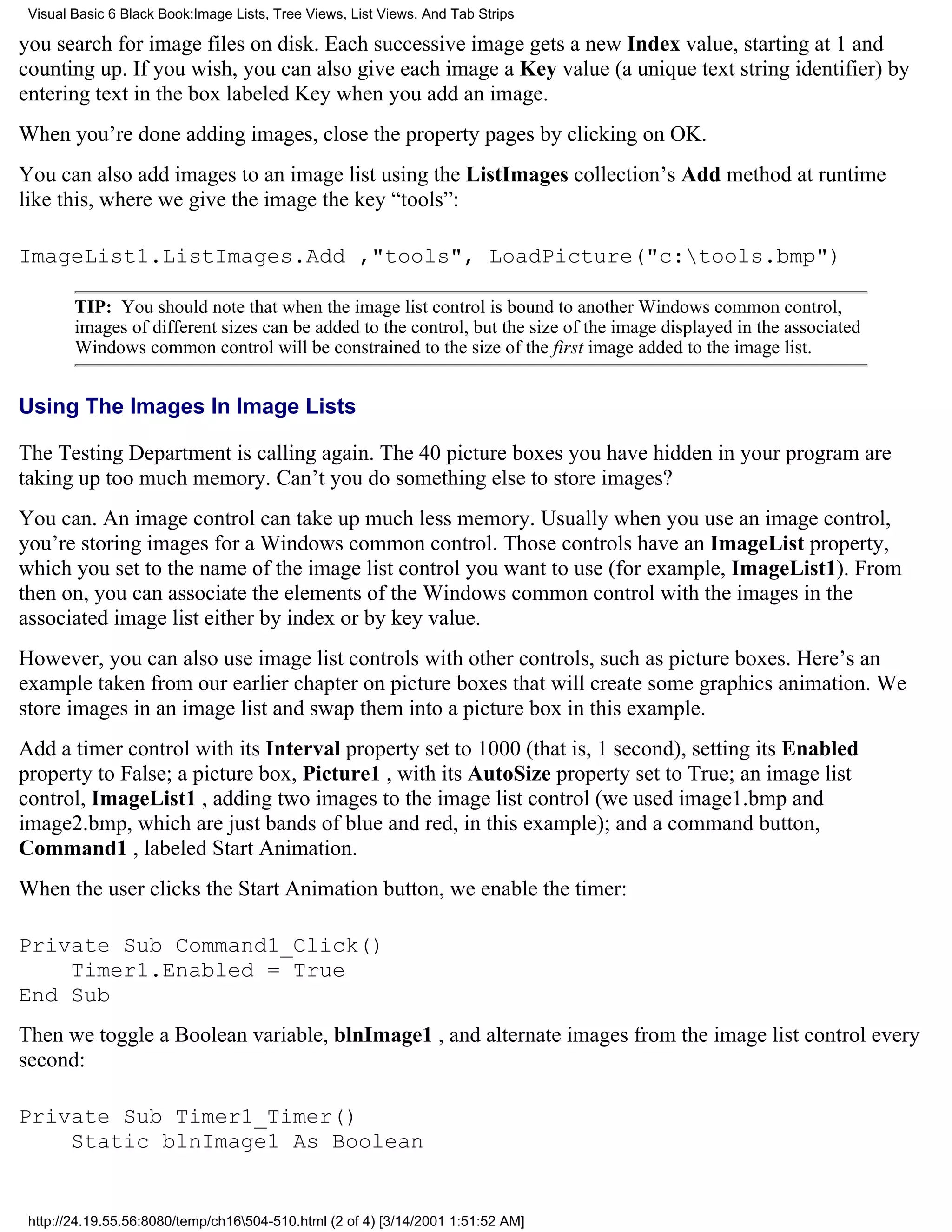Visual Basic 6 Black Book:Image Lists, Tree Views, List Views, And Tab Strips

you search for image files on disk. Each successive image gets a new Index value, starting at 1 and
counting up. If you wish, you can also give each image a Key value (a unique text string identifier) by
entering text in the box labeled Key when you add an image.
When you’re done adding images, close the property pages by clicking on OK.
You can also add images to an image list using the ListImages collection’s Add method at runtime
like this, where we give the image the key “tools”:

ImageList1.ListImages.Add ,"tools", LoadPicture("c:tools.bmp")

        TIP: You should note that when the image list control is bound to another Windows common control,
        images of different sizes can be added to the control, but the size of the image displayed in the associated
        Windows common control will be constrained to the size of the first image added to the image list.


Using The Images In Image Lists

The Testing Department is calling again. The 40 picture boxes you have hidden in your program are
taking up too much memory. Can’t you do something else to store images?
You can. An image control can take up much less memory. Usually when you use an image control,
you’re storing images for a Windows common control. Those controls have an ImageList property,
which you set to the name of the image list control you want to use (for example, ImageList1). From
then on, you can associate the elements of the Windows common control with the images in the
associated image list either by index or by key value.
However, you can also use image list controls with other controls, such as picture boxes. Here’s an
example taken from our earlier chapter on picture boxes that will create some graphics animation. We
store images in an image list and swap them into a picture box in this example.
Add a timer control with its Interval property set to 1000 (that is, 1 second), setting its Enabled
property to False; a picture box, Picture1 , with its AutoSize property set to True; an image list
control, ImageList1 , adding two images to the image list control (we used image1.bmp and
image2.bmp, which are just bands of blue and red, in this example); and a command button,
Command1 , labeled Start Animation.
When the user clicks the Start Animation button, we enable the timer:

Private Sub Command1_Click()
    Timer1.Enabled = True
End Sub
Then we toggle a Boolean variable, blnImage1 , and alternate images from the image list control every
second:

Private Sub Timer1_Timer()
    Static blnImage1 As Boolean


 http://24.19.55.56:8080/temp/ch16504-510.html (2 of 4) [3/14/2001 1:51:52 AM]
 