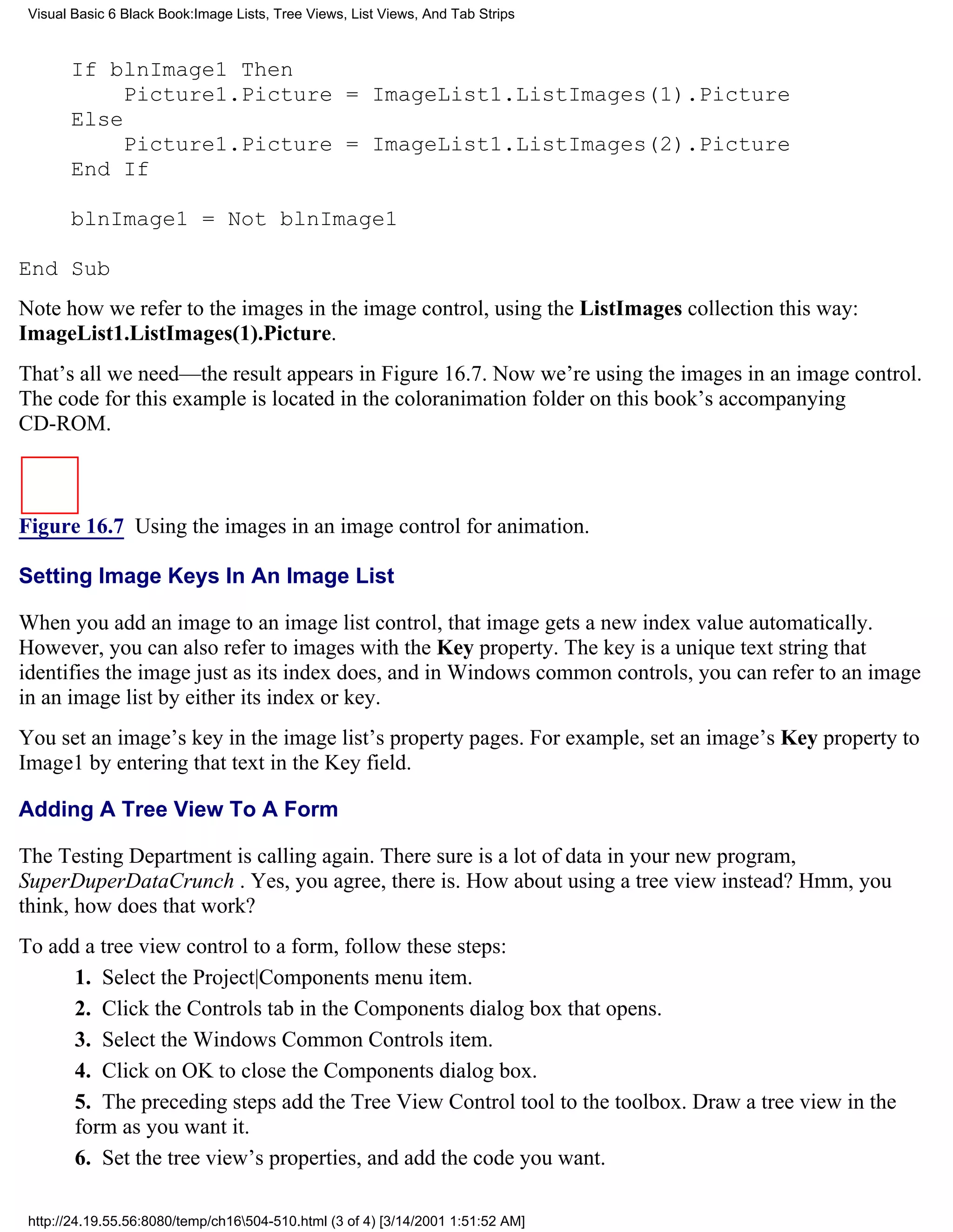 Visual Basic 6 Black Book:Image Lists, Tree Views, List Views, And Tab Strips



       If blnImage1 Then
            Picture1.Picture = ImageList1.ListImages(1).Picture
       Else
            Picture1.Picture = ImageList1.ListImages(2).Picture
       End If

       blnImage1 = Not blnImage1

End Sub
Note how we refer to the images in the image control, using the ListImages collection this way:
ImageList1.ListImages(1).Picture.
That’s all we need—the result appears in Figure 16.7. Now we’re using the images in an image control.
The code for this example is located in the coloranimation folder on this book’s accompanying
CD-ROM.



Figure 16.7 Using the images in an image control for animation.

Setting Image Keys In An Image List

When you add an image to an image list control, that image gets a new index value automatically.
However, you can also refer to images with the Key property. The key is a unique text string that
identifies the image just as its index does, and in Windows common controls, you can refer to an image
in an image list by either its index or key.
You set an image’s key in the image list’s property pages. For example, set an image’s Key property to
Image1 by entering that text in the Key field.

Adding A Tree View To A Form

The Testing Department is calling again. There sure is a lot of data in your new program,
SuperDuperDataCrunch . Yes, you agree, there is. How about using a tree view instead? Hmm, you
think, how does that work?
To add a tree view control to a form, follow these steps:
      1. Select the Project|Components menu item.
      2. Click the Controls tab in the Components dialog box that opens.
      3. Select the Windows Common Controls item.
      4. Click on OK to close the Components dialog box.
      5. The preceding steps add the Tree View Control tool to the toolbox. Draw a tree view in the
      form as you want it.
      6. Set the tree view’s properties, and add the code you want.

 http://24.19.55.56:8080/temp/ch16504-510.html (3 of 4) [3/14/2001 1:51:52 AM]
 
