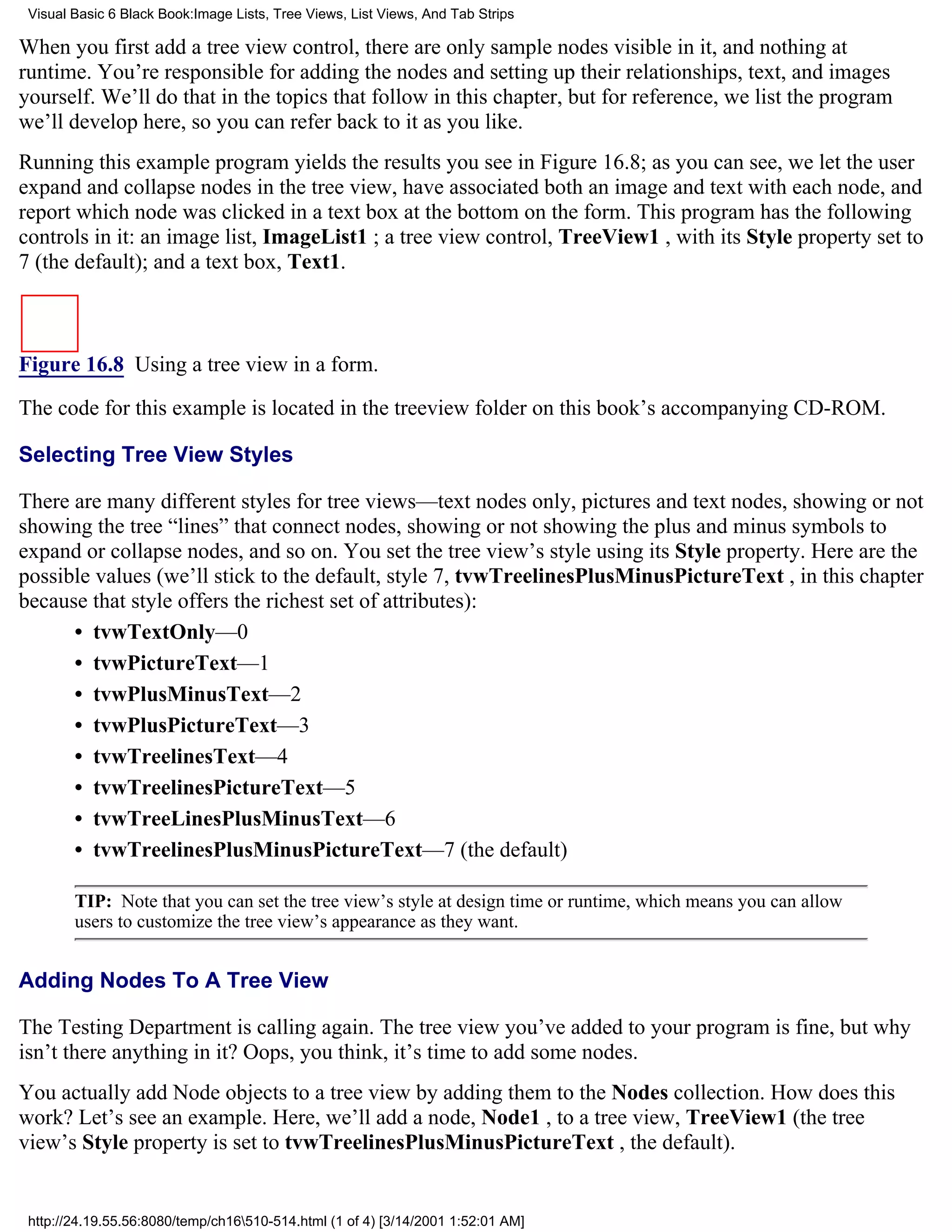 Visual Basic 6 Black Book:Image Lists, Tree Views, List Views, And Tab Strips

When you first add a tree view control, there are only sample nodes visible in it, and nothing at
runtime. You’re responsible for adding the nodes and setting up their relationships, text, and images
yourself. We’ll do that in the topics that follow in this chapter, but for reference, we list the program
we’ll develop here, so you can refer back to it as you like.
Running this example program yields the results you see in Figure 16.8; as you can see, we let the user
expand and collapse nodes in the tree view, have associated both an image and text with each node, and
report which node was clicked in a text box at the bottom on the form. This program has the following
controls in it: an image list, ImageList1 ; a tree view control, TreeView1 , with its Style property set to
7 (the default); and a text box, Text1.



Figure 16.8 Using a tree view in a form.

The code for this example is located in the treeview folder on this book’s accompanying CD-ROM.

Selecting Tree View Styles

There are many different styles for tree views—text nodes only, pictures and text nodes, showing or not
showing the tree “lines” that connect nodes, showing or not showing the plus and minus symbols to
expand or collapse nodes, and so on. You set the tree view’s style using its Style property. Here are the
possible values (we’ll stick to the default, style 7, tvwTreelinesPlusMinusPictureText , in this chapter
because that style offers the richest set of attributes):
      • tvwTextOnly—0
      • tvwPictureText—1
      • tvwPlusMinusText—2
      • tvwPlusPictureText—3
      • tvwTreelinesText—4
      • tvwTreelinesPictureText—5
      • tvwTreeLinesPlusMinusText—6
      • tvwTreelinesPlusMinusPictureText—7 (the default)

        TIP: Note that you can set the tree view’s style at design time or runtime, which means you can allow
        users to customize the tree view’s appearance as they want.


Adding Nodes To A Tree View

The Testing Department is calling again. The tree view you’ve added to your program is fine, but why
isn’t there anything in it? Oops, you think, it’s time to add some nodes.
You actually add Node objects to a tree view by adding them to the Nodes collection. How does this
work? Let’s see an example. Here, we’ll add a node, Node1 , to a tree view, TreeView1 (the tree
view’s Style property is set to tvwTreelinesPlusMinusPictureText , the default).


 http://24.19.55.56:8080/temp/ch16510-514.html (1 of 4) [3/14/2001 1:52:01 AM]
 