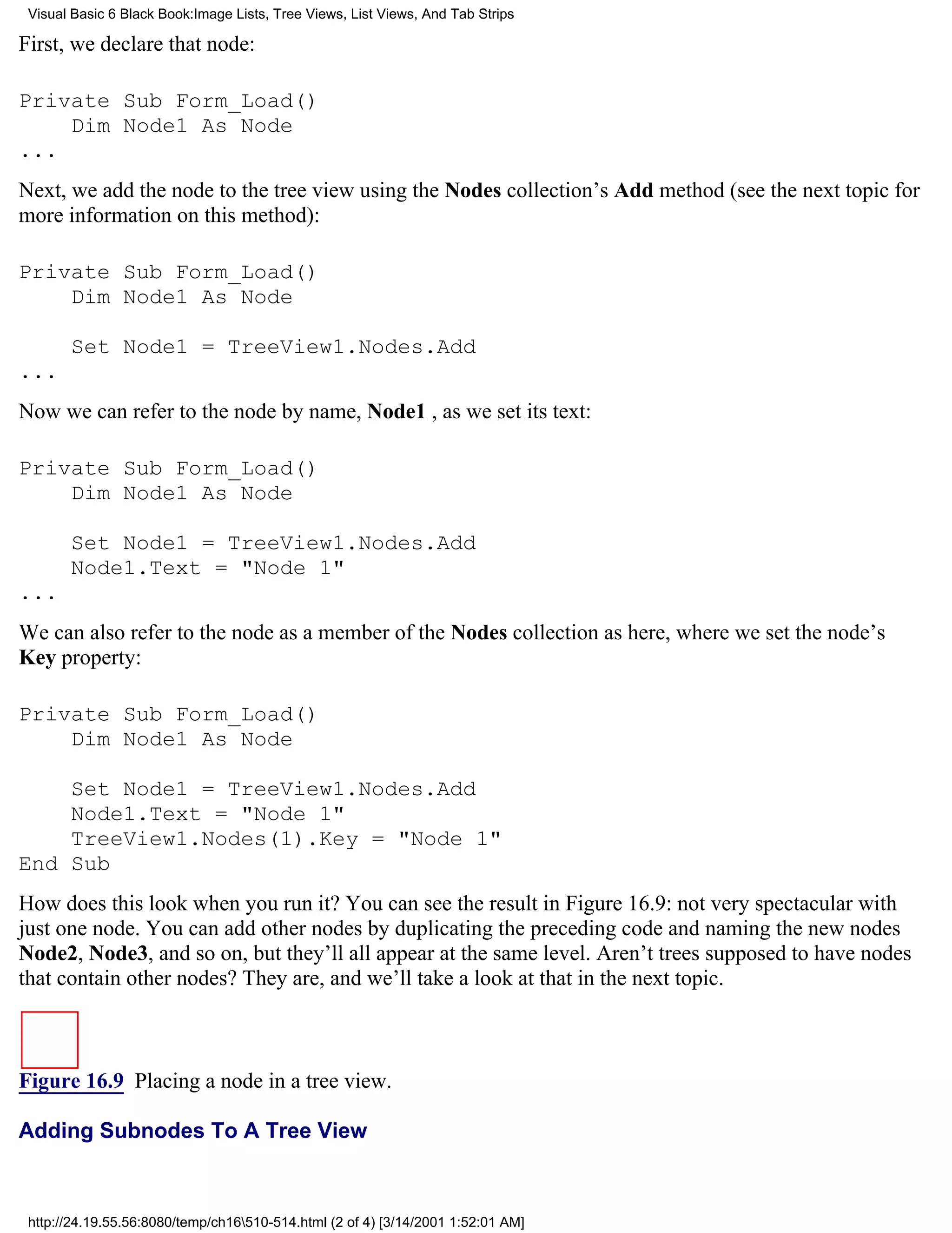 Visual Basic 6 Black Book:Image Lists, Tree Views, List Views, And Tab Strips

First, we declare that node:

Private Sub Form_Load()
    Dim Node1 As Node
...
Next, we add the node to the tree view using the Nodes collection’s Add method (see the next topic for
more information on this method):

Private Sub Form_Load()
    Dim Node1 As Node

       Set Node1 = TreeView1.Nodes.Add
...
Now we can refer to the node by name, Node1 , as we set its text:

Private Sub Form_Load()
    Dim Node1 As Node

       Set Node1 = TreeView1.Nodes.Add
       Node1.Text = "Node 1"
...
We can also refer to the node as a member of the Nodes collection as here, where we set the node’s
Key property:

Private Sub Form_Load()
    Dim Node1 As Node

    Set Node1 = TreeView1.Nodes.Add
    Node1.Text = "Node 1"
    TreeView1.Nodes(1).Key = "Node 1"
End Sub
How does this look when you run it? You can see the result in Figure 16.9: not very spectacular with
just one node. You can add other nodes by duplicating the preceding code and naming the new nodes
Node2, Node3, and so on, but they’ll all appear at the same level. Aren’t trees supposed to have nodes
that contain other nodes? They are, and we’ll take a look at that in the next topic.



Figure 16.9 Placing a node in a tree view.

Adding Subnodes To A Tree View



 http://24.19.55.56:8080/temp/ch16510-514.html (2 of 4) [3/14/2001 1:52:01 AM]
 