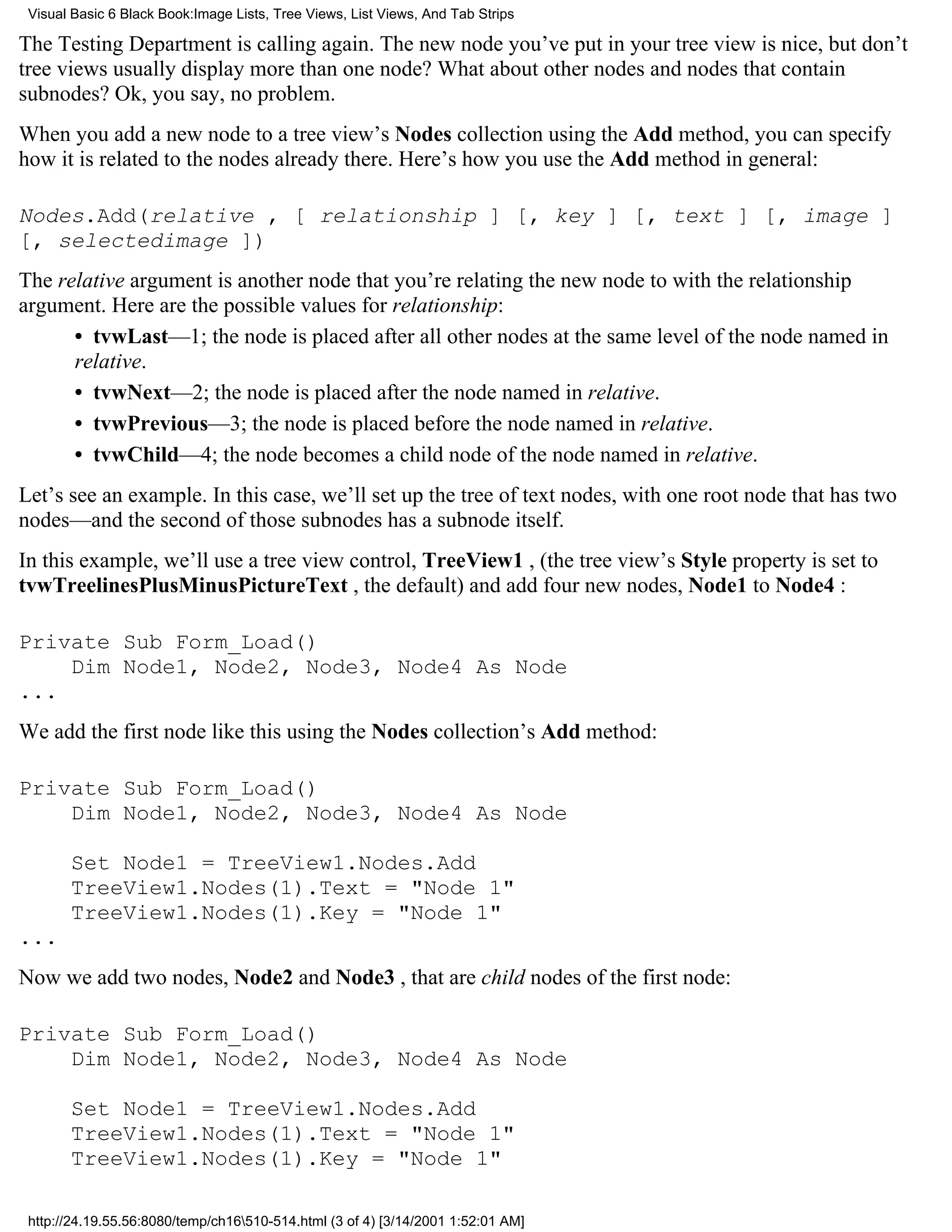 Visual Basic 6 Black Book:Image Lists, Tree Views, List Views, And Tab Strips

The Testing Department is calling again. The new node you’ve put in your tree view is nice, but don’t
tree views usually display more than one node? What about other nodes and nodes that contain
subnodes? Ok, you say, no problem.
When you add a new node to a tree view’s Nodes collection using the Add method, you can specify
how it is related to the nodes already there. Here’s how you use the Add method in general:

Nodes.Add(relative , [ relationship ] [, key ] [, text ] [, image ]
[, selectedimage ])
The relative argument is another node that you’re relating the new node to with the relationship
argument. Here are the possible values for relationship:
      • tvwLast—1; the node is placed after all other nodes at the same level of the node named in
      relative.
      • tvwNext—2; the node is placed after the node named in relative.
      • tvwPrevious—3; the node is placed before the node named in relative.
      • tvwChild—4; the node becomes a child node of the node named in relative.
Let’s see an example. In this case, we’ll set up the tree of text nodes, with one root node that has two
nodes—and the second of those subnodes has a subnode itself.
In this example, we’ll use a tree view control, TreeView1 , (the tree view’s Style property is set to
tvwTreelinesPlusMinusPictureText , the default) and add four new nodes, Node1 to Node4 :

Private Sub Form_Load()
    Dim Node1, Node2, Node3, Node4 As Node
...
We add the first node like this using the Nodes collection’s Add method:

Private Sub Form_Load()
    Dim Node1, Node2, Node3, Node4 As Node

       Set Node1 = TreeView1.Nodes.Add
       TreeView1.Nodes(1).Text = "Node 1"
       TreeView1.Nodes(1).Key = "Node 1"
...
Now we add two nodes, Node2 and Node3 , that are child nodes of the first node:

Private Sub Form_Load()
    Dim Node1, Node2, Node3, Node4 As Node

       Set Node1 = TreeView1.Nodes.Add
       TreeView1.Nodes(1).Text = "Node 1"
       TreeView1.Nodes(1).Key = "Node 1"

 http://24.19.55.56:8080/temp/ch16510-514.html (3 of 4) [3/14/2001 1:52:01 AM]
 