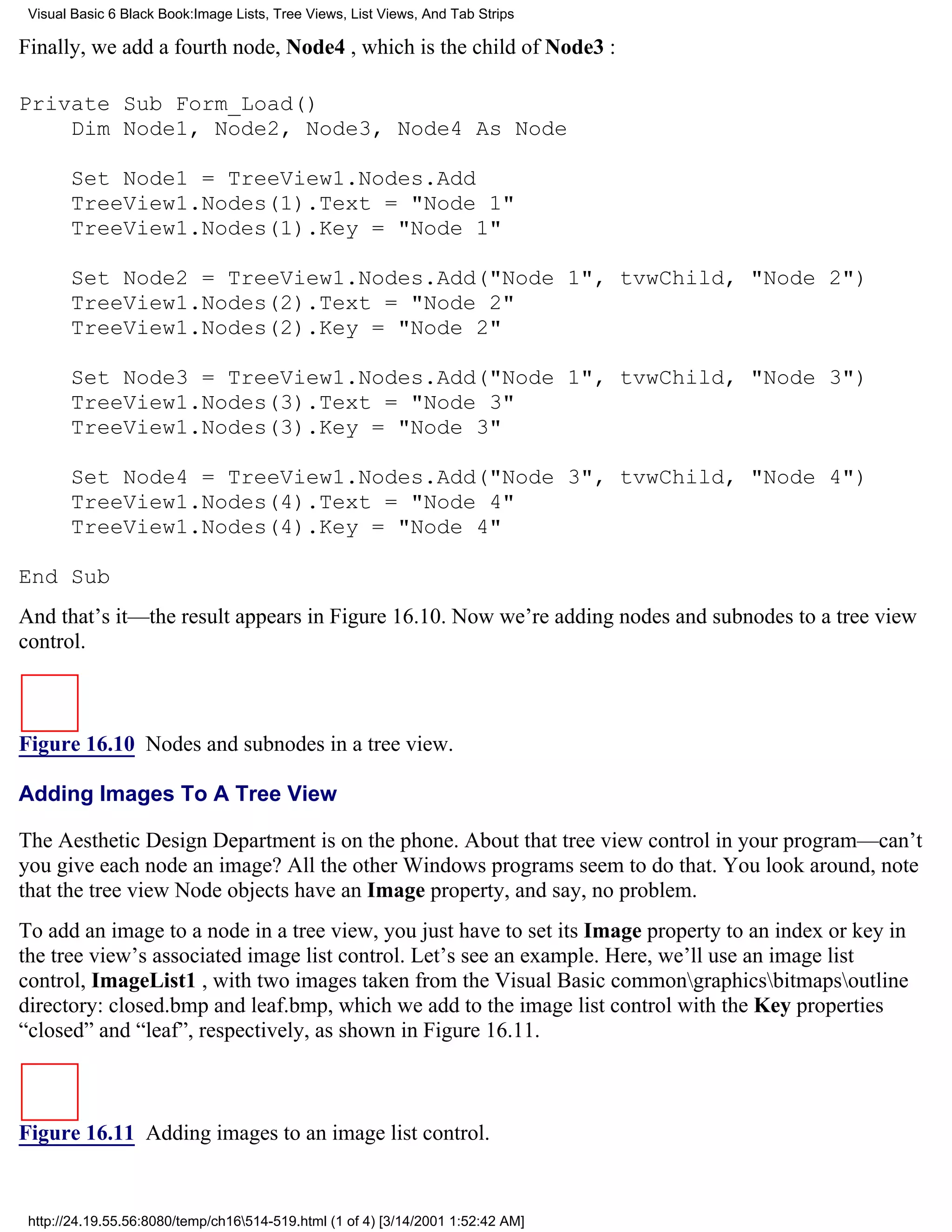 Visual Basic 6 Black Book:Image Lists, Tree Views, List Views, And Tab Strips

Finally, we add a fourth node, Node4 , which is the child of Node3 :

Private Sub Form_Load()
    Dim Node1, Node2, Node3, Node4 As Node

       Set Node1 = TreeView1.Nodes.Add
       TreeView1.Nodes(1).Text = "Node 1"
       TreeView1.Nodes(1).Key = "Node 1"

       Set Node2 = TreeView1.Nodes.Add("Node 1", tvwChild, "Node 2")
       TreeView1.Nodes(2).Text = "Node 2"
       TreeView1.Nodes(2).Key = "Node 2"

       Set Node3 = TreeView1.Nodes.Add("Node 1", tvwChild, "Node 3")
       TreeView1.Nodes(3).Text = "Node 3"
       TreeView1.Nodes(3).Key = "Node 3"

       Set Node4 = TreeView1.Nodes.Add("Node 3", tvwChild, "Node 4")
       TreeView1.Nodes(4).Text = "Node 4"
       TreeView1.Nodes(4).Key = "Node 4"

End Sub
And that’s it—the result appears in Figure 16.10. Now we’re adding nodes and subnodes to a tree view
control.



Figure 16.10 Nodes and subnodes in a tree view.

Adding Images To A Tree View

The Aesthetic Design Department is on the phone. About that tree view control in your program—can’t
you give each node an image? All the other Windows programs seem to do that. You look around, note
that the tree view Node objects have an Image property, and say, no problem.
To add an image to a node in a tree view, you just have to set its Image property to an index or key in
the tree view’s associated image list control. Let’s see an example. Here, we’ll use an image list
control, ImageList1 , with two images taken from the Visual Basic commongraphicsbitmapsoutline
directory: closed.bmp and leaf.bmp, which we add to the image list control with the Key properties
“closed” and “leaf”, respectively, as shown in Figure 16.11.



Figure 16.11 Adding images to an image list control.


 http://24.19.55.56:8080/temp/ch16514-519.html (1 of 4) [3/14/2001 1:52:42 AM]
 