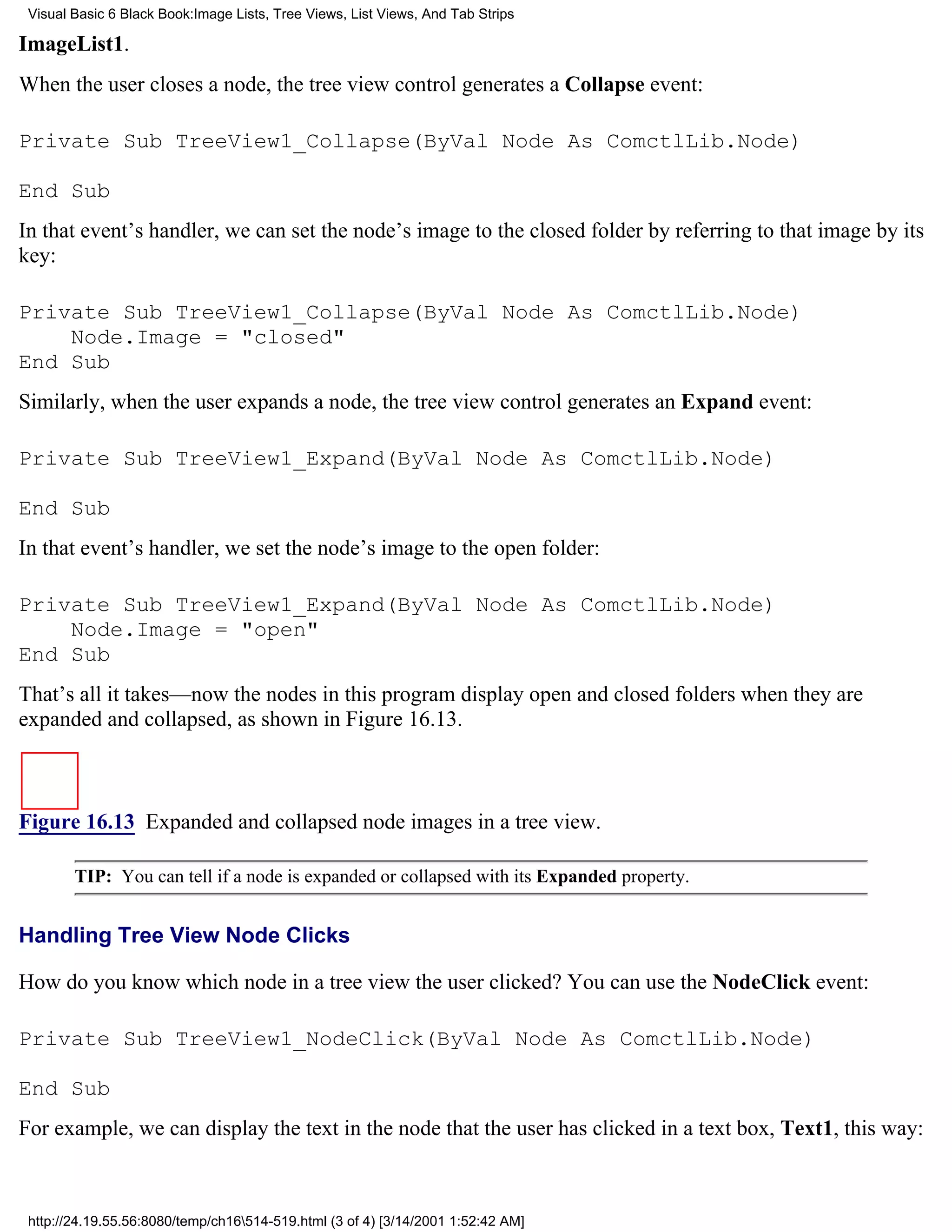 Visual Basic 6 Black Book:Image Lists, Tree Views, List Views, And Tab Strips

ImageList1.
When the user closes a node, the tree view control generates a Collapse event:

Private Sub TreeView1_Collapse(ByVal Node As ComctlLib.Node)

End Sub
In that event’s handler, we can set the node’s image to the closed folder by referring to that image by its
key:

Private Sub TreeView1_Collapse(ByVal Node As ComctlLib.Node)
    Node.Image = "closed"
End Sub
Similarly, when the user expands a node, the tree view control generates an Expand event:

Private Sub TreeView1_Expand(ByVal Node As ComctlLib.Node)

End Sub
In that event’s handler, we set the node’s image to the open folder:

Private Sub TreeView1_Expand(ByVal Node As ComctlLib.Node)
    Node.Image = "open"
End Sub
That’s all it takes—now the nodes in this program display open and closed folders when they are
expanded and collapsed, as shown in Figure 16.13.



Figure 16.13 Expanded and collapsed node images in a tree view.

        TIP: You can tell if a node is expanded or collapsed with its Expanded property.


Handling Tree View Node Clicks

How do you know which node in a tree view the user clicked? You can use the NodeClick event:

Private Sub TreeView1_NodeClick(ByVal Node As ComctlLib.Node)

End Sub
For example, we can display the text in the node that the user has clicked in a text box, Text1, this way:



 http://24.19.55.56:8080/temp/ch16514-519.html (3 of 4) [3/14/2001 1:52:42 AM]
 
