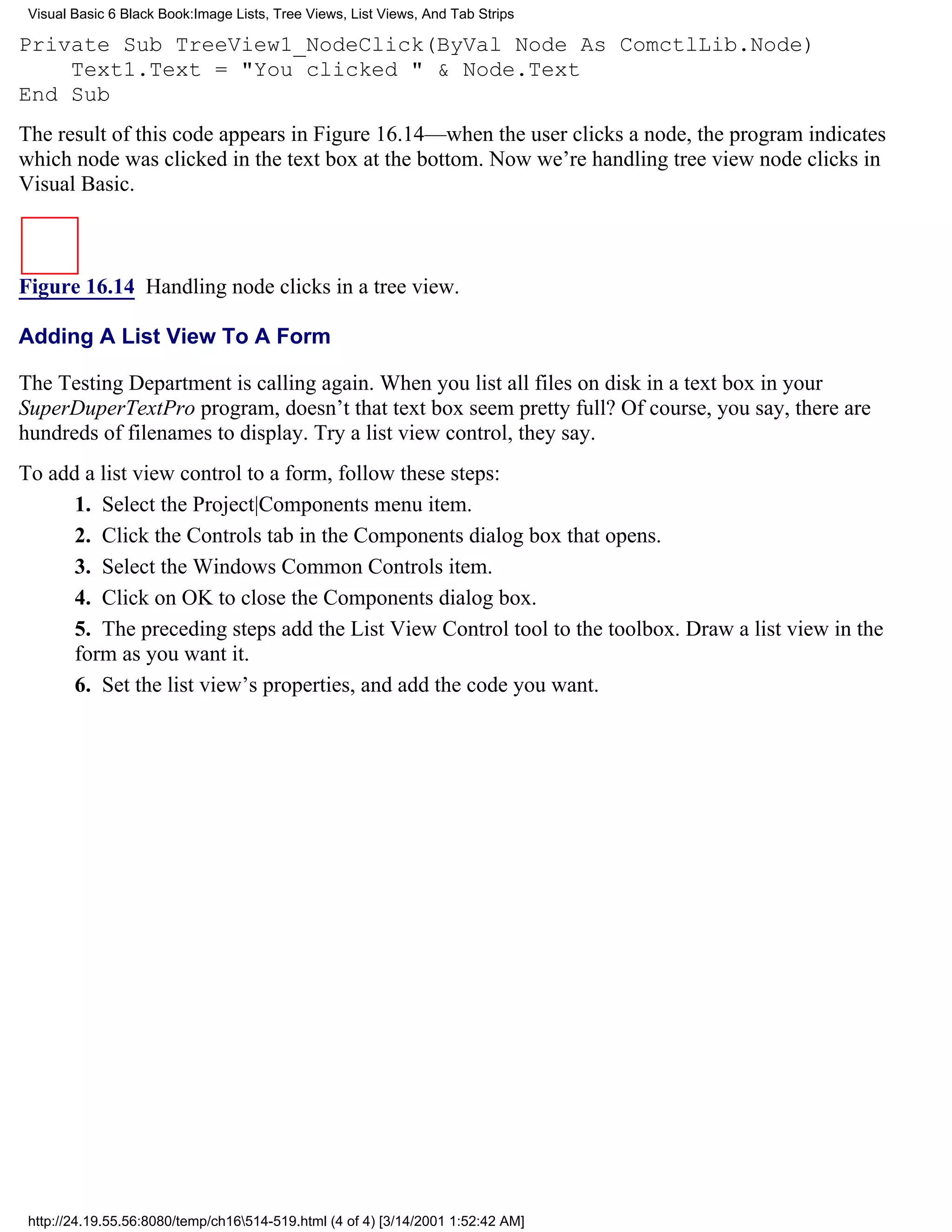 Visual Basic 6 Black Book:Image Lists, Tree Views, List Views, And Tab Strips

Private Sub TreeView1_NodeClick(ByVal Node As ComctlLib.Node)
    Text1.Text = "You clicked " & Node.Text
End Sub
The result of this code appears in Figure 16.14—when the user clicks a node, the program indicates
which node was clicked in the text box at the bottom. Now we’re handling tree view node clicks in
Visual Basic.



Figure 16.14 Handling node clicks in a tree view.

Adding A List View To A Form

The Testing Department is calling again. When you list all files on disk in a text box in your
SuperDuperTextPro program, doesn’t that text box seem pretty full? Of course, you say, there are
hundreds of filenames to display. Try a list view control, they say.
To add a list view control to a form, follow these steps:
      1. Select the Project|Components menu item.
      2. Click the Controls tab in the Components dialog box that opens.
      3. Select the Windows Common Controls item.
      4. Click on OK to close the Components dialog box.
      5. The preceding steps add the List View Control tool to the toolbox. Draw a list view in the
      form as you want it.
      6. Set the list view’s properties, and add the code you want.




 http://24.19.55.56:8080/temp/ch16514-519.html (4 of 4) [3/14/2001 1:52:42 AM]
 