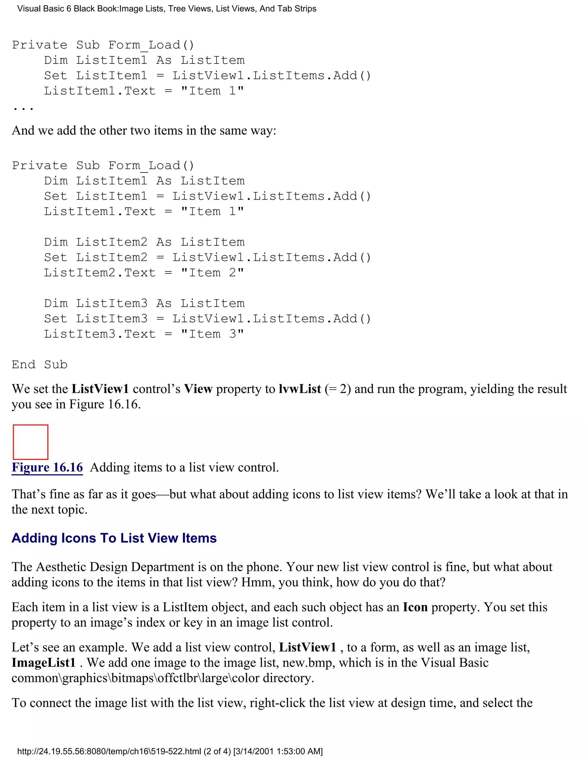 Visual Basic 6 Black Book:Image Lists, Tree Views, List Views, And Tab Strips



Private Sub Form_Load()
    Dim ListItem1 As ListItem
    Set ListItem1 = ListView1.ListItems.Add()
    ListItem1.Text = "Item 1"
...
And we add the other two items in the same way:

Private Sub Form_Load()
    Dim ListItem1 As ListItem
    Set ListItem1 = ListView1.ListItems.Add()
    ListItem1.Text = "Item 1"

       Dim ListItem2 As ListItem
       Set ListItem2 = ListView1.ListItems.Add()
       ListItem2.Text = "Item 2"

       Dim ListItem3 As ListItem
       Set ListItem3 = ListView1.ListItems.Add()
       ListItem3.Text = "Item 3"

End Sub
We set the ListView1 control’s View property to lvwList (= 2) and run the program, yielding the result
you see in Figure 16.16.



Figure 16.16 Adding items to a list view control.

That’s fine as far as it goes—but what about adding icons to list view items? We’ll take a look at that in
the next topic.

Adding Icons To List View Items

The Aesthetic Design Department is on the phone. Your new list view control is fine, but what about
adding icons to the items in that list view? Hmm, you think, how do you do that?
Each item in a list view is a ListItem object, and each such object has an Icon property. You set this
property to an image’s index or key in an image list control.
Let’s see an example. We add a list view control, ListView1 , to a form, as well as an image list,
ImageList1 . We add one image to the image list, new.bmp, which is in the Visual Basic
commongraphicsbitmapsoffctlbrlargecolor directory.
To connect the image list with the list view, right-click the list view at design time, and select the


 http://24.19.55.56:8080/temp/ch16519-522.html (2 of 4) [3/14/2001 1:53:00 AM]
 