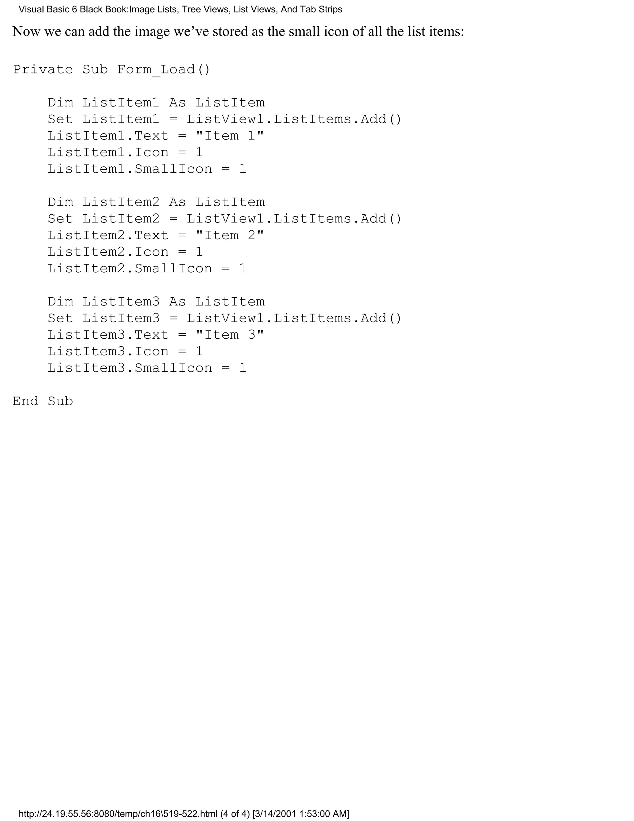 Visual Basic 6 Black Book:Image Lists, Tree Views, List Views, And Tab Strips

Now we can add the image we’ve stored as the small icon of all the list items:

Private Sub Form_Load()

       Dim ListItem1 As ListItem
       Set ListItem1 = ListView1.ListItems.Add()
       ListItem1.Text = "Item 1"
       ListItem1.Icon = 1
       ListItem1.SmallIcon = 1

       Dim ListItem2 As ListItem
       Set ListItem2 = ListView1.ListItems.Add()
       ListItem2.Text = "Item 2"
       ListItem2.Icon = 1
       ListItem2.SmallIcon = 1

       Dim ListItem3 As ListItem
       Set ListItem3 = ListView1.ListItems.Add()
       ListItem3.Text = "Item 3"
       ListItem3.Icon = 1
       ListItem3.SmallIcon = 1

End Sub




 http://24.19.55.56:8080/temp/ch16519-522.html (4 of 4) [3/14/2001 1:53:00 AM]
 