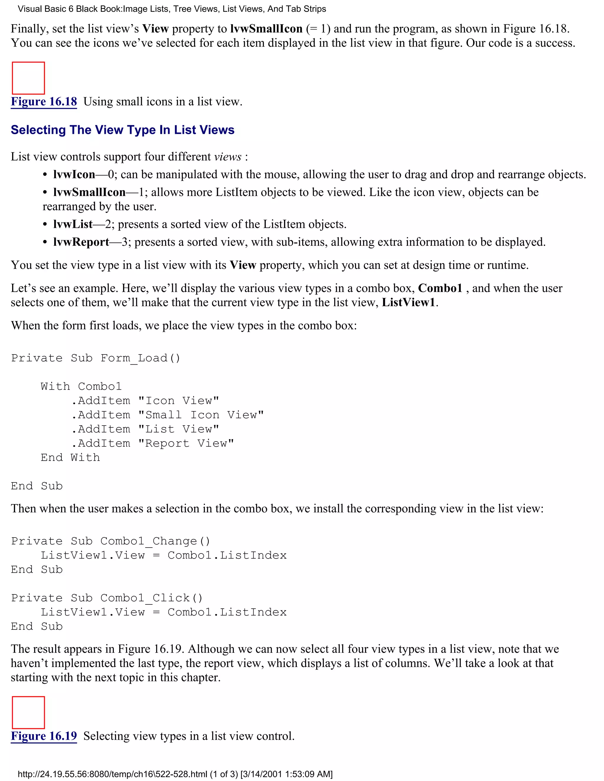 Visual Basic 6 Black Book:Image Lists, Tree Views, List Views, And Tab Strips

Finally, set the list view’s View property to lvwSmallIcon (= 1) and run the program, as shown in Figure 16.18.
You can see the icons we’ve selected for each item displayed in the list view in that figure. Our code is a success.



Figure 16.18 Using small icons in a list view.

Selecting The View Type In List Views

List view controls support four different views :
       • lvwIcon—0; can be manipulated with the mouse, allowing the user to drag and drop and rearrange objects.
       • lvwSmallIcon—1; allows more ListItem objects to be viewed. Like the icon view, objects can be
       rearranged by the user.
       • lvwList—2; presents a sorted view of the ListItem objects.
       • lvwReport—3; presents a sorted view, with sub-items, allowing extra information to be displayed.
You set the view type in a list view with its View property, which you can set at design time or runtime.
Let’s see an example. Here, we’ll display the various view types in a combo box, Combo1 , and when the user
selects one of them, we’ll make that the current view type in the list view, ListView1.
When the form first loads, we place the view types in the combo box:

Private Sub Form_Load()

      With Combo1
          .AddItem            "Icon View"
          .AddItem            "Small Icon View"
          .AddItem            "List View"
          .AddItem            "Report View"
      End With

End Sub
Then when the user makes a selection in the combo box, we install the corresponding view in the list view:

Private Sub Combo1_Change()
    ListView1.View = Combo1.ListIndex
End Sub

Private Sub Combo1_Click()
    ListView1.View = Combo1.ListIndex
End Sub
The result appears in Figure 16.19. Although we can now select all four view types in a list view, note that we
haven’t implemented the last type, the report view, which displays a list of columns. We’ll take a look at that
starting with the next topic in this chapter.



Figure 16.19 Selecting view types in a list view control.

 http://24.19.55.56:8080/temp/ch16522-528.html (1 of 3) [3/14/2001 1:53:09 AM]
 