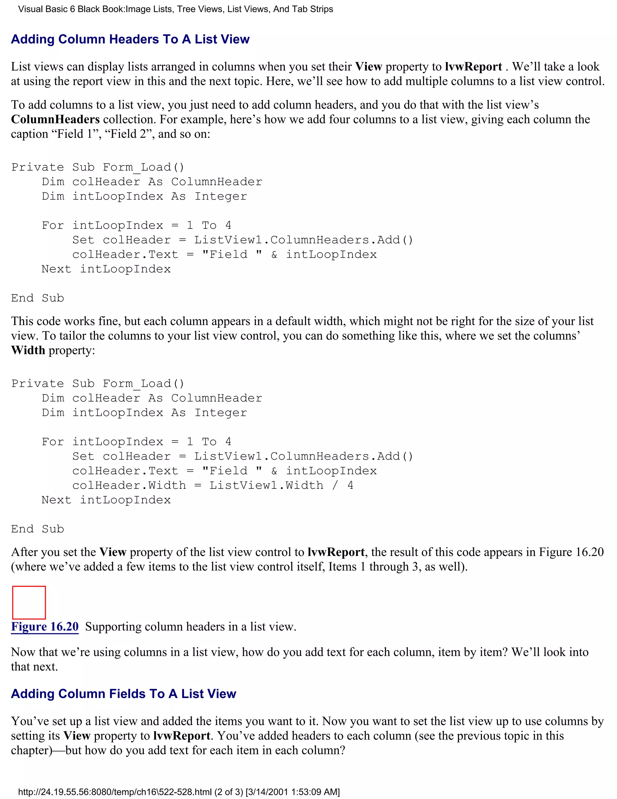 Visual Basic 6 Black Book:Image Lists, Tree Views, List Views, And Tab Strips


Adding Column Headers To A List View

List views can display lists arranged in columns when you set their View property to lvwReport . We’ll take a look
at using the report view in this and the next topic. Here, we’ll see how to add multiple columns to a list view control.
To add columns to a list view, you just need to add column headers, and you do that with the list view’s
ColumnHeaders collection. For example, here’s how we add four columns to a list view, giving each column the
caption “Field 1”, “Field 2”, and so on:

Private Sub Form_Load()
    Dim colHeader As ColumnHeader
    Dim intLoopIndex As Integer

      For intLoopIndex = 1 To 4
          Set colHeader = ListView1.ColumnHeaders.Add()
          colHeader.Text = "Field " & intLoopIndex
      Next intLoopIndex

End Sub
This code works fine, but each column appears in a default width, which might not be right for the size of your list
view. To tailor the columns to your list view control, you can do something like this, where we set the columns’
Width property:

Private Sub Form_Load()
    Dim colHeader As ColumnHeader
    Dim intLoopIndex As Integer

      For intLoopIndex = 1 To 4
          Set colHeader = ListView1.ColumnHeaders.Add()
          colHeader.Text = "Field " & intLoopIndex
          colHeader.Width = ListView1.Width / 4
      Next intLoopIndex

End Sub
After you set the View property of the list view control to lvwReport, the result of this code appears in Figure 16.20
(where we’ve added a few items to the list view control itself, Items 1 through 3, as well).



Figure 16.20 Supporting column headers in a list view.
Now that we’re using columns in a list view, how do you add text for each column, item by item? We’ll look into
that next.

Adding Column Fields To A List View

You’ve set up a list view and added the items you want to it. Now you want to set the list view up to use columns by
setting its View property to lvwReport. You’ve added headers to each column (see the previous topic in this
chapter)—but how do you add text for each item in each column?


 http://24.19.55.56:8080/temp/ch16522-528.html (2 of 3) [3/14/2001 1:53:09 AM]
 
