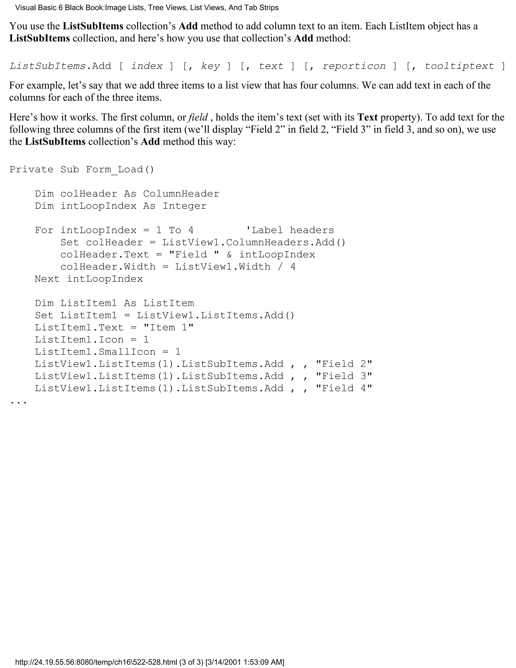 Visual Basic 6 Black Book:Image Lists, Tree Views, List Views, And Tab Strips

You use the ListSubItems collection’s Add method to add column text to an item. Each ListItem object has a
ListSubItems collection, and here’s how you use that collection’s Add method:

ListSubItems.Add [ index ] [, key ] [, text ] [, reporticon ] [, tooltiptext ]
For example, let’s say that we add three items to a list view that has four columns. We can add text in each of the
columns for each of the three items.
Here’s how it works. The first column, or field , holds the item’s text (set with its Text property). To add text for the
following three columns of the first item (we’ll display “Field 2” in field 2, “Field 3” in field 3, and so on), we use
the ListSubItems collection’s Add method this way:

Private Sub Form_Load()

      Dim colHeader As ColumnHeader
      Dim intLoopIndex As Integer

      For intLoopIndex = 1 To 4        'Label headers
          Set colHeader = ListView1.ColumnHeaders.Add()
          colHeader.Text = "Field " & intLoopIndex
          colHeader.Width = ListView1.Width / 4
      Next intLoopIndex

      Dim ListItem1 As ListItem
      Set ListItem1 = ListView1.ListItems.Add()
      ListItem1.Text = "Item 1"
      ListItem1.Icon = 1
      ListItem1.SmallIcon = 1
      ListView1.ListItems(1).ListSubItems.Add , , "Field 2"
      ListView1.ListItems(1).ListSubItems.Add , , "Field 3"
      ListView1.ListItems(1).ListSubItems.Add , , "Field 4"
...




 http://24.19.55.56:8080/temp/ch16522-528.html (3 of 3) [3/14/2001 1:53:09 AM]
 