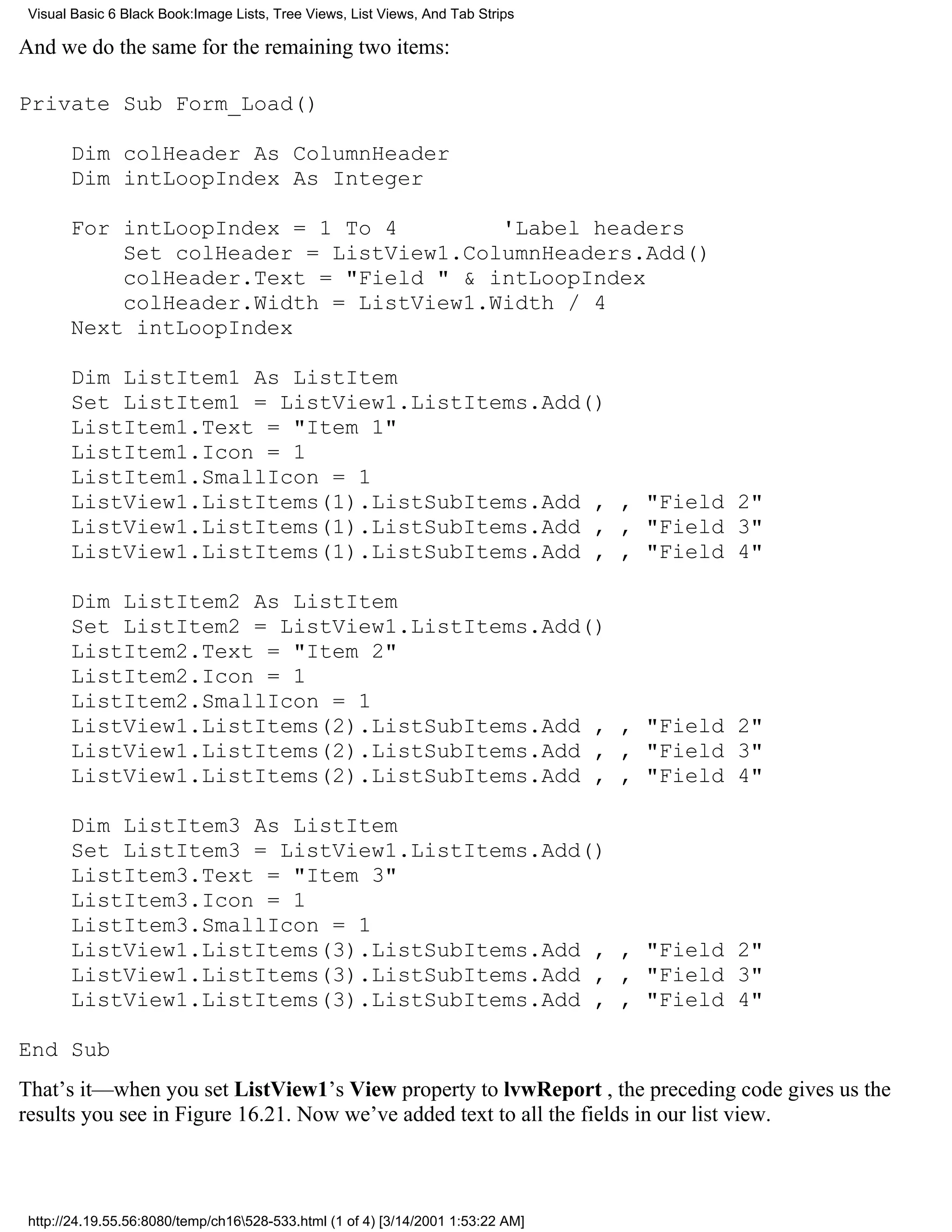 Visual Basic 6 Black Book:Image Lists, Tree Views, List Views, And Tab Strips

And we do the same for the remaining two items:

Private Sub Form_Load()

       Dim colHeader As ColumnHeader
       Dim intLoopIndex As Integer

       For intLoopIndex = 1 To 4        'Label headers
           Set colHeader = ListView1.ColumnHeaders.Add()
           colHeader.Text = "Field " & intLoopIndex
           colHeader.Width = ListView1.Width / 4
       Next intLoopIndex

       Dim ListItem1 As ListItem
       Set ListItem1 = ListView1.ListItems.Add()
       ListItem1.Text = "Item 1"
       ListItem1.Icon = 1
       ListItem1.SmallIcon = 1
       ListView1.ListItems(1).ListSubItems.Add , , "Field 2"
       ListView1.ListItems(1).ListSubItems.Add , , "Field 3"
       ListView1.ListItems(1).ListSubItems.Add , , "Field 4"

       Dim ListItem2 As ListItem
       Set ListItem2 = ListView1.ListItems.Add()
       ListItem2.Text = "Item 2"
       ListItem2.Icon = 1
       ListItem2.SmallIcon = 1
       ListView1.ListItems(2).ListSubItems.Add , , "Field 2"
       ListView1.ListItems(2).ListSubItems.Add , , "Field 3"
       ListView1.ListItems(2).ListSubItems.Add , , "Field 4"

       Dim ListItem3 As ListItem
       Set ListItem3 = ListView1.ListItems.Add()
       ListItem3.Text = "Item 3"
       ListItem3.Icon = 1
       ListItem3.SmallIcon = 1
       ListView1.ListItems(3).ListSubItems.Add , , "Field 2"
       ListView1.ListItems(3).ListSubItems.Add , , "Field 3"
       ListView1.ListItems(3).ListSubItems.Add , , "Field 4"

End Sub
That’s it—when you set ListView1’s View property to lvwReport , the preceding code gives us the
results you see in Figure 16.21. Now we’ve added text to all the fields in our list view.



 http://24.19.55.56:8080/temp/ch16528-533.html (1 of 4) [3/14/2001 1:53:22 AM]
 