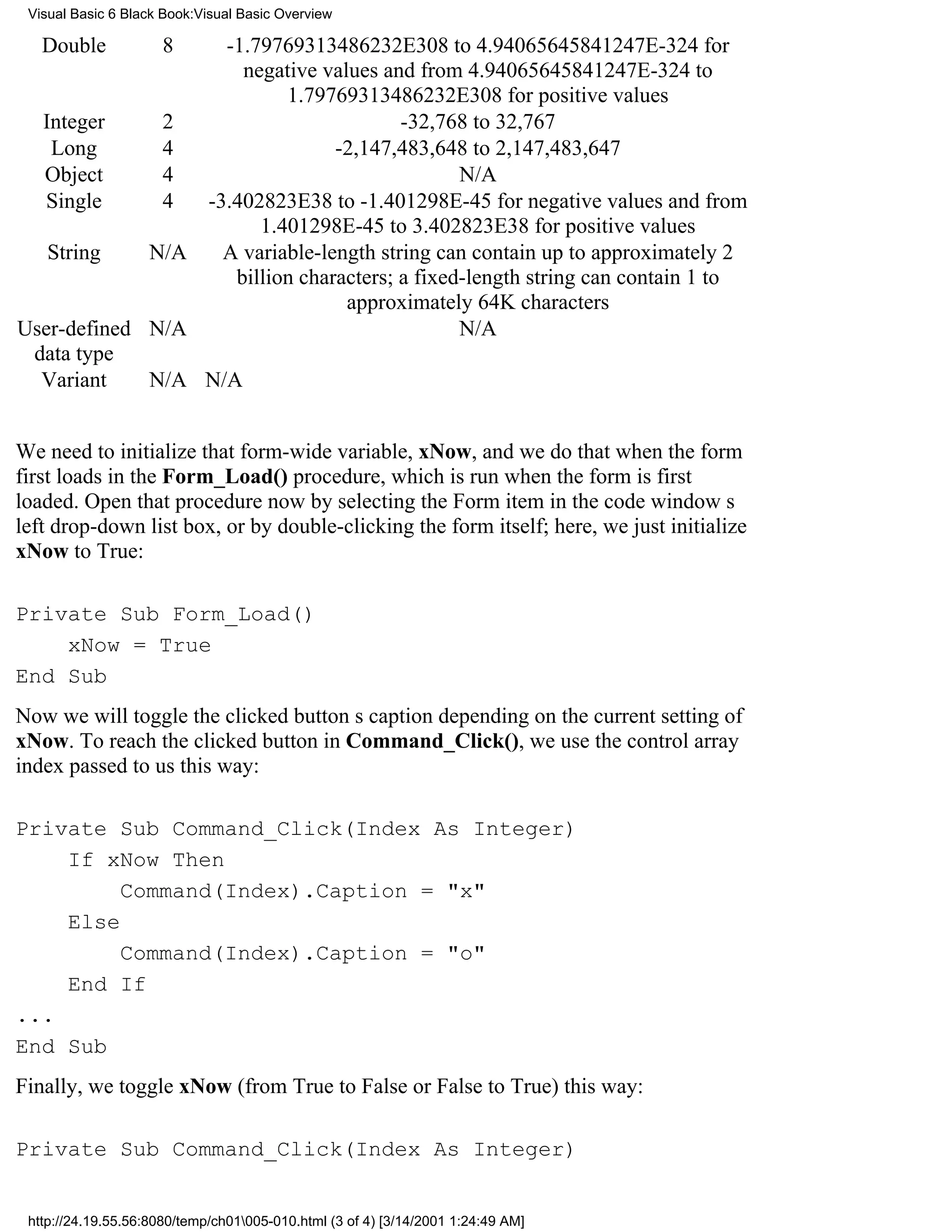 Visual Basic 6 Black Book:Visual Basic Overview

   Double             8
                   -1.79769313486232E308 to 4.94065645841247E-324 for
                     negative values and from 4.94065645841247E-324 to
                          1.79769313486232E308 for positive values
  Integer     2                         -32,768 to 32,767
   Long       4                 -2,147,483,648 to 2,147,483,647
  Object      4                                N/A
  Single      4  -3.402823E38 to -1.401298E-45 for negative values and from
                       1.401298E-45 to 3.402823E38 for positive values
   String    N/A   A variable-length string can contain up to approximately 2
                    billion characters; a fixed-length string can contain 1 to
                                 approximately 64K characters
User-defined N/A                               N/A
 data type
  Variant    N/A N/A


We need to initialize that form-wide variable, xNow, and we do that when the form
first loads in the Form_Load() procedure, which is run when the form is first
loaded. Open that procedure now by selecting the Form item in the code windows
left drop-down list box, or by double-clicking the form itself; here, we just initialize
xNow to True:

Private Sub Form_Load()
    xNow = True
End Sub
Now we will toggle the clicked buttons caption depending on the current setting of
xNow. To reach the clicked button in Command_Click(), we use the control array
index passed to us this way:

Private Sub Command_Click(Index As Integer)
    If xNow Then
         Command(Index).Caption = "x"
    Else
         Command(Index).Caption = "o"
    End If
...
End Sub
Finally, we toggle xNow (from True to False or False to True) this way:

Private Sub Command_Click(Index As Integer)


 http://24.19.55.56:8080/temp/ch01005-010.html (3 of 4) [3/14/2001 1:24:49 AM]
 