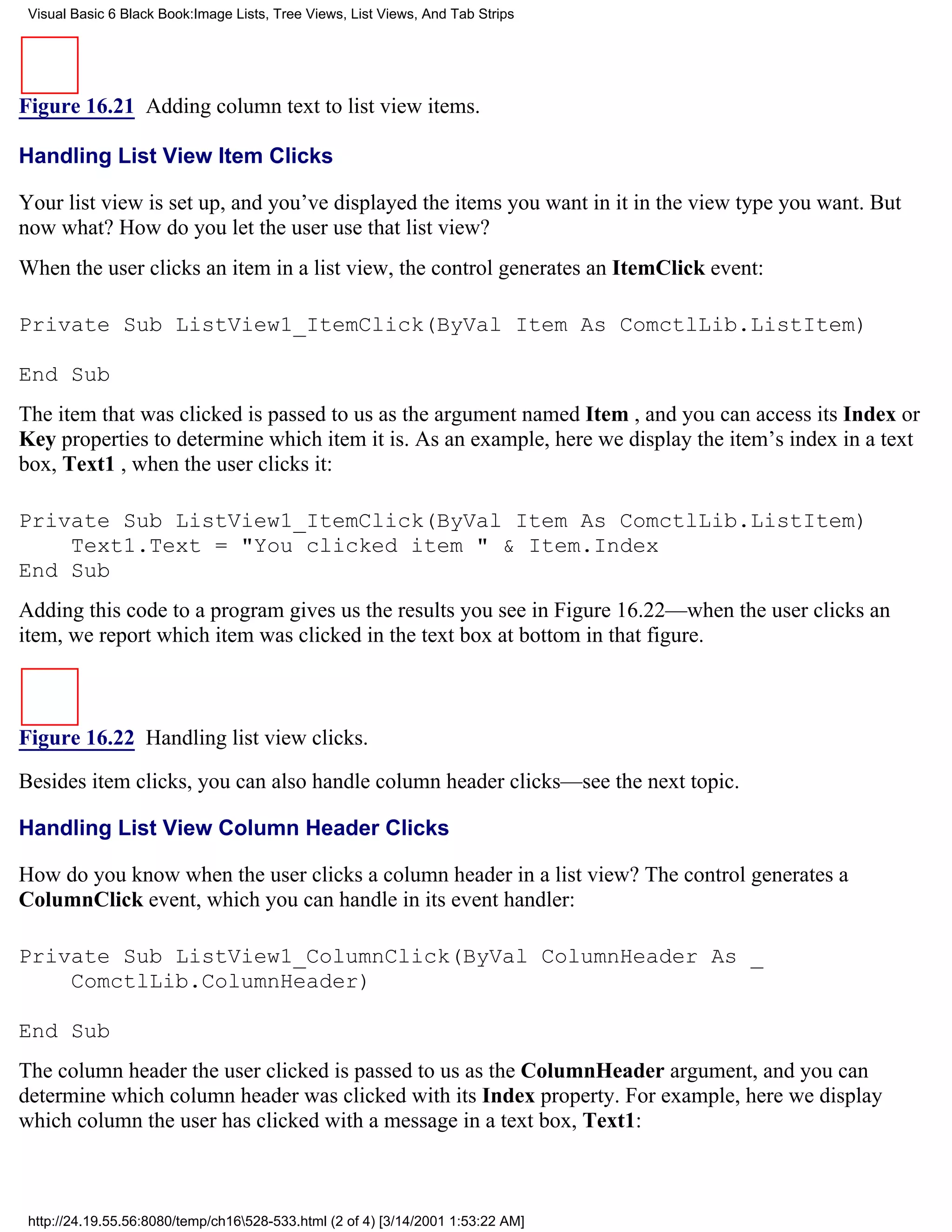 Visual Basic 6 Black Book:Image Lists, Tree Views, List Views, And Tab Strips




Figure 16.21 Adding column text to list view items.

Handling List View Item Clicks

Your list view is set up, and you’ve displayed the items you want in it in the view type you want. But
now what? How do you let the user use that list view?
When the user clicks an item in a list view, the control generates an ItemClick event:

Private Sub ListView1_ItemClick(ByVal Item As ComctlLib.ListItem)

End Sub
The item that was clicked is passed to us as the argument named Item , and you can access its Index or
Key properties to determine which item it is. As an example, here we display the item’s index in a text
box, Text1 , when the user clicks it:

Private Sub ListView1_ItemClick(ByVal Item As ComctlLib.ListItem)
    Text1.Text = "You clicked item " & Item.Index
End Sub
Adding this code to a program gives us the results you see in Figure 16.22—when the user clicks an
item, we report which item was clicked in the text box at bottom in that figure.



Figure 16.22 Handling list view clicks.

Besides item clicks, you can also handle column header clicks—see the next topic.

Handling List View Column Header Clicks

How do you know when the user clicks a column header in a list view? The control generates a
ColumnClick event, which you can handle in its event handler:

Private Sub ListView1_ColumnClick(ByVal ColumnHeader As _
    ComctlLib.ColumnHeader)

End Sub
The column header the user clicked is passed to us as the ColumnHeader argument, and you can
determine which column header was clicked with its Index property. For example, here we display
which column the user has clicked with a message in a text box, Text1:



 http://24.19.55.56:8080/temp/ch16528-533.html (2 of 4) [3/14/2001 1:53:22 AM]
 