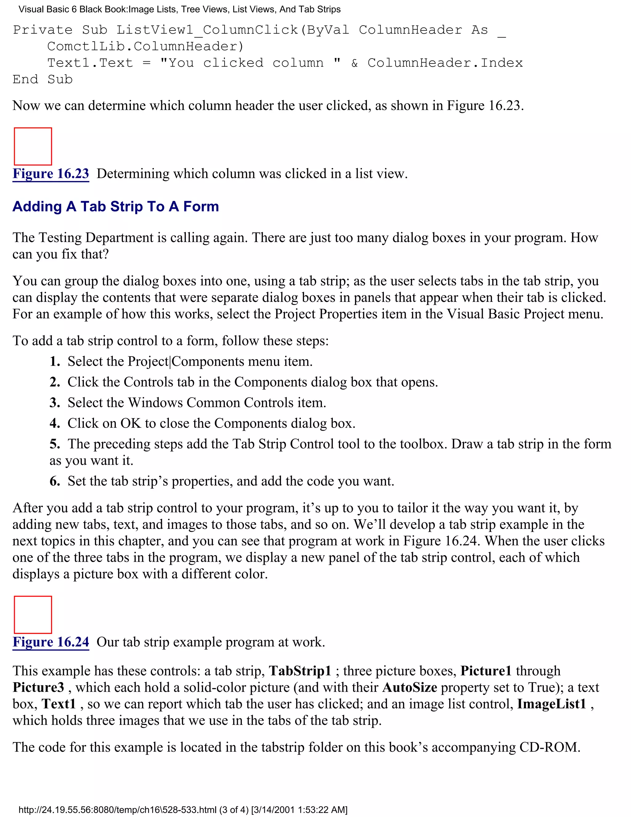 Visual Basic 6 Black Book:Image Lists, Tree Views, List Views, And Tab Strips

Private Sub ListView1_ColumnClick(ByVal ColumnHeader As _
    ComctlLib.ColumnHeader)
    Text1.Text = "You clicked column " & ColumnHeader.Index
End Sub
Now we can determine which column header the user clicked, as shown in Figure 16.23.



Figure 16.23 Determining which column was clicked in a list view.

Adding A Tab Strip To A Form

The Testing Department is calling again. There are just too many dialog boxes in your program. How
can you fix that?
You can group the dialog boxes into one, using a tab strip; as the user selects tabs in the tab strip, you
can display the contents that were separate dialog boxes in panels that appear when their tab is clicked.
For an example of how this works, select the Project Properties item in the Visual Basic Project menu.
To add a tab strip control to a form, follow these steps:
      1. Select the Project|Components menu item.
      2. Click the Controls tab in the Components dialog box that opens.
      3. Select the Windows Common Controls item.
      4. Click on OK to close the Components dialog box.
      5. The preceding steps add the Tab Strip Control tool to the toolbox. Draw a tab strip in the form
      as you want it.
      6. Set the tab strip’s properties, and add the code you want.
After you add a tab strip control to your program, it’s up to you to tailor it the way you want it, by
adding new tabs, text, and images to those tabs, and so on. We’ll develop a tab strip example in the
next topics in this chapter, and you can see that program at work in Figure 16.24. When the user clicks
one of the three tabs in the program, we display a new panel of the tab strip control, each of which
displays a picture box with a different color.



Figure 16.24 Our tab strip example program at work.

This example has these controls: a tab strip, TabStrip1 ; three picture boxes, Picture1 through
Picture3 , which each hold a solid-color picture (and with their AutoSize property set to True); a text
box, Text1 , so we can report which tab the user has clicked; and an image list control, ImageList1 ,
which holds three images that we use in the tabs of the tab strip.
The code for this example is located in the tabstrip folder on this book’s accompanying CD-ROM.



 http://24.19.55.56:8080/temp/ch16528-533.html (3 of 4) [3/14/2001 1:53:22 AM]
 