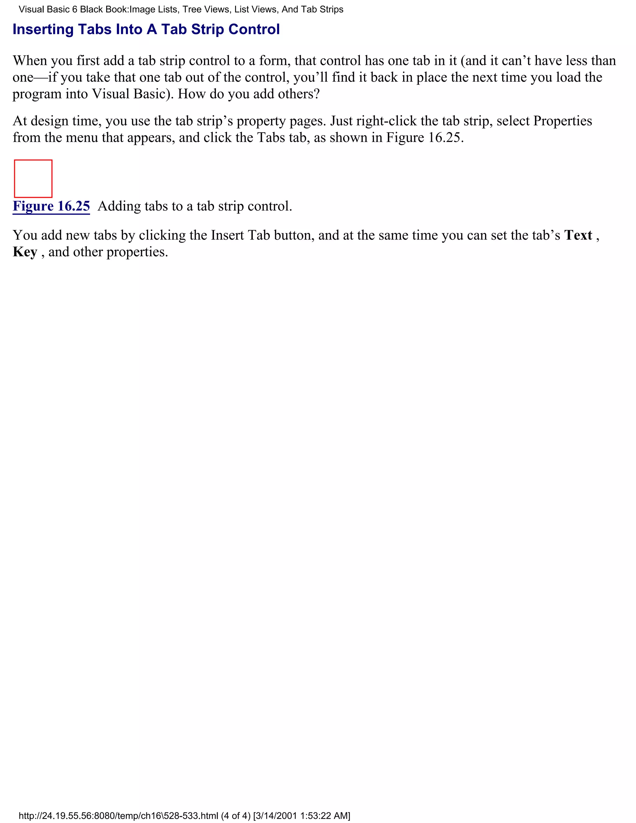 Visual Basic 6 Black Book:Image Lists, Tree Views, List Views, And Tab Strips

Inserting Tabs Into A Tab Strip Control

When you first add a tab strip control to a form, that control has one tab in it (and it can’t have less than
one—if you take that one tab out of the control, you’ll find it back in place the next time you load the
program into Visual Basic). How do you add others?
At design time, you use the tab strip’s property pages. Just right-click the tab strip, select Properties
from the menu that appears, and click the Tabs tab, as shown in Figure 16.25.



Figure 16.25 Adding tabs to a tab strip control.

You add new tabs by clicking the Insert Tab button, and at the same time you can set the tab’s Text ,
Key , and other properties.




 http://24.19.55.56:8080/temp/ch16528-533.html (4 of 4) [3/14/2001 1:53:22 AM]
 