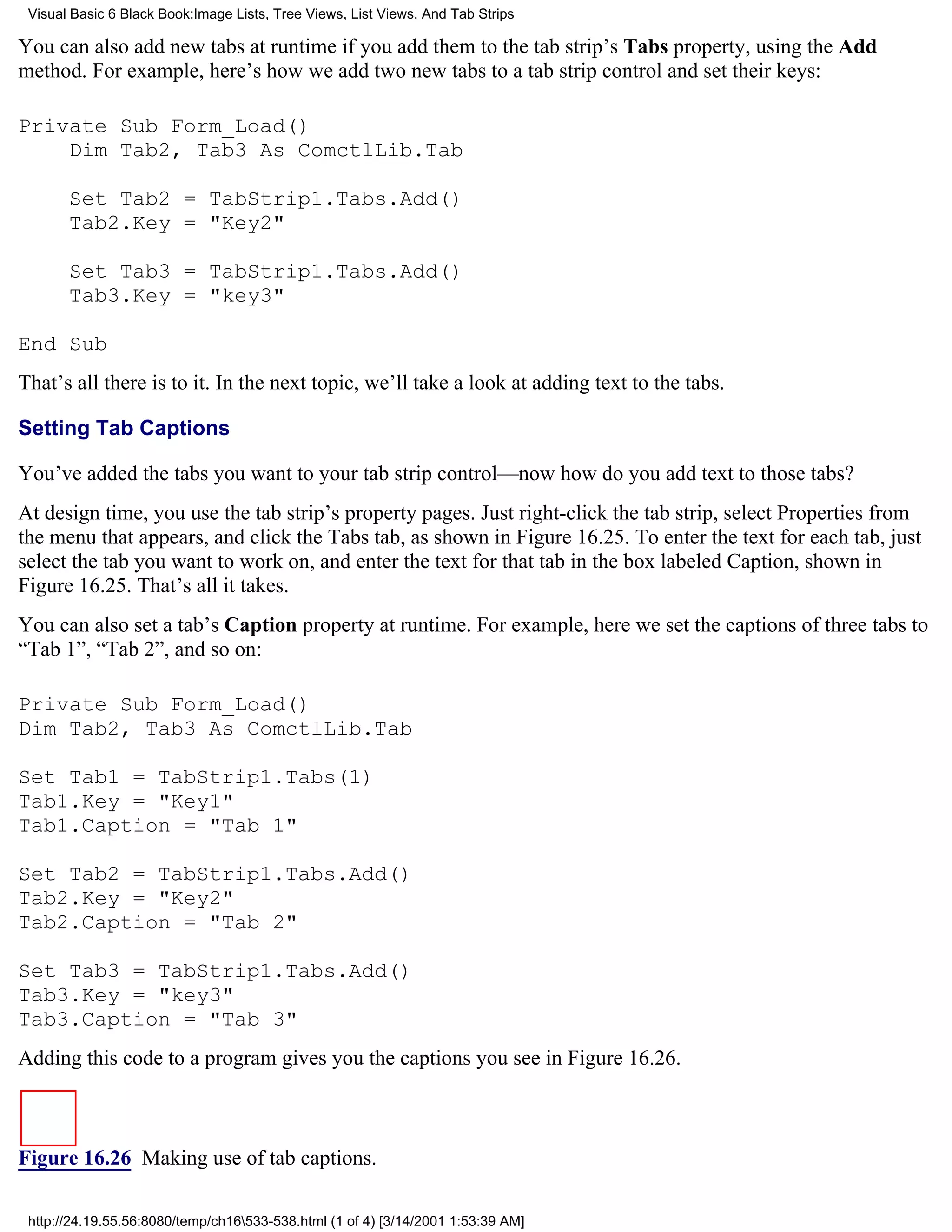 Visual Basic 6 Black Book:Image Lists, Tree Views, List Views, And Tab Strips

You can also add new tabs at runtime if you add them to the tab strip’s Tabs property, using the Add
method. For example, here’s how we add two new tabs to a tab strip control and set their keys:

Private Sub Form_Load()
    Dim Tab2, Tab3 As ComctlLib.Tab

       Set Tab2 = TabStrip1.Tabs.Add()
       Tab2.Key = "Key2"

       Set Tab3 = TabStrip1.Tabs.Add()
       Tab3.Key = "key3"

End Sub
That’s all there is to it. In the next topic, we’ll take a look at adding text to the tabs.

Setting Tab Captions

You’ve added the tabs you want to your tab strip control—now how do you add text to those tabs?
At design time, you use the tab strip’s property pages. Just right-click the tab strip, select Properties from
the menu that appears, and click the Tabs tab, as shown in Figure 16.25. To enter the text for each tab, just
select the tab you want to work on, and enter the text for that tab in the box labeled Caption, shown in
Figure 16.25. That’s all it takes.
You can also set a tab’s Caption property at runtime. For example, here we set the captions of three tabs to
“Tab 1”, “Tab 2”, and so on:

Private Sub Form_Load()
Dim Tab2, Tab3 As ComctlLib.Tab

Set Tab1 = TabStrip1.Tabs(1)
Tab1.Key = "Key1"
Tab1.Caption = "Tab 1"

Set Tab2 = TabStrip1.Tabs.Add()
Tab2.Key = "Key2"
Tab2.Caption = "Tab 2"

Set Tab3 = TabStrip1.Tabs.Add()
Tab3.Key = "key3"
Tab3.Caption = "Tab 3"
Adding this code to a program gives you the captions you see in Figure 16.26.



Figure 16.26 Making use of tab captions.

 http://24.19.55.56:8080/temp/ch16533-538.html (1 of 4) [3/14/2001 1:53:39 AM]
 