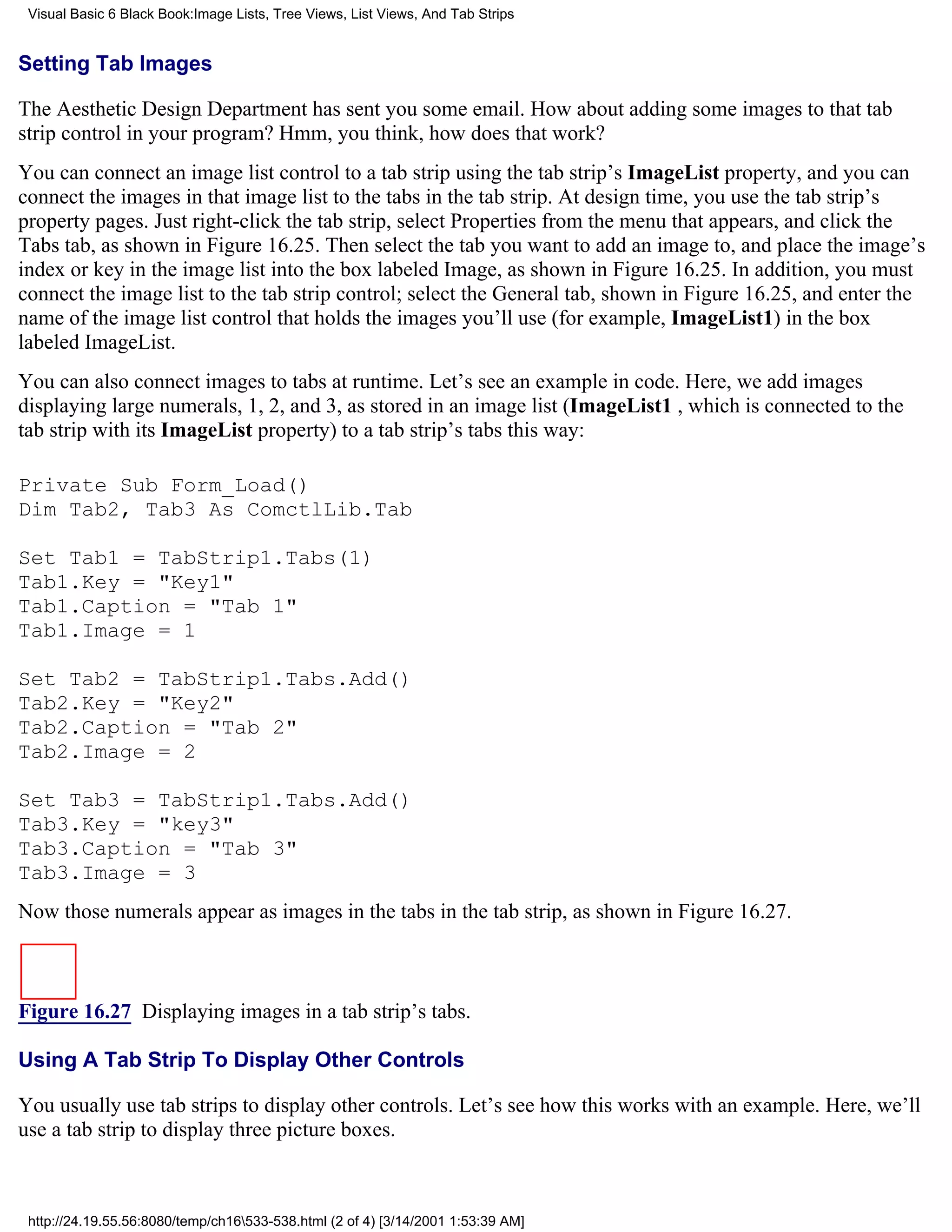 Visual Basic 6 Black Book:Image Lists, Tree Views, List Views, And Tab Strips


Setting Tab Images

The Aesthetic Design Department has sent you some email. How about adding some images to that tab
strip control in your program? Hmm, you think, how does that work?
You can connect an image list control to a tab strip using the tab strip’s ImageList property, and you can
connect the images in that image list to the tabs in the tab strip. At design time, you use the tab strip’s
property pages. Just right-click the tab strip, select Properties from the menu that appears, and click the
Tabs tab, as shown in Figure 16.25. Then select the tab you want to add an image to, and place the image’s
index or key in the image list into the box labeled Image, as shown in Figure 16.25. In addition, you must
connect the image list to the tab strip control; select the General tab, shown in Figure 16.25, and enter the
name of the image list control that holds the images you’ll use (for example, ImageList1) in the box
labeled ImageList.
You can also connect images to tabs at runtime. Let’s see an example in code. Here, we add images
displaying large numerals, 1, 2, and 3, as stored in an image list (ImageList1 , which is connected to the
tab strip with its ImageList property) to a tab strip’s tabs this way:

Private Sub Form_Load()
Dim Tab2, Tab3 As ComctlLib.Tab

Set Tab1 = TabStrip1.Tabs(1)
Tab1.Key = "Key1"
Tab1.Caption = "Tab 1"
Tab1.Image = 1

Set Tab2 = TabStrip1.Tabs.Add()
Tab2.Key = "Key2"
Tab2.Caption = "Tab 2"
Tab2.Image = 2

Set Tab3 = TabStrip1.Tabs.Add()
Tab3.Key = "key3"
Tab3.Caption = "Tab 3"
Tab3.Image = 3
Now those numerals appear as images in the tabs in the tab strip, as shown in Figure 16.27.



Figure 16.27 Displaying images in a tab strip’s tabs.

Using A Tab Strip To Display Other Controls

You usually use tab strips to display other controls. Let’s see how this works with an example. Here, we’ll
use a tab strip to display three picture boxes.



 http://24.19.55.56:8080/temp/ch16533-538.html (2 of 4) [3/14/2001 1:53:39 AM]
 