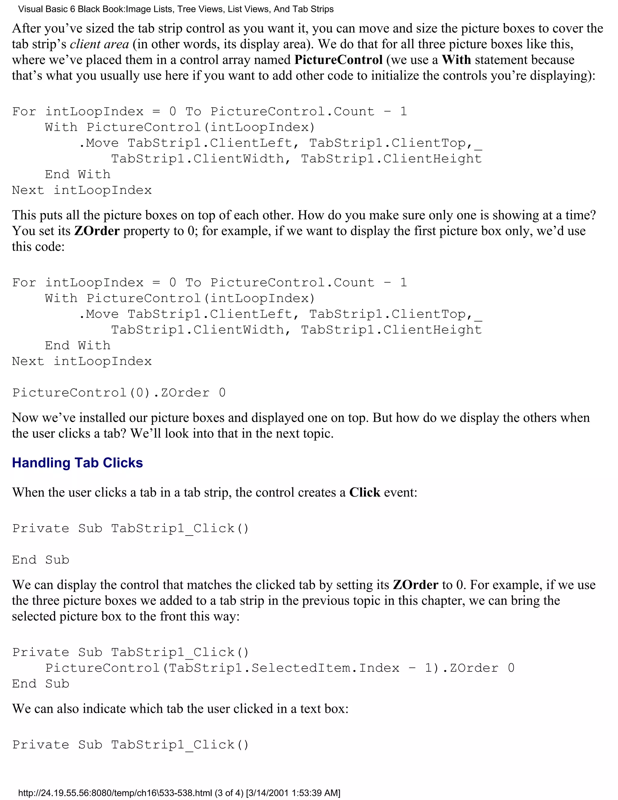 Visual Basic 6 Black Book:Image Lists, Tree Views, List Views, And Tab Strips

After you’ve sized the tab strip control as you want it, you can move and size the picture boxes to cover the
tab strip’s client area (in other words, its display area). We do that for all three picture boxes like this,
where we’ve placed them in a control array named PictureControl (we use a With statement because
that’s what you usually use here if you want to add other code to initialize the controls you’re displaying):

For intLoopIndex = 0 To PictureControl.Count – 1
    With PictureControl(intLoopIndex)
        .Move TabStrip1.ClientLeft, TabStrip1.ClientTop,_
             TabStrip1.ClientWidth, TabStrip1.ClientHeight
    End With
Next intLoopIndex
This puts all the picture boxes on top of each other. How do you make sure only one is showing at a time?
You set its ZOrder property to 0; for example, if we want to display the first picture box only, we’d use
this code:

For intLoopIndex = 0 To PictureControl.Count – 1
    With PictureControl(intLoopIndex)
        .Move TabStrip1.ClientLeft, TabStrip1.ClientTop,_
             TabStrip1.ClientWidth, TabStrip1.ClientHeight
    End With
Next intLoopIndex

PictureControl(0).ZOrder 0
Now we’ve installed our picture boxes and displayed one on top. But how do we display the others when
the user clicks a tab? We’ll look into that in the next topic.

Handling Tab Clicks

When the user clicks a tab in a tab strip, the control creates a Click event:

Private Sub TabStrip1_Click()

End Sub
We can display the control that matches the clicked tab by setting its ZOrder to 0. For example, if we use
the three picture boxes we added to a tab strip in the previous topic in this chapter, we can bring the
selected picture box to the front this way:

Private Sub TabStrip1_Click()
    PictureControl(TabStrip1.SelectedItem.Index – 1).ZOrder 0
End Sub
We can also indicate which tab the user clicked in a text box:

Private Sub TabStrip1_Click()


 http://24.19.55.56:8080/temp/ch16533-538.html (3 of 4) [3/14/2001 1:53:39 AM]
 