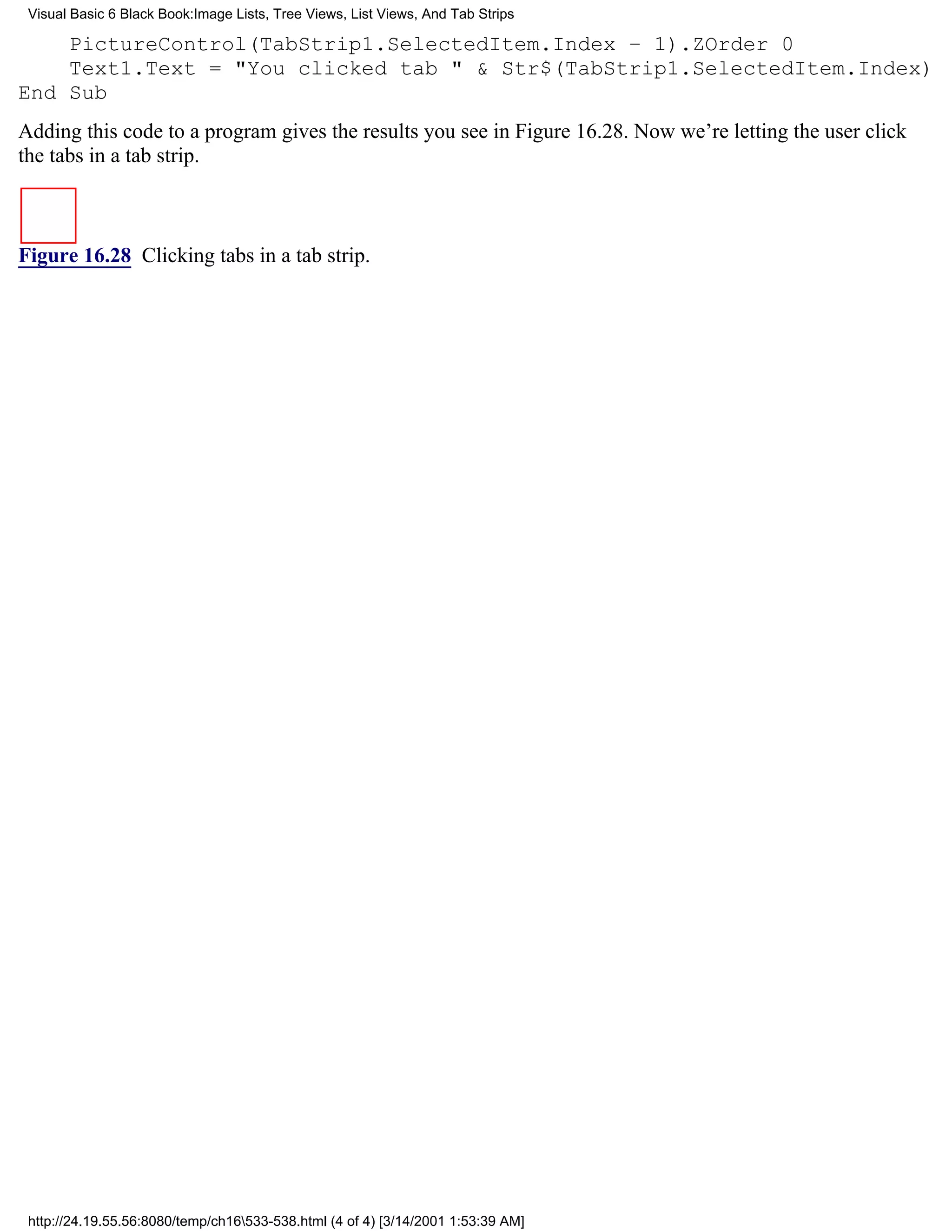 Visual Basic 6 Black Book:Image Lists, Tree Views, List Views, And Tab Strips

    PictureControl(TabStrip1.SelectedItem.Index – 1).ZOrder 0
    Text1.Text = "You clicked tab " & Str$(TabStrip1.SelectedItem.Index)
End Sub
Adding this code to a program gives the results you see in Figure 16.28. Now we’re letting the user click
the tabs in a tab strip.



Figure 16.28 Clicking tabs in a tab strip.




 http://24.19.55.56:8080/temp/ch16533-538.html (4 of 4) [3/14/2001 1:53:39 AM]
 