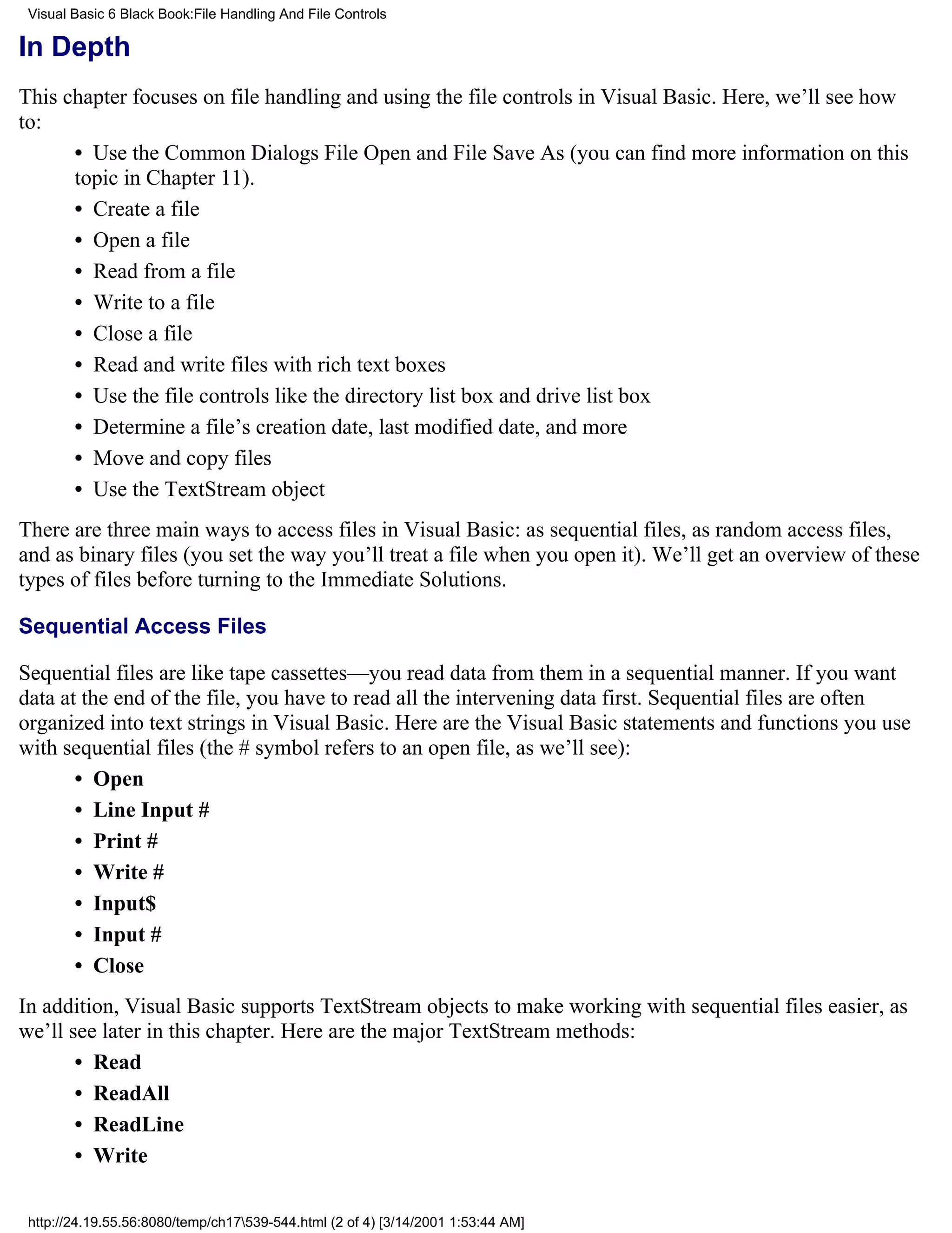 Visual Basic 6 Black Book:File Handling And File Controls

In Depth
This chapter focuses on file handling and using the file controls in Visual Basic. Here, we’ll see how
to:
      • Use the Common Dialogs File Open and File Save As (you can find more information on this
      topic in Chapter 11).
      • Create a file
      • Open a file
      • Read from a file
      • Write to a file
      • Close a file
      • Read and write files with rich text boxes
      • Use the file controls like the directory list box and drive list box
      • Determine a file’s creation date, last modified date, and more
      • Move and copy files
      • Use the TextStream object
There are three main ways to access files in Visual Basic: as sequential files, as random access files,
and as binary files (you set the way you’ll treat a file when you open it). We’ll get an overview of these
types of files before turning to the Immediate Solutions.

Sequential Access Files

Sequential files are like tape cassettes—you read data from them in a sequential manner. If you want
data at the end of the file, you have to read all the intervening data first. Sequential files are often
organized into text strings in Visual Basic. Here are the Visual Basic statements and functions you use
with sequential files (the # symbol refers to an open file, as we’ll see):
       • Open
       • Line Input #
       • Print #
       • Write #
       • Input$
       • Input #
       • Close
In addition, Visual Basic supports TextStream objects to make working with sequential files easier, as
we’ll see later in this chapter. Here are the major TextStream methods:
       • Read
       • ReadAll
       • ReadLine
       • Write

 http://24.19.55.56:8080/temp/ch17539-544.html (2 of 4) [3/14/2001 1:53:44 AM]
 