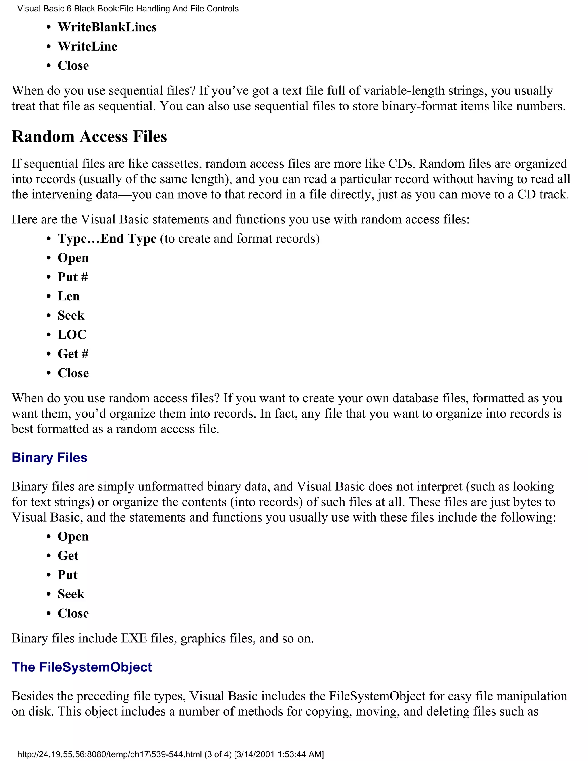 Visual Basic 6 Black Book:File Handling And File Controls

        • WriteBlankLines
        • WriteLine
        • Close
When do you use sequential files? If you’ve got a text file full of variable-length strings, you usually
treat that file as sequential. You can also use sequential files to store binary-format items like numbers.

Random Access Files
If sequential files are like cassettes, random access files are more like CDs. Random files are organized
into records (usually of the same length), and you can read a particular record without having to read all
the intervening data—you can move to that record in a file directly, just as you can move to a CD track.
Here are the Visual Basic statements and functions you use with random access files:
      • Type…End Type (to create and format records)
      • Open
      • Put #
      • Len
      • Seek
      • LOC
      • Get #
      • Close
When do you use random access files? If you want to create your own database files, formatted as you
want them, you’d organize them into records. In fact, any file that you want to organize into records is
best formatted as a random access file.

Binary Files

Binary files are simply unformatted binary data, and Visual Basic does not interpret (such as looking
for text strings) or organize the contents (into records) of such files at all. These files are just bytes to
Visual Basic, and the statements and functions you usually use with these files include the following:
       • Open
       • Get
       • Put
       • Seek
       • Close
Binary files include EXE files, graphics files, and so on.

The FileSystemObject

Besides the preceding file types, Visual Basic includes the FileSystemObject for easy file manipulation
on disk. This object includes a number of methods for copying, moving, and deleting files such as


 http://24.19.55.56:8080/temp/ch17539-544.html (3 of 4) [3/14/2001 1:53:44 AM]
 