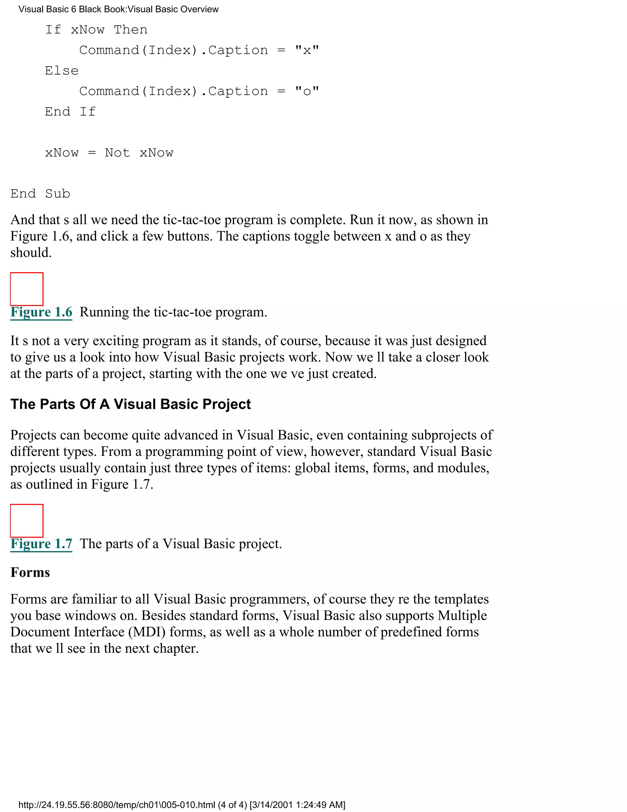 Visual Basic 6 Black Book:Visual Basic Overview

       If xNow Then
            Command(Index).Caption = "x"
       Else
            Command(Index).Caption = "o"
       End If

       xNow = Not xNow

End Sub
And thats all we needthe tic-tac-toe program is complete. Run it now, as shown in
Figure 1.6, and click a few buttons. The captions toggle between x and o as they
should.



Figure 1.6 Running the tic-tac-toe program.

Its not a very exciting program as it stands, of course, because it was just designed
to give us a look into how Visual Basic projects work. Now well take a closer look
at the parts of a project, starting with the one weve just created.

The Parts Of A Visual Basic Project

Projects can become quite advanced in Visual Basic, even containing subprojects of
different types. From a programming point of view, however, standard Visual Basic
projects usually contain just three types of items: global items, forms, and modules,
as outlined in Figure 1.7.



Figure 1.7 The parts of a Visual Basic project.
Forms
Forms are familiar to all Visual Basic programmers, of coursetheyre the templates
you base windows on. Besides standard forms, Visual Basic also supports Multiple
Document Interface (MDI) forms, as well as a whole number of predefined forms
that well see in the next chapter.




 http://24.19.55.56:8080/temp/ch01005-010.html (4 of 4) [3/14/2001 1:24:49 AM]
 