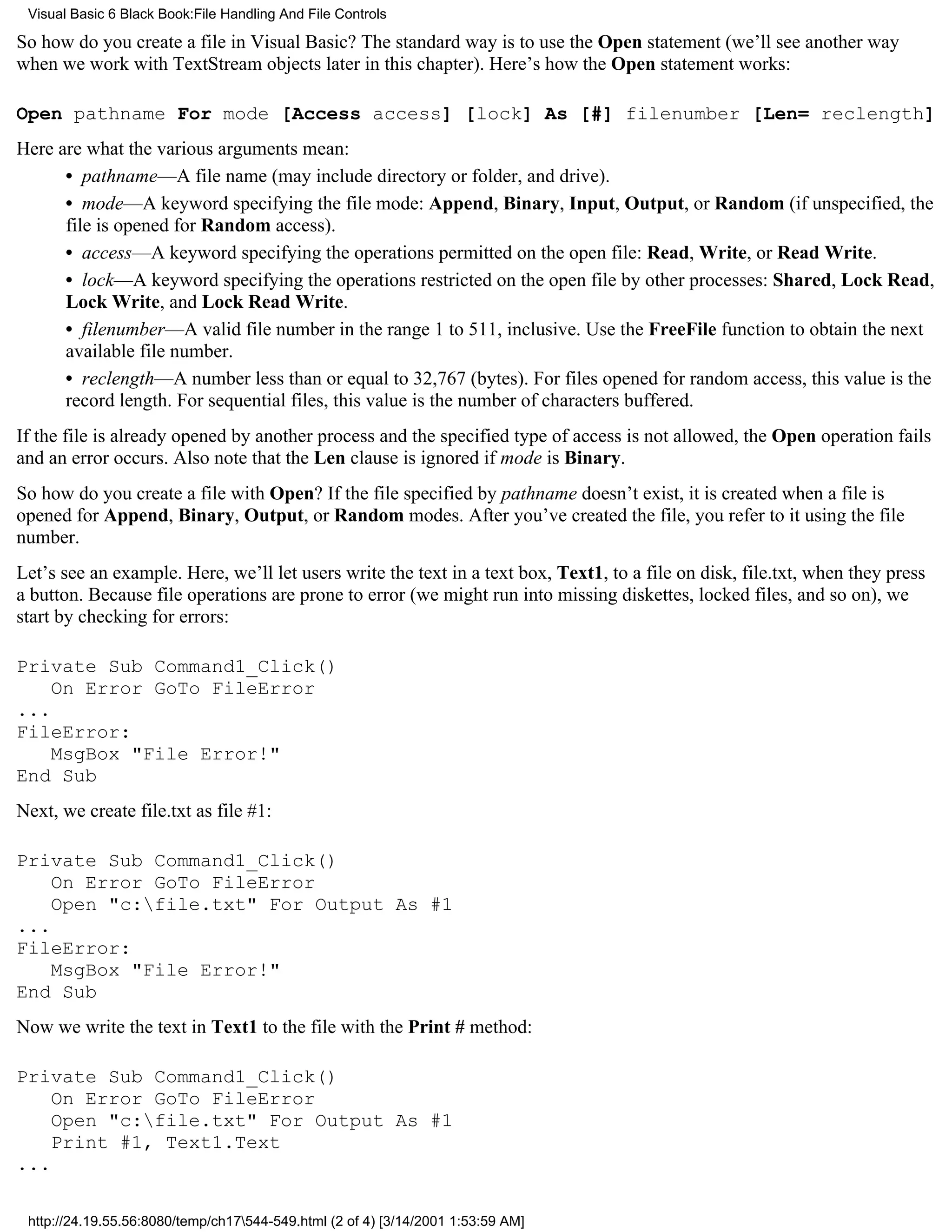 Visual Basic 6 Black Book:File Handling And File Controls

So how do you create a file in Visual Basic? The standard way is to use the Open statement (we’ll see another way
when we work with TextStream objects later in this chapter). Here’s how the Open statement works:

Open pathname For mode [Access access] [lock] As [#] filenumber [Len= reclength]
Here are what the various arguments mean:
      • pathname—A file name (may include directory or folder, and drive).
      • mode—A keyword specifying the file mode: Append, Binary, Input, Output, or Random (if unspecified, the
      file is opened for Random access).
      • access—A keyword specifying the operations permitted on the open file: Read, Write, or Read Write.
      • lock—A keyword specifying the operations restricted on the open file by other processes: Shared, Lock Read,
      Lock Write, and Lock Read Write.
      • filenumber—A valid file number in the range 1 to 511, inclusive. Use the FreeFile function to obtain the next
      available file number.
      • reclength—A number less than or equal to 32,767 (bytes). For files opened for random access, this value is the
      record length. For sequential files, this value is the number of characters buffered.
If the file is already opened by another process and the specified type of access is not allowed, the Open operation fails
and an error occurs. Also note that the Len clause is ignored if mode is Binary.
So how do you create a file with Open? If the file specified by pathname doesn’t exist, it is created when a file is
opened for Append, Binary, Output, or Random modes. After you’ve created the file, you refer to it using the file
number.
Let’s see an example. Here, we’ll let users write the text in a text box, Text1, to a file on disk, file.txt, when they press
a button. Because file operations are prone to error (we might run into missing diskettes, locked files, and so on), we
start by checking for errors:

Private Sub Command1_Click()
    On Error GoTo FileError
...
FileError:
    MsgBox "File Error!"
End Sub
Next, we create file.txt as file #1:

Private Sub Command1_Click()
    On Error GoTo FileError
    Open "c:file.txt" For Output As #1
...
FileError:
    MsgBox "File Error!"
End Sub
Now we write the text in Text1 to the file with the Print # method:

Private Sub Command1_Click()
    On Error GoTo FileError
    Open "c:file.txt" For Output As #1
    Print #1, Text1.Text
...

 http://24.19.55.56:8080/temp/ch17544-549.html (2 of 4) [3/14/2001 1:53:59 AM]
 