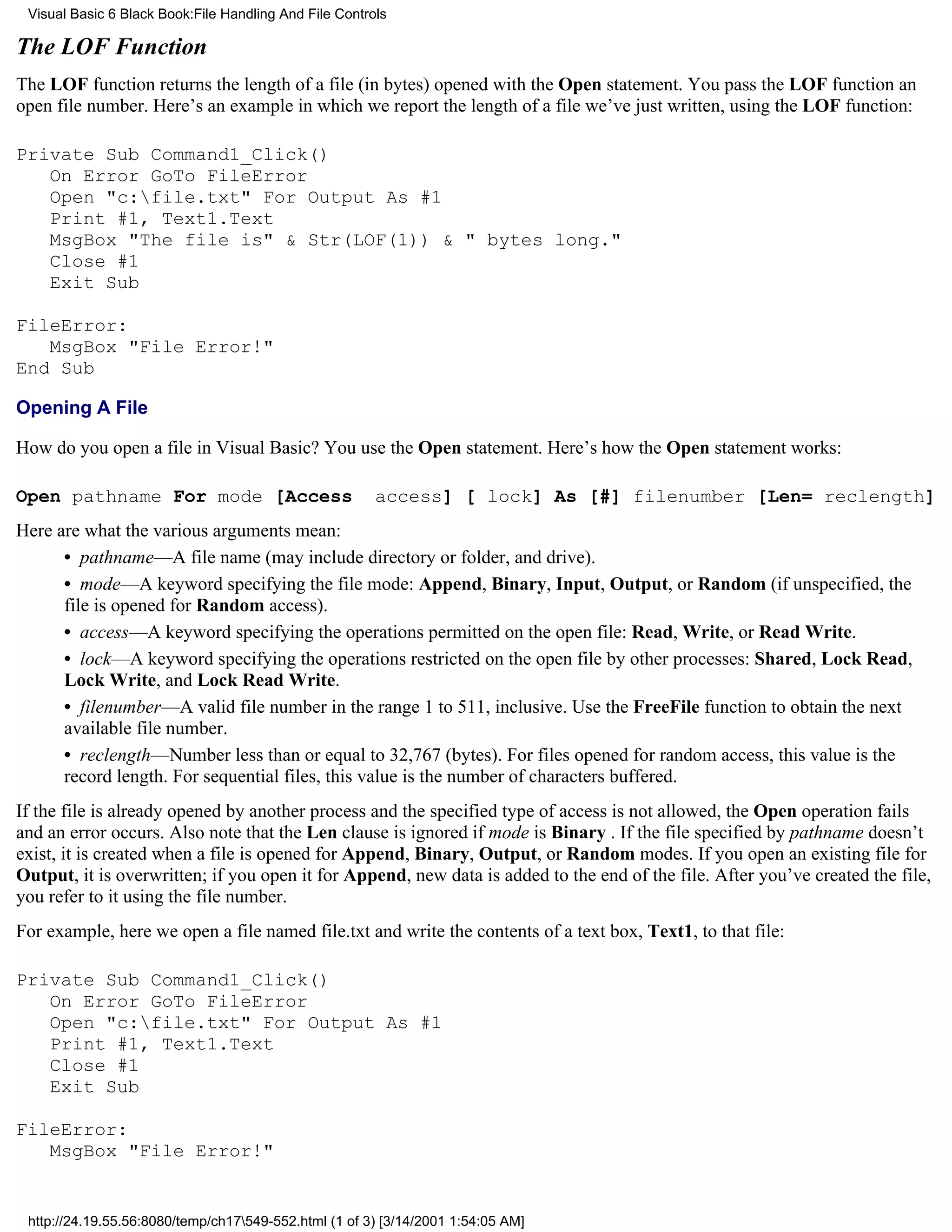 Visual Basic 6 Black Book:File Handling And File Controls

The LOF Function
The LOF function returns the length of a file (in bytes) opened with the Open statement. You pass the LOF function an
open file number. Here’s an example in which we report the length of a file we’ve just written, using the LOF function:

Private Sub Command1_Click()
   On Error GoTo FileError
   Open "c:file.txt" For Output As #1
   Print #1, Text1.Text
   MsgBox "The file is" & Str(LOF(1)) & " bytes long."
   Close #1
   Exit Sub

FileError:
   MsgBox "File Error!"
End Sub

Opening A File

How do you open a file in Visual Basic? You use the Open statement. Here’s how the Open statement works:

Open pathname For mode [Access                          access] [ lock] As [#] filenumber [Len= reclength]
Here are what the various arguments mean:
      • pathname—A file name (may include directory or folder, and drive).
      • mode—A keyword specifying the file mode: Append, Binary, Input, Output, or Random (if unspecified, the
      file is opened for Random access).
      • access—A keyword specifying the operations permitted on the open file: Read, Write, or Read Write.
      • lock—A keyword specifying the operations restricted on the open file by other processes: Shared, Lock Read,
      Lock Write, and Lock Read Write.
      • filenumber—A valid file number in the range 1 to 511, inclusive. Use the FreeFile function to obtain the next
      available file number.
      • reclength—Number less than or equal to 32,767 (bytes). For files opened for random access, this value is the
      record length. For sequential files, this value is the number of characters buffered.
If the file is already opened by another process and the specified type of access is not allowed, the Open operation fails
and an error occurs. Also note that the Len clause is ignored if mode is Binary . If the file specified by pathname doesn’t
exist, it is created when a file is opened for Append, Binary, Output, or Random modes. If you open an existing file for
Output, it is overwritten; if you open it for Append, new data is added to the end of the file. After you’ve created the file,
you refer to it using the file number.
For example, here we open a file named file.txt and write the contents of a text box, Text1, to that file:

Private Sub Command1_Click()
   On Error GoTo FileError
   Open "c:file.txt" For Output As #1
   Print #1, Text1.Text
   Close #1
   Exit Sub

FileError:
   MsgBox "File Error!"


 http://24.19.55.56:8080/temp/ch17549-552.html (1 of 3) [3/14/2001 1:54:05 AM]
 