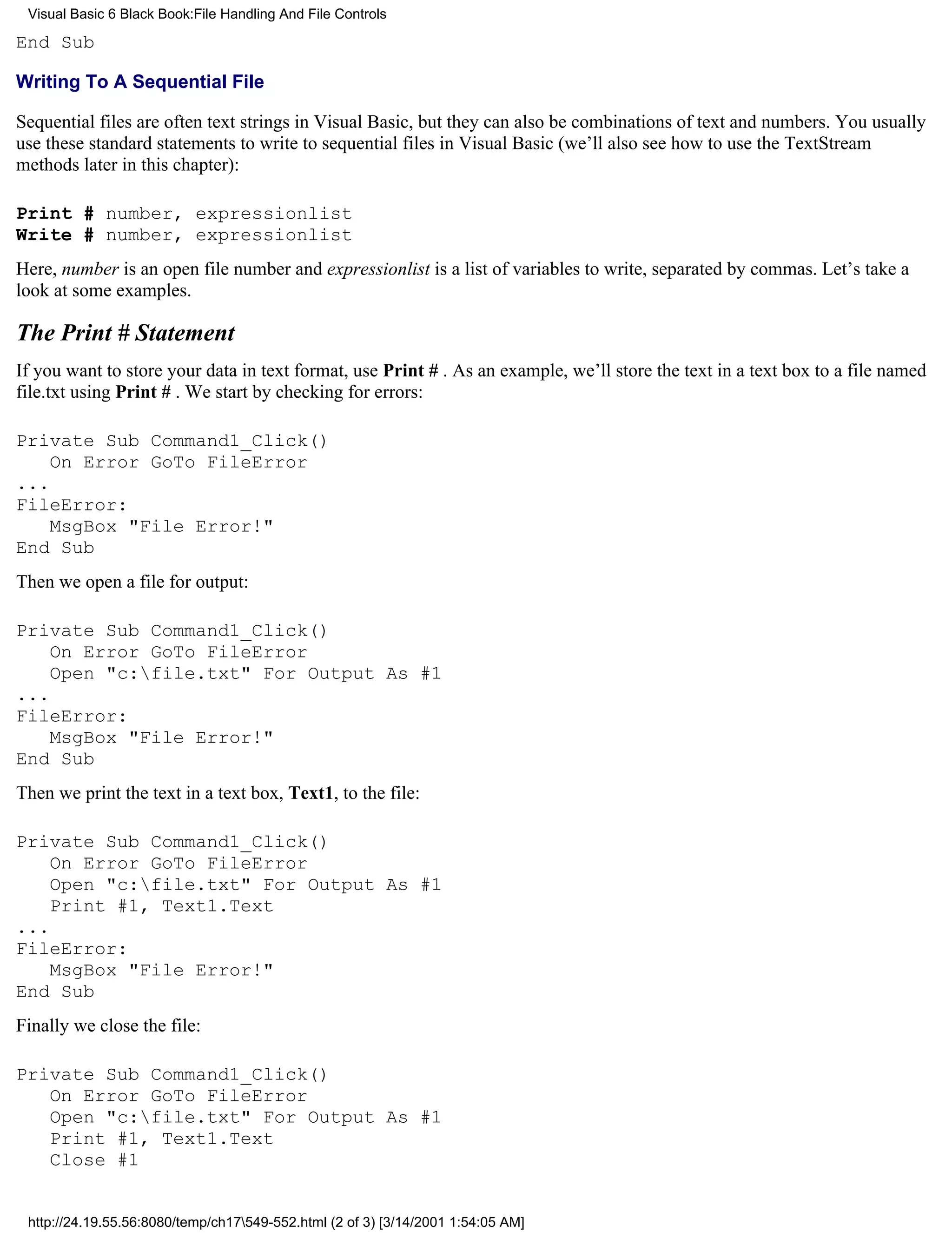 Visual Basic 6 Black Book:File Handling And File Controls

End Sub

Writing To A Sequential File

Sequential files are often text strings in Visual Basic, but they can also be combinations of text and numbers. You usually
use these standard statements to write to sequential files in Visual Basic (we’ll also see how to use the TextStream
methods later in this chapter):

Print # number, expressionlist
Write # number, expressionlist
Here, number is an open file number and expressionlist is a list of variables to write, separated by commas. Let’s take a
look at some examples.

The Print # Statement
If you want to store your data in text format, use Print # . As an example, we’ll store the text in a text box to a file named
file.txt using Print # . We start by checking for errors:

Private Sub Command1_Click()
    On Error GoTo FileError
...
FileError:
    MsgBox "File Error!"
End Sub
Then we open a file for output:

Private Sub Command1_Click()
    On Error GoTo FileError
    Open "c:file.txt" For Output As #1
...
FileError:
    MsgBox "File Error!"
End Sub
Then we print the text in a text box, Text1, to the file:

Private Sub Command1_Click()
    On Error GoTo FileError
    Open "c:file.txt" For Output As #1
    Print #1, Text1.Text
...
FileError:
    MsgBox "File Error!"
End Sub
Finally we close the file:

Private Sub Command1_Click()
   On Error GoTo FileError
   Open "c:file.txt" For Output As #1
   Print #1, Text1.Text
   Close #1


 http://24.19.55.56:8080/temp/ch17549-552.html (2 of 3) [3/14/2001 1:54:05 AM]
 