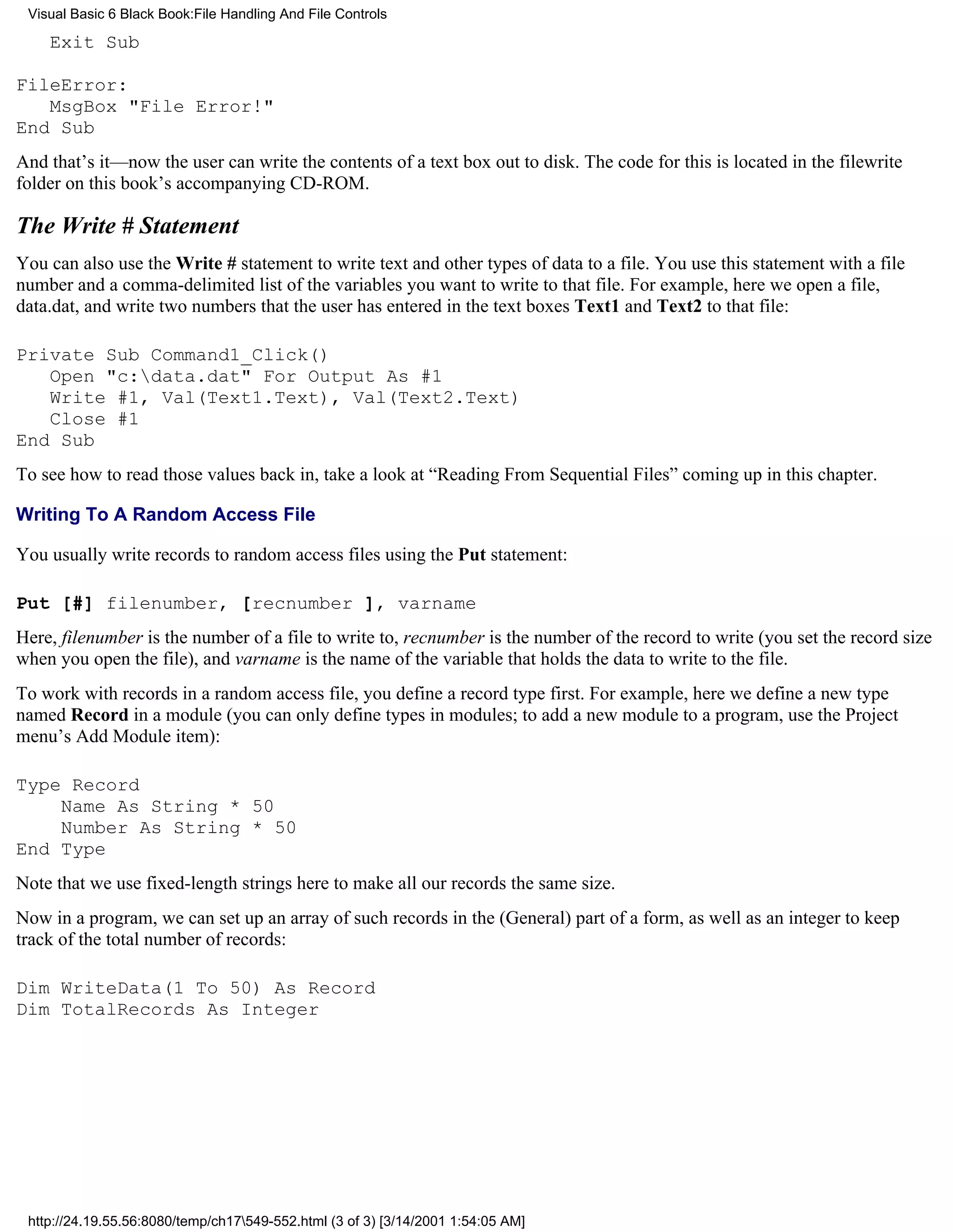 Visual Basic 6 Black Book:File Handling And File Controls

    Exit Sub

FileError:
   MsgBox "File Error!"
End Sub
And that’s it—now the user can write the contents of a text box out to disk. The code for this is located in the filewrite
folder on this book’s accompanying CD-ROM.

The Write # Statement
You can also use the Write # statement to write text and other types of data to a file. You use this statement with a file
number and a comma-delimited list of the variables you want to write to that file. For example, here we open a file,
data.dat, and write two numbers that the user has entered in the text boxes Text1 and Text2 to that file:

Private Sub Command1_Click()
   Open "c:data.dat" For Output As #1
   Write #1, Val(Text1.Text), Val(Text2.Text)
   Close #1
End Sub
To see how to read those values back in, take a look at “Reading From Sequential Files” coming up in this chapter.

Writing To A Random Access File

You usually write records to random access files using the Put statement:

Put [#] filenumber, [recnumber ], varname
Here, filenumber is the number of a file to write to, recnumber is the number of the record to write (you set the record size
when you open the file), and varname is the name of the variable that holds the data to write to the file.
To work with records in a random access file, you define a record type first. For example, here we define a new type
named Record in a module (you can only define types in modules; to add a new module to a program, use the Project
menu’s Add Module item):

Type Record
    Name As String * 50
    Number As String * 50
End Type
Note that we use fixed-length strings here to make all our records the same size.
Now in a program, we can set up an array of such records in the (General) part of a form, as well as an integer to keep
track of the total number of records:

Dim WriteData(1 To 50) As Record
Dim TotalRecords As Integer




 http://24.19.55.56:8080/temp/ch17549-552.html (3 of 3) [3/14/2001 1:54:05 AM]
 
