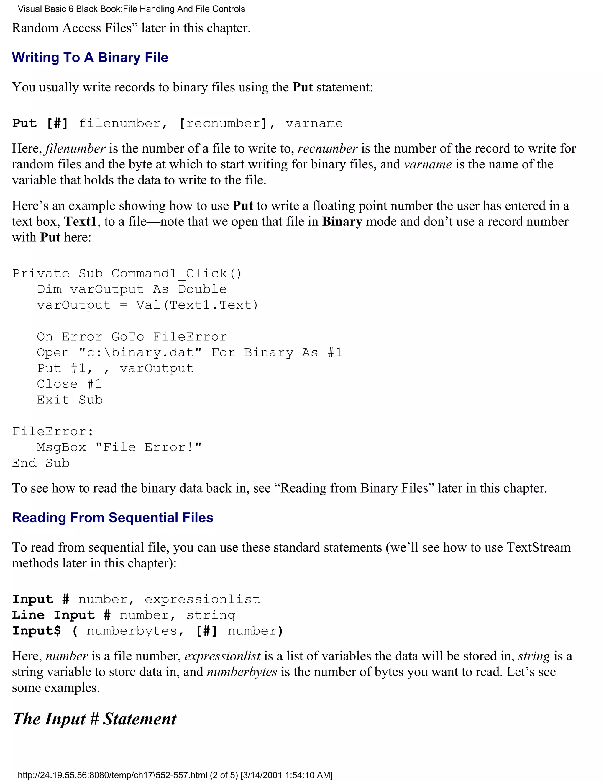 Visual Basic 6 Black Book:File Handling And File Controls

Random Access Files” later in this chapter.

Writing To A Binary File

You usually write records to binary files using the Put statement:

Put [#] filenumber, [recnumber], varname
Here, filenumber is the number of a file to write to, recnumber is the number of the record to write for
random files and the byte at which to start writing for binary files, and varname is the name of the
variable that holds the data to write to the file.
Here’s an example showing how to use Put to write a floating point number the user has entered in a
text box, Text1, to a file—note that we open that file in Binary mode and don’t use a record number
with Put here:

Private Sub Command1_Click()
   Dim varOutput As Double
   varOutput = Val(Text1.Text)

     On Error GoTo FileError
     Open "c:binary.dat" For Binary As #1
     Put #1, , varOutput
     Close #1
     Exit Sub

FileError:
   MsgBox "File Error!"
End Sub
To see how to read the binary data back in, see “Reading from Binary Files” later in this chapter.

Reading From Sequential Files

To read from sequential file, you can use these standard statements (we’ll see how to use TextStream
methods later in this chapter):

Input # number, expressionlist
Line Input # number, string
Input$ ( numberbytes, [#] number)
Here, number is a file number, expressionlist is a list of variables the data will be stored in, string is a
string variable to store data in, and numberbytes is the number of bytes you want to read. Let’s see
some examples.

The Input # Statement


 http://24.19.55.56:8080/temp/ch17552-557.html (2 of 5) [3/14/2001 1:54:10 AM]
 