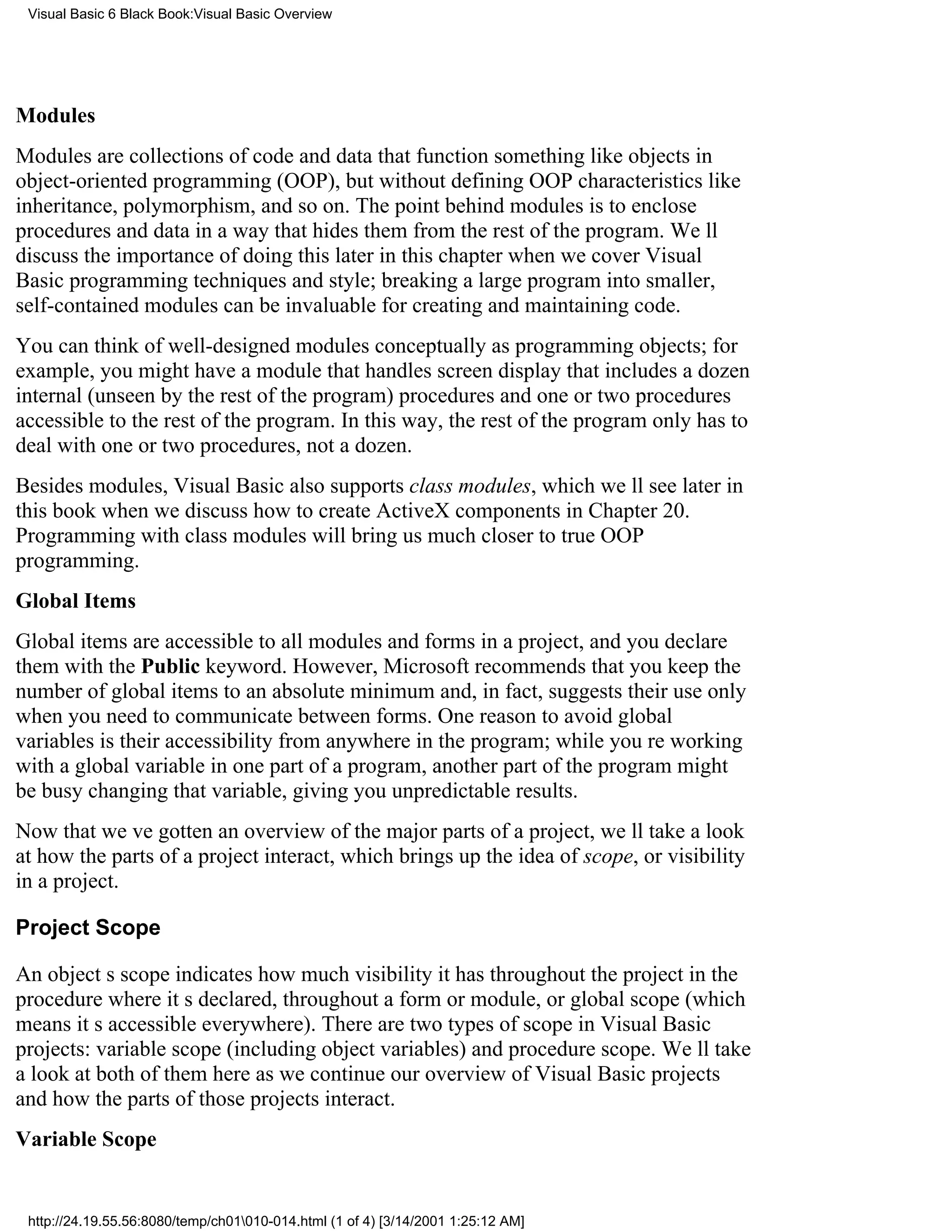 Visual Basic 6 Black Book:Visual Basic Overview




Modules
Modules are collections of code and data that function something like objects in
object-oriented programming (OOP), but without defining OOP characteristics like
inheritance, polymorphism, and so on. The point behind modules is to enclose
procedures and data in a way that hides them from the rest of the program. Well
discuss the importance of doing this later in this chapter when we cover Visual
Basic programming techniques and style; breaking a large program into smaller,
self-contained modules can be invaluable for creating and maintaining code.
You can think of well-designed modules conceptually as programming objects; for
example, you might have a module that handles screen display that includes a dozen
internal (unseen by the rest of the program) procedures and one or two procedures
accessible to the rest of the program. In this way, the rest of the program only has to
deal with one or two procedures, not a dozen.
Besides modules, Visual Basic also supports class modules, which well see later in
this book when we discuss how to create ActiveX components in Chapter 20.
Programming with class modules will bring us much closer to true OOP
programming.
Global Items
Global items are accessible to all modules and forms in a project, and you declare
them with the Public keyword. However, Microsoft recommends that you keep the
number of global items to an absolute minimum and, in fact, suggests their use only
when you need to communicate between forms. One reason to avoid global
variables is their accessibility from anywhere in the program; while youre working
with a global variable in one part of a program, another part of the program might
be busy changing that variable, giving you unpredictable results.
Now that weve gotten an overview of the major parts of a project, well take a look
at how the parts of a project interact, which brings up the idea of scope, or visibility
in a project.

Project Scope

An objects scope indicates how much visibility it has throughout the projectin the
procedure where its declared, throughout a form or module, or global scope (which
means its accessible everywhere). There are two types of scope in Visual Basic
projects: variable scope (including object variables) and procedure scope. Well take
a look at both of them here as we continue our overview of Visual Basic projects
and how the parts of those projects interact.
Variable Scope


 http://24.19.55.56:8080/temp/ch01010-014.html (1 of 4) [3/14/2001 1:25:12 AM]
 