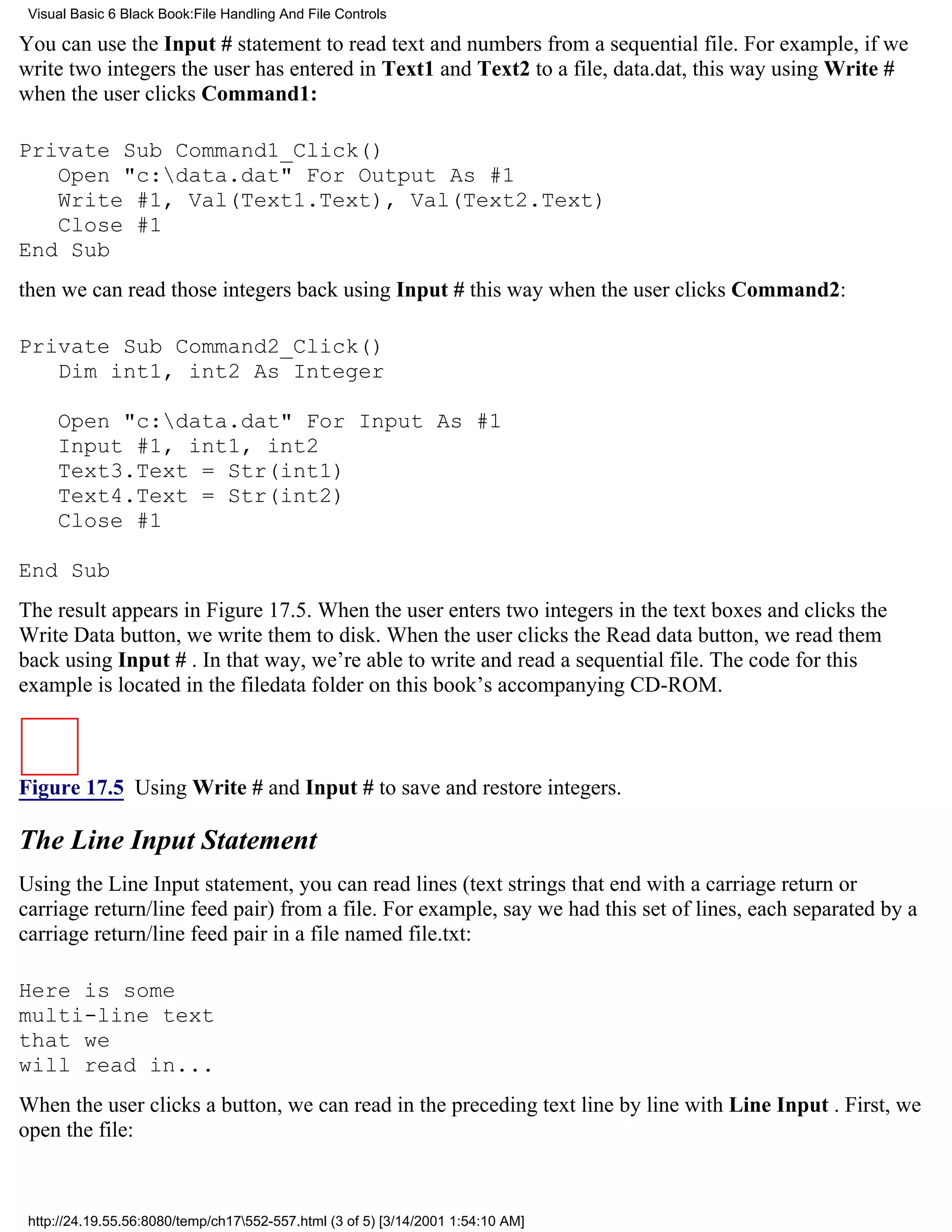 Visual Basic 6 Black Book:File Handling And File Controls

You can use the Input # statement to read text and numbers from a sequential file. For example, if we
write two integers the user has entered in Text1 and Text2 to a file, data.dat, this way using Write #
when the user clicks Command1:

Private Sub Command1_Click()
   Open "c:data.dat" For Output As #1
   Write #1, Val(Text1.Text), Val(Text2.Text)
   Close #1
End Sub
then we can read those integers back using Input # this way when the user clicks Command2:

Private Sub Command2_Click()
   Dim int1, int2 As Integer

     Open "c:data.dat" For Input As #1
     Input #1, int1, int2
     Text3.Text = Str(int1)
     Text4.Text = Str(int2)
     Close #1

End Sub
The result appears in Figure 17.5. When the user enters two integers in the text boxes and clicks the
Write Data button, we write them to disk. When the user clicks the Read data button, we read them
back using Input # . In that way, we’re able to write and read a sequential file. The code for this
example is located in the filedata folder on this book’s accompanying CD-ROM.



Figure 17.5 Using Write # and Input # to save and restore integers.

The Line Input Statement
Using the Line Input statement, you can read lines (text strings that end with a carriage return or
carriage return/line feed pair) from a file. For example, say we had this set of lines, each separated by a
carriage return/line feed pair in a file named file.txt:

Here is some
multi-line text
that we
will read in...
When the user clicks a button, we can read in the preceding text line by line with Line Input . First, we
open the file:



 http://24.19.55.56:8080/temp/ch17552-557.html (3 of 5) [3/14/2001 1:54:10 AM]
 