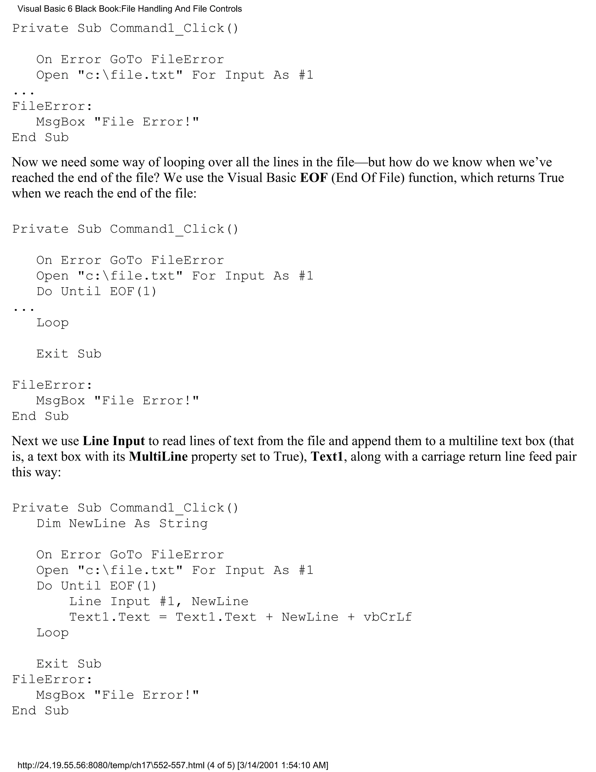 Visual Basic 6 Black Book:File Handling And File Controls

Private Sub Command1_Click()

     On Error GoTo FileError
     Open "c:file.txt" For Input As #1
...
FileError:
    MsgBox "File Error!"
End Sub
Now we need some way of looping over all the lines in the file—but how do we know when we’ve
reached the end of the file? We use the Visual Basic EOF (End Of File) function, which returns True
when we reach the end of the file:

Private Sub Command1_Click()

     On Error GoTo FileError
     Open "c:file.txt" For Input As #1
     Do Until EOF(1)
...
     Loop

     Exit Sub

FileError:
   MsgBox "File Error!"
End Sub
Next we use Line Input to read lines of text from the file and append them to a multiline text box (that
is, a text box with its MultiLine property set to True), Text1, along with a carriage return line feed pair
this way:

Private Sub Command1_Click()
   Dim NewLine As String

     On Error GoTo FileError
     Open "c:file.txt" For Input As #1
     Do Until EOF(1)
          Line Input #1, NewLine
          Text1.Text = Text1.Text + NewLine + vbCrLf
     Loop

   Exit Sub
FileError:
   MsgBox "File Error!"
End Sub


 http://24.19.55.56:8080/temp/ch17552-557.html (4 of 5) [3/14/2001 1:54:10 AM]
 