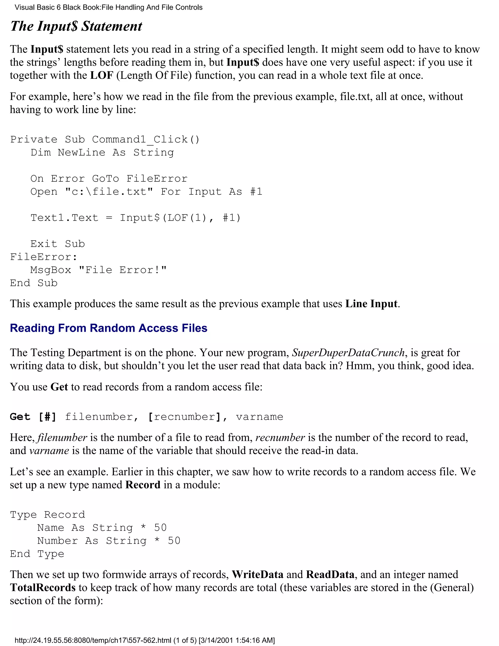 Visual Basic 6 Black Book:File Handling And File Controls

The Input$ Statement
The Input$ statement lets you read in a string of a specified length. It might seem odd to have to know
the strings’ lengths before reading them in, but Input$ does have one very useful aspect: if you use it
together with the LOF (Length Of File) function, you can read in a whole text file at once.
For example, here’s how we read in the file from the previous example, file.txt, all at once, without
having to work line by line:

Private Sub Command1_Click()
   Dim NewLine As String

     On Error GoTo FileError
     Open "c:file.txt" For Input As #1

     Text1.Text = Input$(LOF(1), #1)

   Exit Sub
FileError:
   MsgBox "File Error!"
End Sub
This example produces the same result as the previous example that uses Line Input.

Reading From Random Access Files

The Testing Department is on the phone. Your new program, SuperDuperDataCrunch, is great for
writing data to disk, but shouldn’t you let the user read that data back in? Hmm, you think, good idea.
You use Get to read records from a random access file:

Get [#] filenumber, [recnumber], varname
Here, filenumber is the number of a file to read from, recnumber is the number of the record to read,
and varname is the name of the variable that should receive the read-in data.
Let’s see an example. Earlier in this chapter, we saw how to write records to a random access file. We
set up a new type named Record in a module:

Type Record
    Name As String * 50
    Number As String * 50
End Type
Then we set up two formwide arrays of records, WriteData and ReadData, and an integer named
TotalRecords to keep track of how many records are total (these variables are stored in the (General)
section of the form):


 http://24.19.55.56:8080/temp/ch17557-562.html (1 of 5) [3/14/2001 1:54:16 AM]
 
