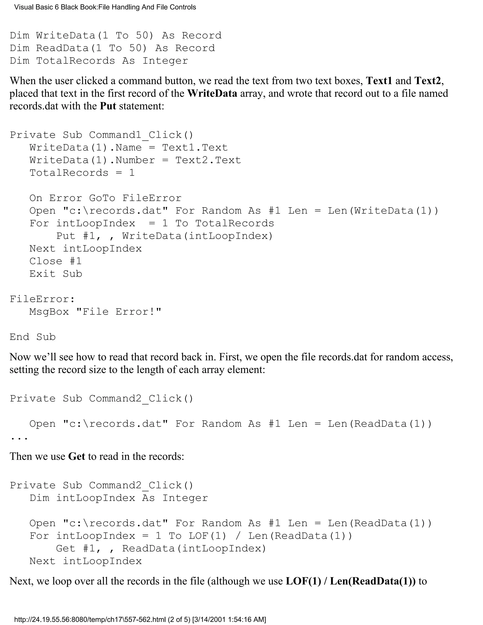 Visual Basic 6 Black Book:File Handling And File Controls



Dim WriteData(1 To 50) As Record
Dim ReadData(1 To 50) As Record
Dim TotalRecords As Integer
When the user clicked a command button, we read the text from two text boxes, Text1 and Text2,
placed that text in the first record of the WriteData array, and wrote that record out to a file named
records.dat with the Put statement:

Private Sub Command1_Click()
   WriteData(1).Name = Text1.Text
   WriteData(1).Number = Text2.Text
   TotalRecords = 1

     On Error GoTo FileError
     Open "c:records.dat" For Random As #1 Len = Len(WriteData(1))
     For intLoopIndex = 1 To TotalRecords
         Put #1, , WriteData(intLoopIndex)
     Next intLoopIndex
     Close #1
     Exit Sub

FileError:
   MsgBox "File Error!"

End Sub
Now we’ll see how to read that record back in. First, we open the file records.dat for random access,
setting the record size to the length of each array element:

Private Sub Command2_Click()

     Open "c:records.dat" For Random As #1 Len = Len(ReadData(1))
...
Then we use Get to read in the records:

Private Sub Command2_Click()
   Dim intLoopIndex As Integer

     Open "c:records.dat" For Random As #1 Len = Len(ReadData(1))
     For intLoopIndex = 1 To LOF(1) / Len(ReadData(1))
         Get #1, , ReadData(intLoopIndex)
     Next intLoopIndex
Next, we loop over all the records in the file (although we use LOF(1) / Len(ReadData(1)) to


 http://24.19.55.56:8080/temp/ch17557-562.html (2 of 5) [3/14/2001 1:54:16 AM]
 