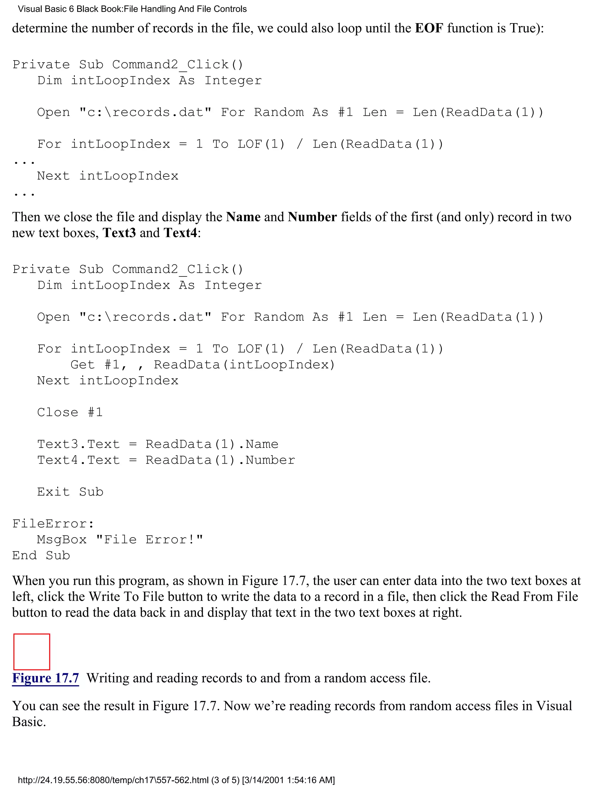 Visual Basic 6 Black Book:File Handling And File Controls

determine the number of records in the file, we could also loop until the EOF function is True):

Private Sub Command2_Click()
   Dim intLoopIndex As Integer

     Open "c:records.dat" For Random As #1 Len = Len(ReadData(1))

     For intLoopIndex = 1 To LOF(1) / Len(ReadData(1))
...
     Next intLoopIndex
...
Then we close the file and display the Name and Number fields of the first (and only) record in two
new text boxes, Text3 and Text4:

Private Sub Command2_Click()
   Dim intLoopIndex As Integer

     Open "c:records.dat" For Random As #1 Len = Len(ReadData(1))

     For intLoopIndex = 1 To LOF(1) / Len(ReadData(1))
         Get #1, , ReadData(intLoopIndex)
     Next intLoopIndex

     Close #1

     Text3.Text = ReadData(1).Name
     Text4.Text = ReadData(1).Number

     Exit Sub

FileError:
   MsgBox "File Error!"
End Sub
When you run this program, as shown in Figure 17.7, the user can enter data into the two text boxes at
left, click the Write To File button to write the data to a record in a file, then click the Read From File
button to read the data back in and display that text in the two text boxes at right.



Figure 17.7 Writing and reading records to and from a random access file.

You can see the result in Figure 17.7. Now we’re reading records from random access files in Visual
Basic.



 http://24.19.55.56:8080/temp/ch17557-562.html (3 of 5) [3/14/2001 1:54:16 AM]
 