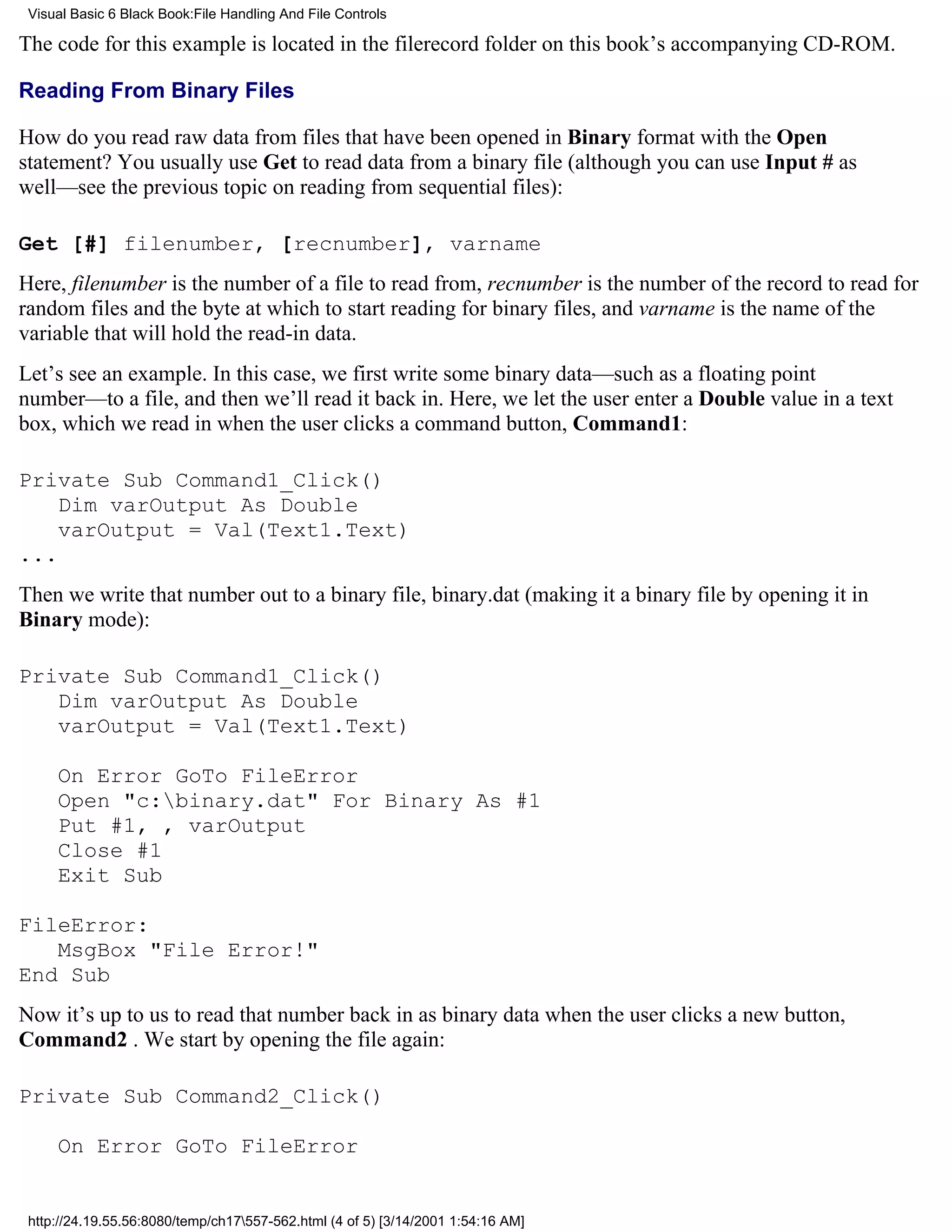 Visual Basic 6 Black Book:File Handling And File Controls

The code for this example is located in the filerecord folder on this book’s accompanying CD-ROM.

Reading From Binary Files

How do you read raw data from files that have been opened in Binary format with the Open
statement? You usually use Get to read data from a binary file (although you can use Input # as
well—see the previous topic on reading from sequential files):

Get [#] filenumber, [recnumber], varname
Here, filenumber is the number of a file to read from, recnumber is the number of the record to read for
random files and the byte at which to start reading for binary files, and varname is the name of the
variable that will hold the read-in data.
Let’s see an example. In this case, we first write some binary data—such as a floating point
number—to a file, and then we’ll read it back in. Here, we let the user enter a Double value in a text
box, which we read in when the user clicks a command button, Command1:

Private Sub Command1_Click()
    Dim varOutput As Double
    varOutput = Val(Text1.Text)
...
Then we write that number out to a binary file, binary.dat (making it a binary file by opening it in
Binary mode):

Private Sub Command1_Click()
   Dim varOutput As Double
   varOutput = Val(Text1.Text)

     On Error GoTo FileError
     Open "c:binary.dat" For Binary As #1
     Put #1, , varOutput
     Close #1
     Exit Sub

FileError:
   MsgBox "File Error!"
End Sub
Now it’s up to us to read that number back in as binary data when the user clicks a new button,
Command2 . We start by opening the file again:

Private Sub Command2_Click()

     On Error GoTo FileError


 http://24.19.55.56:8080/temp/ch17557-562.html (4 of 5) [3/14/2001 1:54:16 AM]
 