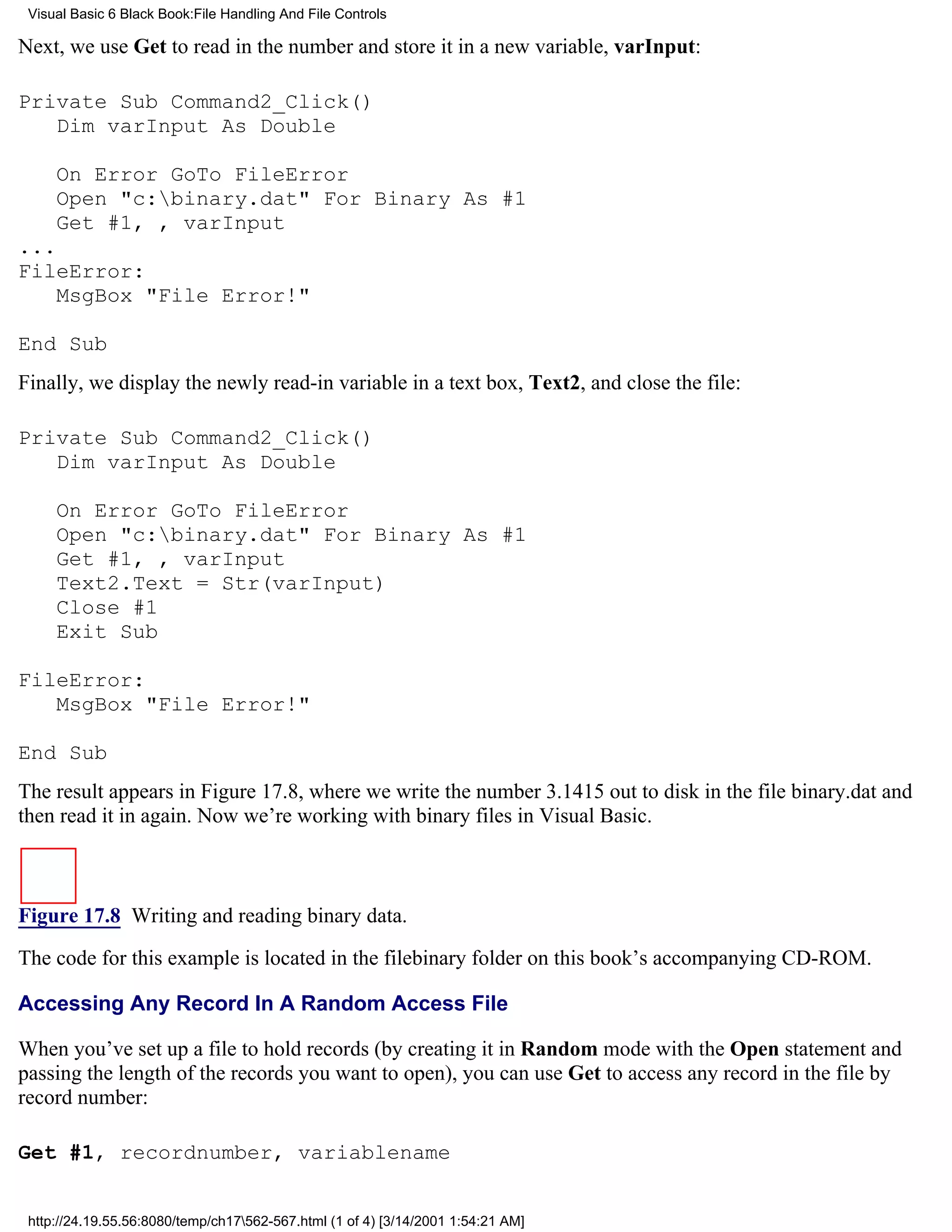 Visual Basic 6 Black Book:File Handling And File Controls

Next, we use Get to read in the number and store it in a new variable, varInput:

Private Sub Command2_Click()
   Dim varInput As Double

     On Error GoTo FileError
     Open "c:binary.dat" For Binary As #1
     Get #1, , varInput
...
FileError:
    MsgBox "File Error!"

End Sub
Finally, we display the newly read-in variable in a text box, Text2, and close the file:

Private Sub Command2_Click()
   Dim varInput As Double

     On Error GoTo FileError
     Open "c:binary.dat" For Binary As #1
     Get #1, , varInput
     Text2.Text = Str(varInput)
     Close #1
     Exit Sub

FileError:
   MsgBox "File Error!"

End Sub
The result appears in Figure 17.8, where we write the number 3.1415 out to disk in the file binary.dat and
then read it in again. Now we’re working with binary files in Visual Basic.



Figure 17.8 Writing and reading binary data.

The code for this example is located in the filebinary folder on this book’s accompanying CD-ROM.

Accessing Any Record In A Random Access File

When you’ve set up a file to hold records (by creating it in Random mode with the Open statement and
passing the length of the records you want to open), you can use Get to access any record in the file by
record number:

Get #1, recordnumber, variablename


 http://24.19.55.56:8080/temp/ch17562-567.html (1 of 4) [3/14/2001 1:54:21 AM]
 